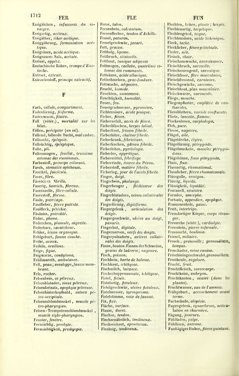 '1Z FER Essigàïelien, infusoires du vi- naigre. Essigartig, acéleux. Essigàtlier, ëther acétique. Essiggàïirung, fermentation acé- tique. Essigsâure, acide acétique. Essigsaures Salz, acétate. Esslust, appétit. Eustacliische Rôhre, tromped'Eus- tache. Exlract, extrait. Exlractivsloff, principe extractif. F Fach, cellule, compartiment. Fadenfôrmig, filiforme. Fadcnwurm, filaire. Fall (vétér.), mortalité sur les bêles. Fàïlen, précipiter (un sel). Fallend, lallende Sucht, mal caduc. Fallsucht, épilepsie. Fallsiichtig, épileptique. Faite, pli. Faltcnmagen, feuillet, troisième estomac des ruminants. Farbestoff, principe colorant. Fasch, stomatite aplitheuse. Fascikel, fascicule. Faser,fibre. Fàscrchj.n Hbrille. Faserig, faserich, fibreux. Fasernzelle, fibre-cellule. Faserstoff, fibrine. Faille, putrilage. Faulfieber, fièvre putride. Faulfleck, pétéchie. Fàulniss, pulridilé. Feder, plume. Federchen, plumule, aigrette. Federharz, caoutchouc. Fchler, lésion organique. Fehlgeburt, fausse couche. Feifel, avives. Feifeln, oreillons. Feige, figue. Feigwarze, condylome. Feldlazareth, ambulance. Fell, peau; enveloppe, fausse mem- brane. Fels, rocher. Felsenbein, os pélrcux. Felsenblutader, sinus pélreux. Felsenfortsatz, apophyse pélreuse. Felsenhinterkopfnalit, suture pé- tro-occipilale. l'elsenschlundmuskel, muscle pé- tro-pharyngien. Felsen-Trompetenschlundmuskel , muscle slylo-pharyngien. Fenster, fenêtre. Fernsichtig, presbyte. Fenisicbtigkeit, presbyopie. FLE Ferse, talon. Fersenbein, calcanéum. Fersenflechse, tendon d'Achille. Fessel, paturon. Fesselgeschwiir, javart. Fett, graisse. Fettbalg, lipome. Fettbruch, sléalocèle. Fetthaut, tunique adipeuse Fettmagen, caillette, quatrième es- tomac des ruminants. Fettsàure, acide sébacique. Fettschmelzen, gras-fondure. Fettwachs, adipocire. Feucht, humide. Feuchten, suintement. Feuchtigkeit, humidité. Feuer, feu. Feuergradmesser, pyromètre. Fichtensàure, acide pinique. Ficber, fièvre. Fieberanfall, accès de fièvre. Fiebcrblâschen, herpès labial. Fieberfrost, frisson fébrile. Fieberhitze, chaleur fébrile. Fieberkrank, fébricitant. Fieberkuchen, gâteau fébrile. Fieberlehre, pyrétologie. Fieberlos, apyrétique. Fiebermittel, fébrifuge Fieberrinde, écorce du Pérou. Fieberstoff, matière fébrile. Ficbertag, jour de l'accès fébrile. Finger, doigt. Fingerbpin, phalange. Fingerbeuger , fléchisseur des doigts. Fingerblutadern, veines collatérales des doigts. Fingerformig, digiliforme. Fingergelenk, articulation des doigts. Fingergeschwur, ulcère au doigt, panaris. Fingerhut, digitale. Fingernerven, nerfs des doigts. Fingerpulsadern, artères collaté- rales des doigts. Finne,6oMio».Finnen derSchweine, grains de ladrerie; nageoire. Fisch, poisson. Fischbein, barbe de baleine. Fischhaut, ichthyose. Fischmilch, laitance. Fischschuppenaussatz, ichthyose. Fistel, fistule. Fistelartig, fistuleux. Fistelgeschwiir, ulcère fistuleux. Fistelmesser, syringolome. Fistelstimme, voix de fausset. Fix, fixe. Flàche, surface. Flaum, duvet. Flechse, tendon. Flechsenàhnlich, tendineux. Fleclisenhaut, aponévrose. Flechsig, tendineux. FUN Flechtcn, lichen, plante; herpès. Flechtenarlig, herpétique. Flechtengrind, teigne. Flcchtensâure, acide Hellénique. Fleck, tache. Fleckfieber, fièvrepèle'chialc. Fleder, aile. Flcisch, chair. Fleischauswuchs, excroissance. Fleiscbbruch, sarcocèle. Fleischerzeugend, sarculiqnc. Fleischfaser, fibre musculaire, Fleischfressend, Carnivore. Fleischgewâchs, sarcome. Fleischhaut, plan musculaire. Flcischwarze, caroncule. Fliege, mouche. Fliegenpflaster, emplâtre de can- tharides. Fliessblattern, variole confluenle. Fliete, lancette, flamme. Flockenlesen, carphologie. Floh, puce. Flosse, nageoire. Fltigel, aile. Fliigeldecke, clytre. Fliigelfdrmig, ptérygoïde. Fliïgelmuskeln, muscles ptèrygoï- diens. Fliigelrinne, fosse ptérygoide. Fluss, flux. Flussarlig, rlmmalismal. Flussfieber, fièvre rhumatismale. Fliissgalle, vessigon. Fliissig, liquide. Flùssigkeit, liquidité. Fontanell, exuloire. Formlos, amorphe. Fortsatz, appendice, apophyse. Franzosenholz, gaïac. Fratt, intertrigo. Fremdartiger Kôrper, corps étran- ger. Fressrehe (vétér.), cardialgie. Fressstein, pierre infernale. Fresssucht, boulimie. Friesel, miliaire. Frosch, grenouille; grenouillelle, lampas. Froschader, veine ranine. Frôschleingeschwulst,(7rertoit//te«e. Frostbeule, engelure. Fruclit, fruit. Fruchtfleisch, sarcocarpe. Fruchtkeim, embryon. Fruchtknoten , ovaire ( dans les plantes). Fruchtwasser, eau de l'amnios. Friihgeburt, accouchement avant terme. Fuclisrâude, alopécie. Fugengelenk, synarthrose, articu- lation en charnière. Fiigung, jointure. Fiihlfaden, palpe. Fuhlhorn, antenne. Funftâgiges Fieber, fièvre quintane.