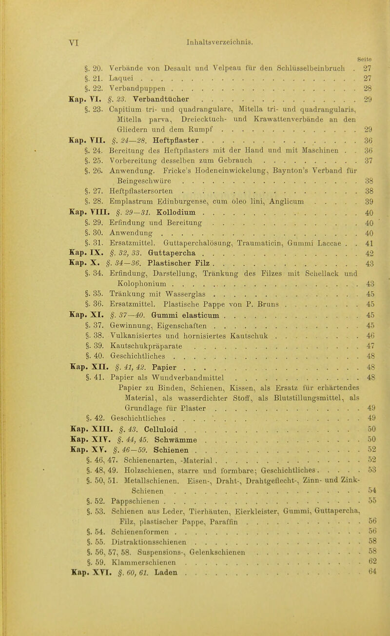 Seite §. 20. Verbände von Desault und Velpeau für den .Schlüsselbeinbrach . 27 §. 21. Laquei 27 §. 22. Verbandpuppen 28 Kap. VI. §. 23. Verbandtüclier 29 §. 23. Capitium tri- und quadrangulare, Mitella tri- und quadrangularis, Mitella parva, Dreiecktuch- und Krawatten verbände an den Gliedern und dem Rumpf 29 Kap. Vn. §. 24—28. Heftpflaster 36 §. 24. Bereitung des Heftpflasters mit der Hand und mit Maschinen . . 36 §. 25. Vorbereitung desselben zum Gebrauch 37 §. 26. Anwendung. Fricke's Hoden ein Wickelung, Baynton's Verband für Beingeschwüre 38 §. 27. Heftpflastersorten 38 §. 28. Emplastrum Edinburgense, cum oleo lini, Anglicum 39 Kap. Yin. §. 29—31. KoHodium 40 §. 29. Erfindung und Bereitung 40 §. 30. Anwendung 40 §. 31. Ersatzmittel. Guttaperchalösung, Traumaticin, Gummi Laccae . . 41 Kap. IX. §. 32, 33. Guttapercha 42 Kap. X. §. 34-36. Plastischer Filz 43 §. 34. Erfindung, Darstellung, Tränkung des Filzes mit Schellack und Kolophonium 43 §. 35. Tränkung mit Wasserglas 45 §. 36. Ersatzmittel. Plastische Pappe von P. Bruns 45 Kap. XI. §. 37—40. Gummi elasticum 45 §. 37. Gewinnung, Eigenschaften 45 §. 38. Vulkanisiertes und hornisiertes Kautschuk 46 §. 39. Kautschukpräparate 47 §. 40. Geschichtliches 48 Kap. XII. §. 41, 42. Papier 48 §. 41. Papier als Wundverbandmittel . 48 Papier zu Binden, Schienen, Kissen, als Ersatz für erhärtendes Material, als wasserdichter Stoff, als Blutstillungsmittel, als Grundlage für Piaster 49 §. 42. Geschichtliches ........ 49 Kap. XIII. §. 43. Celluloid 50 Kap. XIY. §. 44, 45. Schwämme 50 Kap. XV. §. 46-59. Schienen 52 §. 46, 47. Schienenarten, -Material 52 §. 48, 49. Holzschienen, starre und formbare; Geschichtliches 53 §. 50, 51. Metallschienen. Eisen-, Draht-, Drahtgeflecht-, Zinn- und Zink- Schienen 54 §. 52. Pappschienen 55 §. 53. Schienen aus Leder, Tierhäuten, Eierkleister, Gummi, Guttapercha, Filz, plastischer Pappe, Paraffin 56 §. 54. Schienenformen 56 §. 55. Distraktionsschienen 58 §. 56, 57, 58. Suspensions-, Gelenkschienen 58 §. 59. Klammerschienen .62 Kap. XTI. §. 60, 61. Laden 64