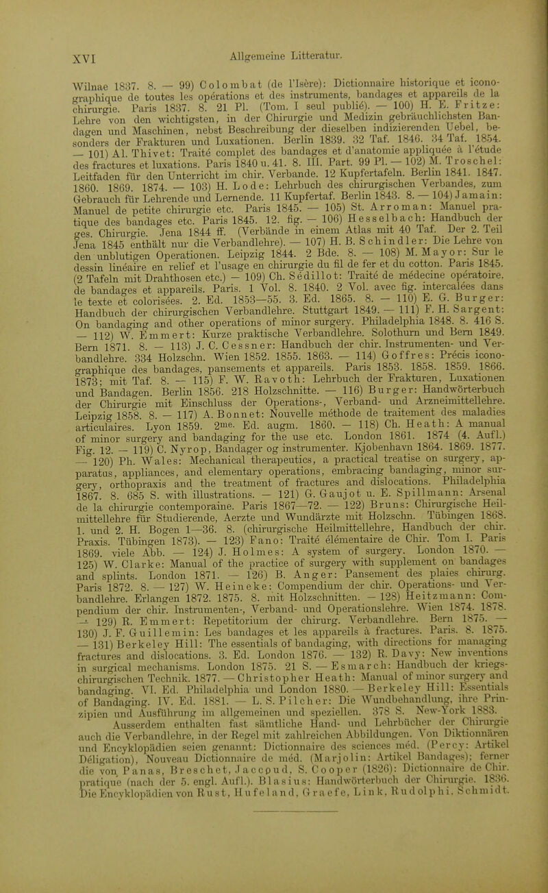 Wilnae 1837. 8. — 99) Colombat (de l'Isere): Dictionnaire historique et icono- •raphique de toutes les Operations et des instruments, bandages et appareils de la Chirurgie. Paris 1837. 8. 21 PL (Tom. I seul publie). - 100) H L iritze: Lehi-e von den wichtigsten, in der Chirurgie und Medizm gebräuchlichsten Ban- dagen imd Maschinen, nebst Beschreibung der dieselben mdizierenden Uebel, be- sonders der Frakturen und Luxationen. Berlin 1839. 32 Taf. 1846. 34 Tat 1854. — 101) AI Thivet: Traite complet des bandages et d'anatomie appliquee a 1 etude des fractures et luxations. Paris 1840 u. 41. 8. HL Part. 99 PL - 102) M. Troschel: Leitfaden für den Unterricht im chir. Verbände. 12 Kupfertafeln. Berlin 1841. 1847. 1860 1869 1874. — 103) H. Lode: Lehi-buch des chirurgischen Verbandes, zum Gebrauch für Lehrende und Lernende. 11 Kupfertaf. Berlin 1843. 8. — 104) Jamain: Manuel de petite Chirurgie etc. Paris 1845. — 105) St. Arroman: Manuel pra- tique des bandages etc. Paris 1845. 12. fig. - 106) Hesselbach: Handbuch der o-es Chirurcfie Jena 1844 ff. (Verbände in einem Atlas mit 40 lat. Der 2. leil Jena 1845 enthält nur die Verbandlehre). — 107) H. B. S chindler: Die Lehre von den unblutigen Operationen. Leipzig 1844. 2 Bde. 8. — 108) M. Major: Sur le dessin lineaire en relief et l'usage en Chirurgie du fil de fer et du cotton. ParLS 1845. (2 Tafeln mit Drahthosen etc.) - 109) Ch. Sedillot: Traite de medecme operatou-e, de bandages et appareils. Paris. 1 Vol. 8. 1840. 2 Vol. avec fig. mtercalees dans le texte et colorisees. 2. Ed. 1853-55. 3. Ed. 1865. 8. - 110) E. G. Burger: Handbuch der chirurgischen Verbandlehre. Stuttgart 1849. — III) F. H. Sargent: On bandaging and other Operations of minor surgery. Philadelphia 1848. 8. 416 S. — 112) W. Emmert: Kurze praktische Verbandlehre. Solothum und Bern 1849. Bern 1871 8. — 113) J. C. Cessner: Handbuch der chir. Instrumenten- und Ver- bandlehre. 334 Holzschn. Wien 1852. 1855. 1863. — 114) Goffres: Precis icono- graphique des bandages, pansements et appareils. Paris 1853. 1858. 1859. 1866. 1873- mit Taf. 8. — 115) F- W. Ravoth: Lehrbuch der Frakturen, Luxationen und Bandagen. Berlin 1856. 218 Holzsclinitte. — 116) Burger: Handwörterbuch der Chii-urgie mit Einschluss der Operations-, Verband- und Arzneimittellehre. Leipzig 1858 8. — 117) A. Bonnet: Nouvelle methode de traitement des maladies articulaires. Lyon 1859. 2me. Ed. augm. 1860. - 118) Ch. Heath: A manual of minor surgery and bandaging for the use etc. London 1861. 1874 (4. Aufl.) Fig. 12. — 119) C. Nyrop, Bandager og instrumenter. Kjobenhara 1864. 1869. 1877. — 120) Ph. Wales: Mechanical therapeutics, a practical treatise on surgery, ap- paratas, appliances, and elementary Operations, embracing bandaging, minor sur- '^ery orthopraxis and the treatment of fractures and dislocations. Philadel])hia 1867! 8. 685 S. with illustrations. - 121) G. Gaujot u. E. Spillmann: Arsenal de la clm-urgie contemporaine. Paris 1867—72. — 122) Bruns: Chirargische Heil- mitteUehre für Studierende, Aerzte und Wundärzte mit Holzschn. Tübmgen 1868. 1 und 2. H. Bogen 1—36. 8. (chirm-gische Heilmittellehre, Handbuch der chir. Praxis. Tübingen 1873). — 123) Fano: Traite elementaire de Chir. Tom I. Paris 1869. viele Abb. — 124) J. Holmes: A system of surgery. London 1870. — 125) W. Clarke: Manual of the practice of surgery with Supplement on bandages and Splints. London 1871. — 126) B. Anger: Pansement des plaies chirurg. Paris 1872. 8.- 127) W. Heineke: Compendium der chii-. Operations- und Ver- bandlelu-e. Eriangen 1872. 1875. 8. mit Holzschnitten. - 128) Heitzmann: Com- pendium der chir. Instrumenten-, Verband- und Operationslehre. Wien 1874. 1878. — 129) R. Emmert: Repetitorium der chirurg. Verbandlehre. Bern 1875. — 130) J. F. Guillemin: Les bandages et les appareils ä fractures. Paris. 8. 1875. — 131) Berkeley Hill: The essentials of bandaging, with directions for managmg fractures and dislocations. 3. Ed. London 1876. — 132) R. Davy: New mventions in surgical mechanisms. London 1875. 21 S. — Esmarch: Handbuch der ki-iegs- chirurgischen Technik. 1877. — Christopher Heath: Manual of minor surgery and bandagino-. VI. Ed. Philadelphia und London 1880. — Berkeley Hill: Essentials of Bandaging. IV. Ed. 1881. — L. S. Pilcher: Die Wundbehandlung, ihre Prin- zipien und Ausfülii-ung im allgemeinen und .speziellen. 378 S. New-York 1883. Ausserdem enthalten fast sämtliche Hand- und Lehrbücher der Chirurgie auch die Verbandlehre, in der Regel mit zahlreichen Abbildungen. Von Diktionnären und Encyklopädien seien genannt: Dictionnaire des sciences med. (Percy: Artikel Deligation), Nouveau Dictionnaire de med. (Marjolin: Artikel Bandages); ferner die von P a n a s, Breschet, Jaccpud. S. Cooper (1826): Dictionnaire de Chir. pratiqu'e (nach der 5. engl. Aufl.). Blasius: Handwörterbuch der Chirurgie. 1836. Die Encyklopädien von Rust, Hufeland, Graefe, Link. Rudolphi. Schmidt.