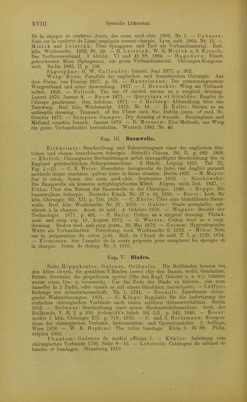 De la cliai-pie de conferve. Jouin. des conn. med.-chii-. 1866, Nr. 1. — Cabasse: Note sui' la conferve de Linne employee comme charpie. Lyon med. 1869, Nr. 12. — Mielck und Leisrink: Über Sphagnum und Torf als Verbandmaterial. Berl. klin. Wochenschr. 1882, Nr. 39. — H. Leisrink, W.H. Mielck u.S. Korach: Der Torfmoosverband. 3 Abbild., VI und 42 SS. 1884. — Hagedorn: Frisch getrocknetes Moos (Sphagnum), ein' gutes Verbandmaterial. Chirurgen-Kongress- verh. Berlin 1883, II, p. 158. Sägespäne: G. W. Call ender: Lancet, Juni 1877, p. 902. Werg: Roux: Parallele der englischen und französischen Chirurgie. Aus dem Franz. von Froriep 1817, p. 70. — Hanselmann: Der zusammengesetzte Wergverband und seine Anwendung. 1857. — J. Broecker: Werg als Verband- mittel. 1868. — Pollock: The use of carded oacum as a surgical dressing. Lancet 1870, Januar 8. — Snovi^ 1871. — Queyriaux et Giraldes: Emploi de Fetoupe goudronne. Graz, hebdom. 1871. — J. Heiberg: Abhandlung über das Teerwerg. Berl. klin. Wochenschr. 1872, Nr. 16. — R. Esler: Oacum as an antiseptic dressing. Transact. of the Ulster med. Soc. Dublin journ. of med. Sc. October 1877. — Sampson Gamgee: Dry di-essing of wounds. Birmingham and Midland counties brauch. Januar 1879. — D. Morosow: Eine Methode, aus Werg ein gutes Verbandmittel herzustellen. Wratsch 1883, Nr. 46. Kap. in. Baumwolle. Eich heimer: Beschreibung und Zubereitungsart einer der englischen ähn- lichen und ebenso brauchbaren Scharpie. Siebolt's Chiron, Bd. II, p. 682. 1809. — Ehrlich: Chirurgische Beobachtungen nebst hinzugefügter Beschreibung der in England gebräuchlichen Scharpiemaschine. 2 Bände, Leipzig 1815. Taf. III, Fig. 1—13. — C. E. Weiss: Dissertatio inauguralis de lintei rasi Anglici parandi methodo deque machinis, quibus hunc in finem utuntur. Berlin 1827. — M. Mayor: Sur le coton, Journ. des conn. med.-chir. .Septembre 1833. — Bierkowsky: Die Baumwolle als äusseres antiphlogistisches Mittel. Allgem. milit. Zeit. 1847. — Pitha: Über den Nutzen der Baumwolle in der Chirurgie. 1849. — Hoppe: Die baumwollene Scharpie. Deutsche Klinik, Nr. 37 u. 38, 1850. — Roser: Arch. für klin. Chirurgie, Bd. XII, p. 716, 1870. — C. Ehrle: Über eine blutstillende Baum- wolle. Berl. klin. Wochenschr. Nr. 37, 1870. — Gubler: Ouate permeable, sub- stituee ä la charpie. Acad. de med., 4. Octobre 1870. — Wagner: Bericht der Technologie. 1871, p. 401. — F. Baily: Cotton as a surgical dressing. Philad. med. and surg. rep. 10, August 1872. — G. Warren: Cotton wool as a surg. dressing. Boston med. and surg. journ., 23. Mai 1872. — Grimm: Hygroskopische Watte als Verbandmittel. Petersburg, med. Wochenschr. 6, 1872. — Mehu: Note sur la preparation du coton jode. Bull, de l'Acad. de med. T. I, p. 1128, 1874. — Kirmisson: Sur l'emploi de la ouate preparee pour remplacer les eponges et la charpie. Journ. de therap. Nr. 3, 1876. Kap. V. Binden. Siehe Hippokrates, Galenus, Oribasius. Die Rollbinden heissen bei den Alten zVKf\xoi, die genähten T-Binden oauxoL (für den Damm, weibl. Genitalien, Brüste, Scrotum), die gespaltenen ayiaxot ((für den Kopf, Gesicht u. s. w.); letztere waren xsxpa, i^a- u. o-/.xrj.oY.s\-i\<;. Um das Ende der Binde zu fixieren, i'iss man dasselbe in 2 Zipfel, oder versah es mit einem Bändchen (xaTaX-rnj-ati). — Löffler: Beiträge zur Arzneiwissenschaft. Th. I, 1791. — Desault: Auserlesene chirur- gische Wahrnehmungen. 1801. — C. Kluge: Regulativ für die Anfertigung der einfachen chirurgischen Verbände nach einem mittlem Grössenverhältnis. Berlin 1831. — Brönner: Beschreibung einer neuen Bmdenwickelmaschine. Arch. der Heilkunde, V, H. 2, p. 256. Schmidt's .Tahrb. Bd. LH, p. 341, 1846. - Roser: Archiv f. klin. Chirurgie XII. p. 716, 1870. — C. und J. Heitzmann: Kompen- dium der chirurgischen Verband-, Instrumenten- und Operationslehre. 2. Auflage, Wien 1878. — W. B. Hopkins: The roUer bandage. Klein 8. 95 SS. Phila- delphia 1883. Phantom: Galenus de medici officina I. — Köhler: Anleitung zum chirurgischen Verbände 1796, Seite 8 — 10. — Lob stein: Catalogue du cabinet de bandes et bandages. Strassburg 1810.