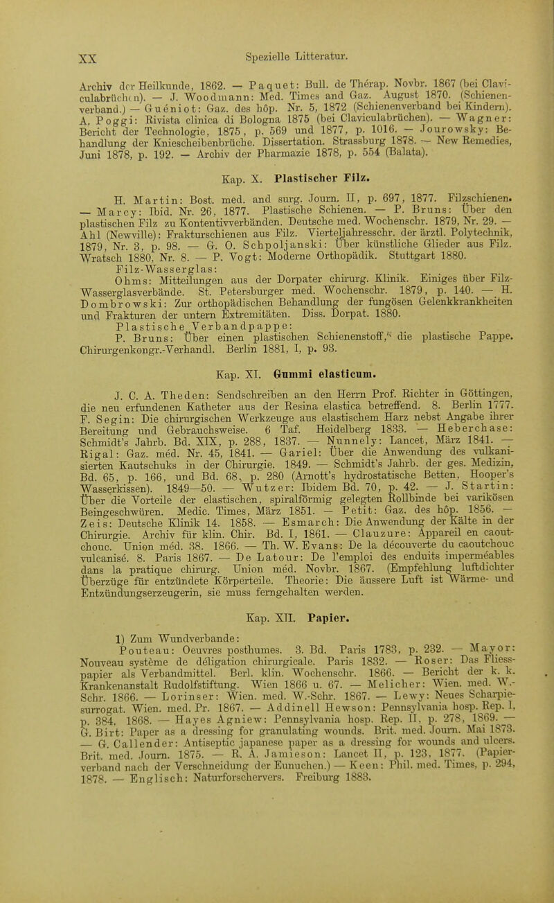 Archiv clor Heilkunde, 1862. — Paquet: Bull, de Therap. Novbr. 1867 (bei Clavi- culabriiclK n). — J. Woodiuann: Med. Times and Gaz. August 1870. (Schienen- verband.J — Gueniot: Gaz. des hop. Nr. 5, 1872 (Schienenverband bei Kindern). A. Poggi: Rivista clinica di Bologna 1875 (bei Claviculabrüchen). — Wagner: Bericht der Technologie, 1875, p. 569 und 1877, p. 1016. - Jourowsky: Be- handlung der Kniescheibenbrüche. Dissertation. Strassburg 1878. — New Remedies, Juni 1878, p. 192. — Archiv der Pharmazie 1878, p. 554 (Balata). Kap. X. Plastischer Filz. H. Martin: Bost. med. and surg. Journ. II, p. 697, 1877. Filzschienen. — Marcy: Ibid. Nr. 26, 1877. Plastische Schienen. — P. Bruns: Über den plastischen Filz zu Kontentiwerbänden. Deutsche med. Wochenschr. 1879, Nr. 29. — Ahl (Newville): Frakturschienen aus Filz. Vierteljahresschr. der ärztl. Polyteclmik, 1879, Nr. 3, p. 98. — G. 0. Schpoljanski: Uber künstliche Glieder aus Filz. Wrat'sch 1880, Nr. 8. — P. Vogt: Moderne Orthopädik. Stuttgart 1880. Filz-Wasserglas: Ohms: Mitteilungen aus der Dorpater chirurg. Klinik. Einiges über Filz- Wasserglasverbände. St. Petersburger med. Wochenschr. 1879, p. 140. — H. Dombrowski: Zur orthopädischen Behandlung der fungösen Gelenkkrankheiten und Frakturen der untem Extremitäten. Diss. Dorpat. 1880. Plastische, Verb and pappe: P. Bruns: Über einen plastischen Schienenstoffdie plastische Pappe. Chirurgenkongr.-Verhandl. Berlin 1881, I, p. 98. Kap. XI. Gummi elasticnm. J. C. A. Theden: Sendschreiben an den Herrn Prof. Richter in Göttingen, die neu erfundenen Katheter aus der Resina elastica betreffend. 8. Berlin 1777. F. Segin: Die chirurgischen Werkzeuge aus elastischem Harz nebst Angabe ihrer Bereitung und Gebrauchsweise. 6 Taf. Heidelberg 1833. — Heberchase: Schmidt's Jahrb. Bd. XIX, p. 288, 1837. — Nunnely: Lancet, März 1841. — Rigal: Gaz. med. Nr. 45, 1841. — Gariel: Über die Anwendung des vulkani- sierten Kautschuks in der Chirurgie. 1849. — Schmidt's Jahrb. der ges. Medizm, Bd. 65, p. 166, und Bd. 68, p. 280 (Arnott's hydrostatische Betten, Hooper's Wasserkissen). 1849—50. — Wutzer: Ibidem Bd. 70, p. 42. — J. Startin: Über die Vorteile der elastischen, spiralförmig gelegten Rollbinde bei varikösen Beingeschwüren. Medic. Times, März 1851. — Petit: Gaz. des hop. 1856, — Zeis: Deutsche Klinik 14. 1858. — Esmarch: Die Anwendung der Kälte in der Chirurgie. Archiv für klin. Chir. Bd. I, 1861. — Clauzure: Appareil en caout- chouc. Union med. 38. 1866. — Th. W. Evans: De la decouverte du caoutchouc vulcanise. 8. Paris 1867. — De Latour: De l'emploi des enduits impermeables dans la pratique chirurg. Union med. Novbr. 1867. (Empfehlung luftdichter Überzüge für entzündete Körperteile. Theorie: Die äussere Luft ist Wärme- und Entzündungserzeugerin, sie muss femgehalten werden. Kap. XII. Papier. 1) Zum Wundverbande: Pouteau: Oeuvres posthumes. 3. Bd. Paris 1783, p. 232. — May er: Nouveau Systeme de deligation chirurgicale. Paris 1832. — Roser: Das Fliess- papier als Verbandmittel.' Beri. klin. Wochenschr. 1866. — Bericht der k. k. Krankenanstalt Rudolfstiftung. Wien 1866 u. 67. — Melicher: Wien. med. W.- Schr. 1866. — Lorinser: Wien. med. W.-Schr. 1867. — Lewy: Neues Schai-pie- surrogat. Wien. med. Pr. 1867. — Addinell Hewson: Pennsylvania hosp. Rep. I, p. 384, 1868. — Hayes Agniew: Pennsylvania hosp. Rep. II. p. 278, 1869. — G. Birt: Paper as a dressing for granulating wounds. Brit. med. Journ. Mai 1873. — G Callender: Antiseptic Japanese paper as a dressing for wounds and ulcers. Brit. med. .loura. 1875. — R. A. Jamieson: Lancet II, p. 123, 1877. (Papier- verband nach der Verschneidung der Eunuchen.) — Keen: Phil. med. Times, p, 294, 1373. — Englisch: Naturforschervers. Freiburg 1883.