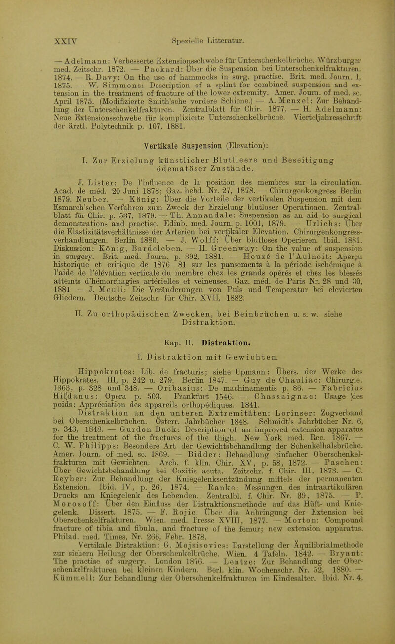 — Adelmanu: Verbesserte lixtensionsschwebe für Unterschenkelbrüche. Würzburger med. Zeitschi-. 1872. — Packard: Über die Suspension bei Unterschenkelfrakturen. 1874. — R. Davy: On the use of hammocks in surg. practise. Brit. med. Joum. 1, 1875. — W. Simmons: Description of a splint for combined Suspension and ex- tension in the treatment of fracture of the lower extremity. Amer. Joum. of med. sc. April 1875. (Modifizierte Smith'sche vordere Schiene.) — A. Menzel: Zur Behand- lung der ünterschenkelfrakturen. Zentralblatt für Cliir. 1877. — H. Adelmann: Neue Extensionsschwebe für komplizierte Unterschenkelbrüche. Vierteljahrefischrift der ärztl. Polytechnik p. 107, 1881. Vertikale Suspension (Elevation): I. Zur Erzielung künstlicher BlutUeere und Beseitigung ödematöser Zustände. J. List er: De l'influence de la position des membres sur la circulation. Acad. de med. 20 Juni 1878; Gaz. hebd. Nr. 27, 1878. — Chirurgenkongress Berlin 1879. Neuber. — König: Über die Vorteile der vertikalen Suspension mit dem Esmarch'schen Verfahi-en zum Zweck der Erzielung blutloser Operationen. Zentral- blatt für Chir. p. 537, 1879. — Th. Annandale: Su,spension as an aid to surgical demonstrations and practise. Edinb. med. Journ. p. 1001, 1879. — Urlichs: Üher die Elastizitätsverhältnisse der Arterien bei vertikaler Elevation. Chirurgenkongress- verhandlungen. Berlin 1880. — J. Wolff: Über blutloses Operieren. Ibid. 1881. Diskussion: König, Bardeleben. — H. Greenv^ay: On the value of Suspension in surgery. Brit. med. Journ. p. 392, 1881. — Houze de l'Aulnoit: Aper9u historique et critique de 1876—81 sur les pansements ä la periode ischemique ä l'aide de l'elevation verticale du membre chez les grands operes et chez les blesses attemts d'hemorrhagies arterielles et veineuses. Gaz. med. de Paiis Nr. 28 und 30, 1881 — J. Meuli: Die Veränderungen von Puls und Temperatm' bei elevieiien Gliedern. Deutsche Zeitschr. für Chir. XVII, 1882. II. Zu orthopädischen Zwecken, bei Beinbrüchen u. s.w. siehe Distraktion. Kap. II. Distraktion. 1. Distraktion mit Gewichten. Hippokrates: Lib. de fracturis; siehe Upmann: Übers, der Werke des Hippokrates. III, p. 242 u. 279. Berlin 1847. — Guy de Chauliac: Chirurgie. 1368, p. 328 und 348. — Oribasius: De machinamentis p. 86. — Fabricius Hil|danus: Opera p. 503. Frankfurt 1546. — Chassaignac: Usage 'des poids: Appreciation des appareils orthopediques. 1841. Distraktion an den unteren Extremitäten: Lorinser: Zugverband bei Oberschenkelbrüchen. Österr. Jahrbücher 1848. Schmidt's Jahrbücher Nr. 6, p. 343, 1848. — Gurdon Buck: Description'of an improved extension apparatus for the treatment of the fractmes of the thigh. New York med. Ree. 1867. — C. W. Philipps: Besondere Art der Gewichtsbehandlung der Schenkelhalsbrüche. Amer. Jom-n. of med. sc. 1869. — Bidder: Behandlung einfacher Oberschenkel- fraktmen mit Gewichten. Arch. f. klin. Cliir. XV, p. 58, 1872. — Paschen: Über Gewichtsbehandlung bei Coxitis acuta. Zeitschr. f. Chir. III, 1873. — C. Reyher: Zur Behandlung der Kniegelenksentzündung mittels der permanenten Extension. Ibid. IV, p. 26, 1874. — Ranke: Messungen des intraartikulären Drucks am Bjiiegelenk des Lebenden. Zentralbl. f. Chü.-. Nr. 39, 1875. — P. Morosoff: Über den Einfluss der Distraktionsmethode auf das Hüft- und Knie- gelenk. Dissert. 1875. — F. Rojic: Über die Anbringung der Extension bei Oberschenkelfrakturen. Wien. med. Presse XVIII, 1877. — Morton: Compound fracture of tibia and fibula, and fracture of the femm new extension apparatus. Philad. med. Times, Nr. 266, Febr. 1878. Vertikale Distraktion: G. Mojsisovics: Darstellung der Aquilibrialmethode zur sichern Heilung der Oberschenkelbrüche. Wien. 4 Tafeln. 1842. — Bryant: The practise of surgeiy. London 1876. — Lentze: Zur Behandlung der Ober- schenkelfrakturen bei kleinen Kindern. Berl. klin. Wochenschr. Nr. 52, 1880. — Kümmell: Zur Behandlung der Oberschenkelfrakturen im Kindesalter. Ibid. Nr. 4,