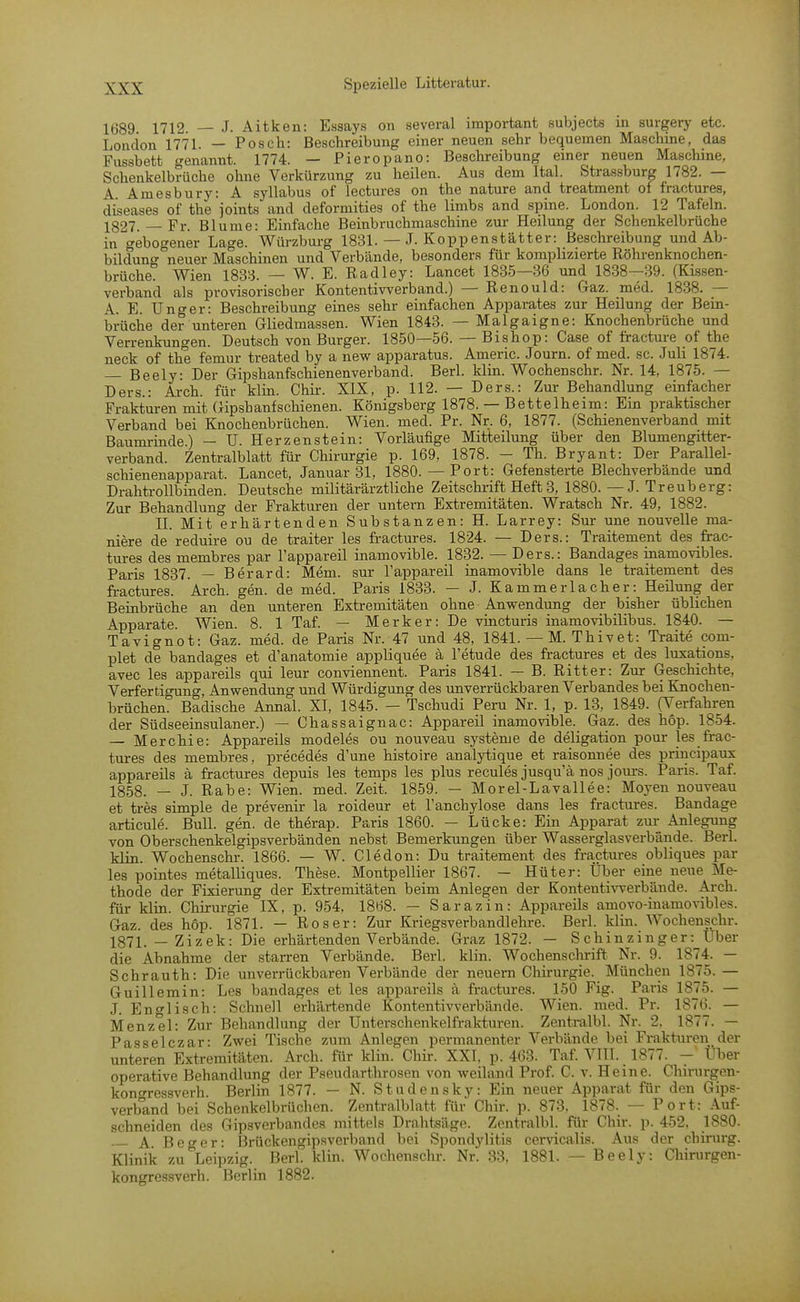 1689 1712 — J. Aitken: Essays on several important subjects in surgery etc. London 1771. — Posch: Beschreibung einer neuen sehr bequemen Maschine, das Fussbett genannt. 1774. — Pieropano: Beschreibung einer neuen Maschine, Schenkelbrüche ohne Verkürzung zu heilen. Aus dem Ital. Strassburg 1782. — A Amesbury: A syllabus of lectures on the nature and treatment of fractures, diseases of the joints and deformities of the limbs and spine. London. 12 Tafeln. 1827. — Fr. Blume: Einfache Beinbruchmaschine zur Heilung der Schenkelbrüche in gebogener Lage. Würzburg 1831. — J. Koppenstätter: Beschreibung und Ab- bilduno- neuer Maschinen und Verbände, besonders für komplizierte Röhrenknochen- brüche! Wien 1833. — W. E. Radley: Lancet 1835—36 und 1838—39. (Kissen- verband als provisorischer Kontentiwerband.) — Renould: Gaz. med. 1838. — A. E. Unger: Beschreibung eines sehr einfachen Apparates zur Heilung der Bein- brüche der unteren Gliedmassen. Wien 1843. — Malgaigne: Knochenbrüche und Verrenkungen. Deutsch von Burger. 1850—56. — Bishop: Gase of fracture of the neck of the femur treated by a new apparatus. Americ. Journ. of med. sc. Juli 1874. — Beely: Der Gipshanfschienenverband. Berl. klin. Wochenschr. Nr. 14, 1875. — Ders.: Arch. für klin. Chir. XIX, p. 112. — Ders.: Zur Behandlung einfacher Frakturen mit Gipshaufschienen. Königsberg 1878. — Bettelheim: Ein praktischer Verband bei Knochenbrüchen. Wien. med. Pr. Nr. 6, 1877. (Schienenverband mit Baumrinde.) — U. Herzenstein: Vorläufige Mitteilung über den Blumengitter- verband. Zentralblatt für Chirurgie p. 169, 1878. - Th. Bryant: Der Parallel- schienenapparat. Lancet, Januar 31, 1880.— Port: Gefensterte Blechverbände und Drahtrollbinden. Deutsche militärärztliche Zeitschrift Heft 3, 1880. — J. Treuberg: Zur Behandlung der Frakturen der untern Extremitäten. Wratsch Nr. 49, 1882. II. Mit erhärtenden Substanzen: H. Larrey: Sur une nouvelle ma- niere de reduire ou de traiter les fractures. 1824. — Ders.: Traitement des frac- tures des membres par l'appareil inamovible. 1832. — Ders.: Bandages inamovibles. Paris 1837. — Berard: Mem. sur Tappareil inamovible dans le traitement des fractures. Arch. gen. de med. Paris 1833. — J. Kammerlacher: Heilung der Beinbrüche an den unteren Extremitäten ohne Anwendung der bisher üblichen Apparate. Wien. 8. 1 Taf. — Merker: De vincturis inamovibilibus. 1840. — Tavignot: Gaz. med. de Paris Nr. 47 und 48, 1841. — M. Thivet: Traite com- plet de bandages et d'anatomie appliquee ä l'etude des fractures et des luxations, avec les appareils qui leur conviennent. Paris 1841. — B. Ritter: Zur Geschichte, VerfertioTing, Anwendung und Würdigung des unverrückbaren Verbandes bei Kiiochen- brüchen! Badische Annal. XI, 1845. — Tschudi Peru Nr. 1, p. 13, 1849. (Verfahren der Südseeinsulaner.) — Chassaignac: Ai^pareil inamovible. Gaz. des hop. 1854. — Merchie: Appareils modeles ou nouveau Systeme de deligation pour les frac- tures des membres, precedes d'une histoire analytique et raisonnee des principaux appareils ä fractures depuis les temps les plus recules jusqu'ä nos jours. Paris. Taf. 1858. — J. Rabe: Wien. med. Zeit. 1859. — Morel-Lavallee: Moyen nouveau et tres simple de prevenir la roideur et l'anchylose dans les fractures. Bandage articule. Bull. gen. de therap. Paris 1860. — Lücke: Ein Apparat zur Anlegung von Oberschenkelgipsverbänden nebst Bemerkungen über Wasserglasverbände. Berl. klin. Wochenschr. 1866. — W. Cledon: Du traitement des fractures obliques par les pointes metalliques. These. Montpellier 1867. — Hüter: Über eine neue Me- thode der Fixierung der Extremitäten beim Anlegen der Kontenti^^ferbände. Arch. für klin. Chirurgie IX, p. 954, 1868. — Sarazin: Appareils amovo-inamovibles. Gaz. des hop. 1871. — Roser: Zur Kriegsverbandlehre. Berl. klin. Wochenschr. 1871. _ Zizek: Die erhärtenden Verbände. Graz 1872. — Schinzinger: Uber die Abnahme der stan-en Verbände. Berl. klin. Wochensclmft Nr. 9. 1874. — Schrauth: Die unverrückbaren Verbände der neuern Chirurgie. München 1875. — Guillemin: Les bandages et les appareils ä fractures. 150 Fig. Paris 1875. — J. En erlisch: Schnell erhärtende Kontentivverbände. Wien. med. Pr. 1876. — Menzel: Zur Behandlung der Unterschenkelfrakturen. Zentralbl. Nr. 2, 1877. — Passelczar: Zwei Tische zum Anlegen permanenter Verbände bei Frakturen der unteren Extremitäten. Arch. für klin. Chii-. XXI. p. 463. Taf. VTII. 1877. - Üljer operative Behandlung der Pseudarthrosen von weiland Prof. C. v. Heine. Chirurgen- konoressverh. Berlin 1877. — N. Studensky: Ein neuer Apparat für den Gips- verband bei Schenkelbrüchen. Zentralblatt für Chir. p. 873. 1878. — Port: Auf- schneiden des Gipsverbandes mittels Drahtsäge. Zentralbl. für Chir. p. 452, 1880. A. Beger: Brückengipsverband bei Spondylitis cervicalis. Aus der chirurg. Klinik zu Leipzig. Berl. klin. Wochensclu-. Nr. 33, 1881. — Beely: Cliirurgen- kongressverh. Berlin 1882.