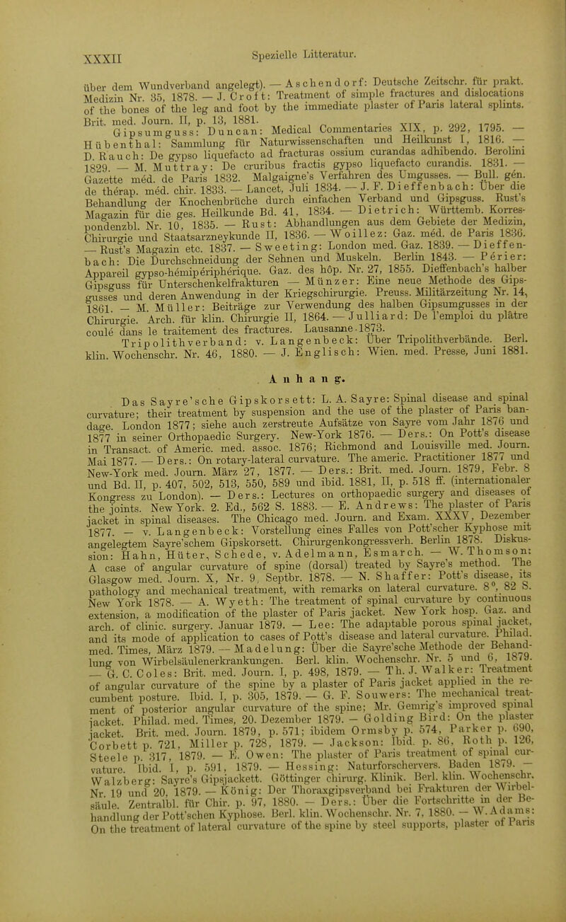 über dem Wundverband angelegt). - As eben d orf: Deutsche Zeitschr für prakt. Medizin Nr 85 1878 — J Cr oft: Treatment of simple fractures and dislocations of the bones of tbe leg and foot by the immediate plaster of Pans lateral splmts. Brit. med. Journ. II, p. 13, 1881. , yty ^ ooo inoK Gipsumguss- Duncan: Medical Commentaries XIX, p. 292, 1795. — Hübenthal: Sammlung für Naturwissenschaften und Heilkunst I 1816. — D Rauch- De gypso liquefacto ad fracturas ossium curandas adhibendo. Berolmi 1329 — M Muttray: De cruribus fractis gypso liquefacto curandis. 1831. — Gazette med. de Paris 1832. Malgaigne's Verfahren des Umgusses. - Bull. gen. de therap. med. chir. 1833. - Lancet, Juli 1834. - J. F Di eff enbach: Ubei- die Behandlung der Knochenbrüche durch einfachen Verband und Gipsguss. Rust s Magazin für die ges. Heilkunde Bd. 41, 1834. - D i e t r i c h: Württemb Korres- pondenzbl Nr 10, 1835. — Rust: Abhandlungen aus dem Gebiete der Medizm, Chirurgie und Staatsarzneykunde II, 1836. - Woillez: Gaz. med de Paris 1836. -Rust's Magazin etc. 1837. - Sweeting: London med Gaz. 1839. - Dieffen- bach: Die Durchschneidung der Sehnen und Muskeln. Berlm 1843. - Jener: Appareil gypso-hemiperipherique. Gaz. des hop. Nr. 27, 1855. Dieffenbach s halber Gmsguss für Unterschenkelfrakturen — Münz er: Eine neue Methode des Gips- gusses und deren Anwendung in der Kriegschirurgie. Preuss. Müitärzeitung Nr. 14, IQQl _ M Müller- Beiträge zur Verwendung des halben Gipsumgusses m der Chirurgie. Arch. für klin. Chirurgie II, 1864. — Julliard: De l'emploi du plätre coule dans le traitement des fractures. Lausanne-1873. . . , , , „ , Trip olithverband: v. Langenbeck: über Tnpohthverbande. Beri. klin. Wochenschr. Nr. 46, 1880. — J. Englisch: Wien. med. Presse, Juni 1881. Anhang. Das Sayre'sche Gipskorsett: L. A. Sayre: Spinal disease and spinal cm-vature; their treatment by Suspension and the use of the plaster of Paiis ban- dage London 1877; siehe auch zerstreute Aufsätze von Sayre vom Jahr 18^6 und 1877'in seiner Orthopaedic Surgery. New-York 1876. — Ders.: On Pott's disease in Transact. of Americ. med. assoc. 1876; Richmond and Louisvüle med. Journ Mai 1877 —Ders.: On rotary-lateral curvature. The americ. Practitioner 18 / 7 und New-York med. Journ. März 27, 1877. — Ders.: Brit. med. Journ. 1879, Febr 8 und Bd. n, p. 407, 502. 513, 550, 589 und ibid. 1881, II, p. 518 ff. (internationaler Kongress zu London). — Ders.: Lectures on orthopaedic surgery and diseases ot the foints. New York. 2. Ed., 562 S. 1883. — E. Andrews: The plaster of Paris iacket in spinal diseases. The Chicago med. Journ. and Exam. XXXV, Dezember 1877. _ V. Langenbeck: Vorstellung eines Falles von Pott'scher Kyphose mit angelegtem Sayre'schem Gipskorsett. Chirurgenkongi-essverh. Berlin 1878. Diskus- sion: Hahn, Hüter, Schede, v. Adelmann, Esmarch. - W.Thomson: A case of angular curvature of spme (dorsal) treated by Sayre s method. ihe Glasgow med. Journ. X, Nr. 9, Septbr. 1878. — N. Shaffer: Pott's disease ite pathology and mechanical treatment, with remarks on lateral curvature. 8 , «2 b. New York 1878. — A. Wyeth: The treatment of spinal curvature by contmuous extension, a modification of the plaster of Paris jacket. New York hosp. Gaz. and arch of clinic. surgery. Januar 1879. - Lee: The adaptable porous spmal jacket, and its mode of application to cases of Pott's disease and lateral cui-vature. Philad. med. Times, März 1879. - Madelung: Über cHe Sayre'sche Methode der Behand- lung von Wirbelsäulenerkrankungen. Berl. klin. Wochenschr. Nr. 5 und b, 18/9. — G C. Coles: Brit. med. Journ. I, p. 498, 1879. — Th. J. Walker: Treatment of angular curvature of the spine by a plaster of Paris jacket applied m the re- cumbent posture. Ibid. I, p. 305, 1879. - G. F. Souwers: The mechamcal treat- ment of posterior angular curvature of the spine; Mr. Gemng s miproved spmal iacket. Philad. med. Times, 20. Dezember 1879. - Golding Bird: On the plaster acket. Brit. med. Journ. 1879, p. 571; ibidem Ormsby p. 574, Packer p. b90, Corbett p. 721, Miller p. 728, 1879. — Jackson: Ibid. p. 8b, Roth p. 120, Steele p 317 1879. — K. Owen: The plaster of Paris treatment of spmal cur- vature. Ibid. I, p. 591, 1879. - Hessing: Naturforschervers. Baden 1879. - Walzberg: Sayre's Gipsjackett. Göttinger chirurg. Klinik. Berl. klm. Wochenschr. Nr 19 und 20 1879. — König: Der Thoraxgipsverband bei Pi-akturen der Wirbel- säule. Zentralbl. für Chir. p. 97, 1880. - Ders.: Über die ^^ortfä^^^t« m der Be- handlung der Pott'schen Kyphose. Berl. klin. Wochenschr. Nr. 7. 1880. - W.Adams: On the treatment of lateral curvature of the spine by steel supports, plaster ot raris