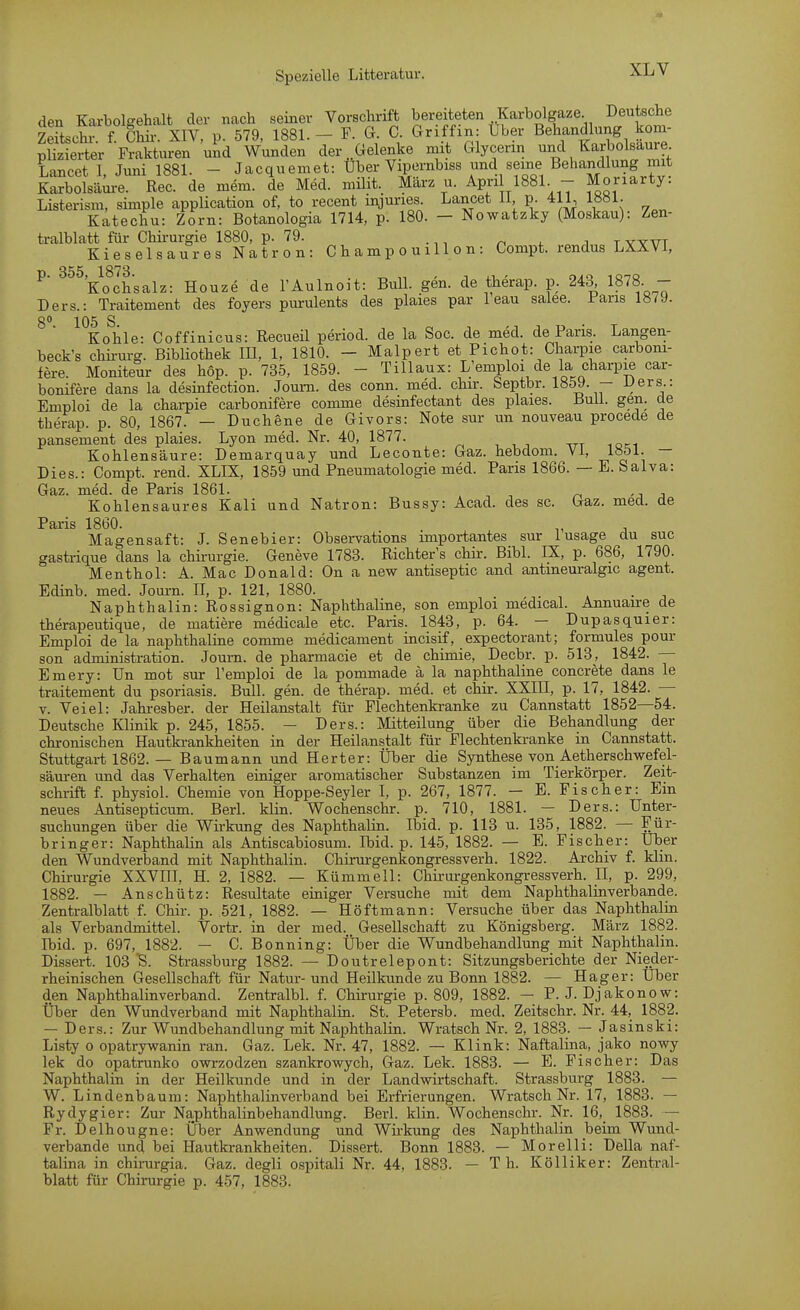 den Karbolgehalt der nach seiner Vorschrift bereiteten .Karbolgaze Deutsche Sschr f Chü- XIV. p. 579, 1881. - F. G. C. Griffin: Uber Behandlung kom- plSer Frak'u^en Wunden der .Gelenke mit Glycerin und Karbolsaure Lancet 1, Juni 1881. - Jacqueniet: Über Vipernbiss und seine Behandlung mit Karbolsäure. Ree. de mem. de Med. müit. März u. April 1881. - Moriarty. Listerism, simple application of, to recent injuries. Lancet 11, p. 411, 1881. Katechu: Zorn: Botanologia 1714, p. 180. - Nowatzky (Moskau): Zen- tralblatt für Chii-urgie 1880, p. 79. . n 4. j t wvt Kieselsaures Natron: C h a m p o u 111 o n: Compt. rendus LXXVl, p. 355,^1873.^^^^^ Eonze de l'Aulnoit: Bull. gen. de therap. p. 243, 1878. - Ders.: Traitement des foyers purulents des plaies par 1 eau saiee. Jr-aris 1879. go S Kohle- Coffinicus: Recueü period. de la Soc. de med. de Paris. Langen- beck's chü-urg. Bibliothek lU, 1, 1810. - Malpert et Pichot: Charpie carboni- fere. Moniteur des hop. p. 735, 1859. - Tillaux: L'emploi de la charpie car- bonifere dans la desinfection. Joum. des conn. med. chir. Septbr. Iö59. - JJers.: Emploi de la chai-pie carbonifere comme desinfectant des plaies. BuU. gen. de therap. p. 80, 1867. — Duchene de Givors: Note sur un nouveau procede de pansement des plaies. Lyon med. Nr. 40, 1877. ttt loci Kohlensäure: Demarquay und Leconte: Gaz. hebdom. VI, 1851. — Dies.: Compt. rend. XLIX, 1859 und Pneumatologie med. Paris 1866. — E. Salva: Gaz. med. de Paris 1861. , Kohlensaures Kali und Natron: Bussy: Aead. des sc. Gaz. med. de Paris 1860. . Magensaft: J. Senebier: Observations importantes sur lusage du suc gastrique dans la chii-urgie. Geneve 1783. Richter's chir. Bibl. IX, p. 686, 1790. Menthol: A. Mac Donald: On a new antiseptic and antmeuralgic agent. Edinb. med. Journ. II, p. 121, 1880. . Naphthalin: Rossignon: Naphthaline, son emploi medical. Annuaire de therapeutique, de matiere medicale etc. Paris. 1843, p. 64. — Dupasquier: Emploi de la naphthaline comme medicament incisif, expectorant; formules pour son administration. Journ. de pharmacie et de chimie, Decbr. p. 513, 1842. — Emery: ün mot sur l'emploi de la pommade ä la naphthaline concrete dans le traitement du psoriasis. Bull. gen. de therap. med. et chir. XXIII, p. 17, 1842. — V. Veiel: Jahresber. der Heilanstalt für Flechtenkranke zu Cannstatt 1852—54. Deutsche Klinik p. 245, 1855. - Ders.: Mitteilung über die Behandlung der chronischen Hautkrankheiten in der Heilanstalt für Flechtenkranke in Cannstatt. Stuttgart 1862. — Baumann und Herter: Über die Synthese von Aetherschwefel- säuren und das Verhalten einiger aromatischer Substanzen im Tierkörper. Zeit- schrift f. physiol. Chemie von Hoppe-Seyler I, p. 267, 1877. — E. Fischer: Ein neues Antisepticum. Berl. klin. Wochenschr. p. 710, 1881. — Ders.: Unter- suchungen über die Wirkung des Naphthalin. Ibid. p. 113 u. 135, 1882. — Für- bringer: Naphthalin als Antiscabiosum. Ibid. p. 145, 1882. — E. Fischer: Uber den Wundverband mit Naphthalin. Chirurgenkongressverh. 1822. Archiv f. klin. Chirurgie XXVIII, H. 2, 1882. — Kümmell: Chirurgenkongressverh. H, p. 299, 1882. — Anschütz: Resultate einiger Versuche mit dem Naphthalinverbande. Zentralblatt f. Chir. p. 521, 1882. — Höftmann: Versuche über das Naphthalin als Verbandmittel. Vortr. in der med. Gesellschaft zu Königsberg. März 1882. Ibid. p. 697, 1882. — C. Bönning: Über die Wundbehandlung mit Naphthalin. Dissert. 103 'S. Strassburg 1882. — Doutrelepont: Sitzungsberichte der Nieder- rheinischen Gesellschaft für Natur- und Heilkunde zu Bonn 1882. — Hager: Uber den Naphthalinverband. Zentralbl. f. Chirurgie p. 809, 1882. - P. J. Djakonow: Über den Wundverband mit Naphthalin. St. Petersb. med. Zeitschr. Nr. 44, 1882. — Ders.: Zur Wundbehandlung mit Naphthalin. Wratsch Nr. 2, 1883. — Jasinski: Listy 0 opatry-wanin ran. Gaz. Lek. Nr. 47, 1882. — Klink: Naftalina, jako nowy lek do opatrunko owrzodzen szankrowych, Gaz. Lek. 1883. — E. Fischer: Das Naphthalin in der Heilkunde und in der Landwirtschaft. Strassburg 1883. — W. Lindenbaum: Naphthalinverband bei Erfrierungen. Wratsch Nr. 17, 1883. — Rydygier: Zur Naphthalinbehandlung. Berl. klin. Wochenschr. Nr. 16, 1883. — Fr. Delhougne: Über Anwendung und Wh-kung des Naphthalin beim Wund- verbande und bei Hautkrankheiten. Dissert. Bonn 1883. — Morelli: Deila naf- talina in chirurgia. Gaz. degli ospitali Nr. 44, 1883. — T h. Kölliker: Zentral- blatt für Chirurgie p. 457, 1883.