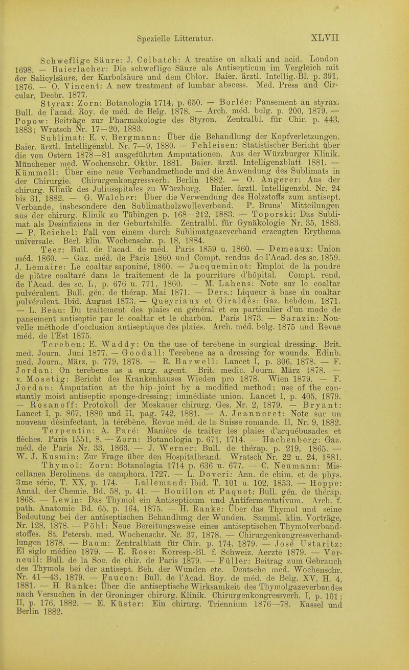 Schweflige Säure: J. Colbatcli: A treatise on alkali and acid. London 1(593_ - Baierlacher; Die schweflige Säure als Antisepfcicum im Vergleich mit der Salicylsäure, der Karbolsäure und dem Chlor. Baier. ärztl. Intellig.-Bl. p. 391, 1876. _ 0. Vincent: A new treatment of lumbar abscess. Med. Press and Cir- cular, Decbr. 1877. Styrax: Zorn: Botanologia 1714, p. 650. — Borlee: Pansement au styrax. Bull, de l'acad. Roy. de med. de Belg. 1878. - Arch. med. belg. p. 200, 1879. — Popow: Beiträge zur Pharmakologie des Styron. Zentralbl. für Chir. p. 443, 1883; Wratsch Nr. 17-20, 1883. Sublimat: E. v. Bergmann: Über die Behandlung der Kopfverletzungen. Baier. ärztl. Intelligenzbl. Nr. 7—9, 1880. — Fehleisen: Statistischer Bericht über die von Ostern 1878—81 ausgefühi-ten Amputationen. Aus der Würzburger Klinik. Münchener med. Wochenschr. Oktbr. 1881. Baier. ärztl. Intelligenzblatt 1881. — Kümmell: Über eine neue Verbandmethode und die Anwendung des Sublimats in der Chirurgie. Chii-urgenkongressverh. Berlin 1882. — 0. Angerer: Aus der Chirurg. Klinik des Juliusspitales ._zu Würzburg. Baier. ärztl. Intelligenzbl. Nr. 24 bis 31, 1882. — G. Wal eher: Über die Verwendung des Holzstoffs zum antisept. Verbände, insbesondere den SabHmatholzwoUeverband. P. Bruns' Mitteilungen aus der chirurg. Klinik zu Tübingen p. 168—212, 1883. — Toporski: Das Subli- mat als Desinfiziens in der Geburtshilfe. Zentral!)! für Gynäkologie Nr. 35, 1883. — P. Reichel: Fall von einem dm-ch SubUmatgazeverband erzeugten Erythema universale. Berl. klin. Wochenschr. p. 18, 1884. Teer: Bull, de l'acad. de med. Paris 1859 u. 1860. — Demeaux: Union med. 1860. — Gaz. med. de Paris 1860 und Compt. rendus de l'Acad. des sc. 1859. J. Lemaire: Le coaltar saponine, 1860. — Jacqueminot: Emploi de la poudi-e de plätre coaltare dans le traitement de la pourriture d'hopital. Compt. rend. de l'Acad. des sc. L, p. 676 u. 771, 1860. — M. Lahens: Note sur le coaltar pulverulent. Bull. gen. de therap. Mai 1871. — Ders.: Liqueur ä base du coaltar pulverulent. Ibid. August 1873. — Queyriaux et Giraldes: Gaz. hebdom. 1871. — L. Beau: Du traitement des plaies en general et en particulier d'un mode de pansement antiseptic par le coaltar et le charbon. Paris 1873. — Sarazin: Nou- velle methode d'occlusion antiseptique des plaies. Arch. med. belg. 1875 und Revue med. de l'Est 1875. Ter eben: E. Waddy: On the use of terebene in surgical dressing. Brit. med. Journ. Juni 1877. — Goodall: Terebene as a dressing for wounds. Edinb. med. Journ., März, p. 779, 1878. - R. Bar well: Lancet I, p. 306, 1878. — F. Jordan: On terebene as a surg. agent. Brit. medic. Journ. März 1878. — V. Mosetig: Bericht des Ki-ankenhauses Wieden pro 1878. Wien 1879. — F. Jordan: Amputation at the hip-Joint by a modified method; use of the con- stantly meist antiseptic sponge-dressing; immediate union. Lancet I, p. 405, 1879. — Rosanoff: Protokoll der Moskauer chirurg. Ges. Nr. 2, 1879. — Bryant: Lancet I, p. 867, 1880 und II, pag. 742, 1881. — A. Jeanneret: Note sur un nouveau desinfectant, la terebene. Revue med. de la Suisse romande. II, Nr. 9, 1882. Terpentin: A. Pare: Maniere de traiter les plaies d'arquebusades et fleches. Paris 1551, 8. — Zorn: Botanologia p. 671, 1714. — Hachenberg: Gaz. med. de Paris Nr. 33, 1863. — J. Werner: Bull, de therap. p. 219, 1865. — W. J. Kusmin: Zur Frage über den Hospitalbrand. Wratsch Nr. 22 u. 24, 1881. Thymol: Zorn: Botanologia 1714 p. 636 u. 677. — C. Neumann: Mis- cellanea Berolinens. de camphora. 1727. — L. Doveri: Ann. de chim. et de phys. 3me Serie, T. XX, p. 174. — Lallemand: Ibid. T. 101 u. 102, 1853. — Hoppe: Annal. der Chemie. Bd. 58, p. 41. — Bouillon et Paquet: Bull. gen. de therap. 1868. — Lewin: Das Thymol ein Antisepticum und Antifermentativum. Arch. f. path. Anatomie Bd. 65, p. 164, 1875. — H. Ranke: Über das Thymol und seine Bedeutung bei der antiseptischen Behandlung der Wunden. Samml. klin. Vorträge, Nr. 128, 1878. — Pohl: Neue Bereitungsweise eines antiseptischen Thymolverband- stoffes. St. Petersb. med. Wochensclu-. Nr. 37, 1878. — Chirurgenkongressverhand- lungen 1878. — B aum: Zentralblatt für Chir. p. 174, 1879. — Jose üstaritz: El siglo medico 1879. — E. Rose: Korresp.-Bl. f. Schweiz. Aerzte 1879. — Ver- neuil: Bull, de la Soc. de chir. de Paris 1879. — Füller: Beitrag zum Gebrauch des Thymols bei der antisept. Beh. der Wunden etc. Deutsche med. Wochenschr. Nr. 41—43, 1879. — Faucon: Bull, de l'Acad. Roy. de med. de Belg. XV, H. 4, 1881. — H. Ranke: Über die antiseptische Wirksamkeit des Thymolgazeverbandes nach Versuchen in der Groninger chirurg. BZlinik. Chirurgenkongressverh. I, p. 101 • II, p. 176, 1882. — E. Küster: Ein chirurg. Triennium 1876—78. Kassel und Berlin 1882.