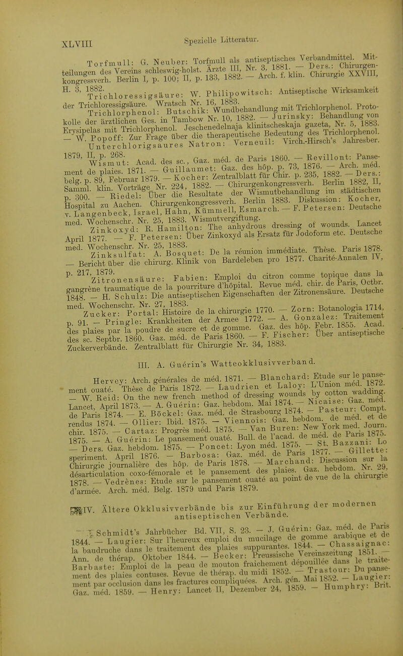 ^j^Yjjj Speziolle Litteratur. Torfmull, ö. Neuber: Torfmull ab »»-Ä^« ^t^?,'' ChturS teiluugen d.s Vereins schle.»^ Aote I . Nr-^B;^« \,- S^^!?,, kongressverh. Berlin I, p. 100; 11, p- i^oö, loo^- ^ ^' THchloressigsäure: W. Philipowitsch: Antiseptische Wirksamkeit , „ / 1 ^r, Tfinihnw Nr 10 1882. — Jurinsky: Behandlung von „ed. WocheuscW^ N. 25^ 1883 WismuU^ ^^^^^ Aprü 187^- 'f Peto^'eo über Zi„tayd'»l= Ersat. für Jodofom, etc. Deutsche med. Wochensohr. Nr. 25, 1883. imm«diate. Th&e. Paris 1878 Zinksuliat. A. ßosqueu. ajc la, nVicrHp Annalpn lY _ Bericht über die cliirurg. Klinik von Bardeleben pro 1877. Chante Annalen iv, P- ^^'^Vu'^.^nTiPnsäure- Fabien: Emploi du citron comme topique dans la Zuckerverbände. Zentralblatt für Chirurgie Nr. 34, lööö. III. A. Guerin's Watteokklusivverban d. Hervcy: Ai-ch. generales de med. 1871. - Blanchard: Etüde «ur le panse- ment ouatZ These de^aris 1872. - Laudrien .et Laloy: L^mon me^^^^^^^ - W Reid: On the new french method of di-essmg wo^nds by Langet. April 187.3. - A. Guerin: Gaz. hebdom. Mai 1874. - N-a-e:Jjaz^ -^^^^^^ de Paris 1874 — E. Bockel: Gaz. med. de Strasbourg 1874. - Pasteui.^omp rendu? 1874 - Ollier: Ibid. 1875. - Viennois: Gaz. l^ebdom^^? Td Tourn chhf1875 - Cartaz: Progres med. 1875. - Van B'^7=/^^,J''tTaris 1875 5875. - A. Guerin: Le pansement ouate. Ball, de l'acad de med. ^^^^^^l^^l;^ _ Ders. Gaz. hebdom. 1875. - Poncet: Lyon med. 1875- - ^t. B_^™/-^^^;^ speriment.. April l876 - Barbosa: G^ Chirurgie joumaliere des hop. de Paris 1878. — Mai cnanu. 2g desarticulation coxo-femorale et le pansement des Pla^«^ , -^^^Trchirurgie 1878 — Vedrenes: Etüde sur le pansement ouate au pomt de vue de ia ciiirurgic d'armee. Ai-ch. med. Belg. 1879 und Paris 1879. raglV Ältere Okklusivverbände bis zur Einführung der modernen ■ antiseptischen Verbände. - r Schmidt's Jahrbücher Bd. VII, S. 23. - J. Guerin: Gaz. med de Paris Gaz. med. 1859. — Henry: Lancet II. Dezember 24, 1859. llumpnrj