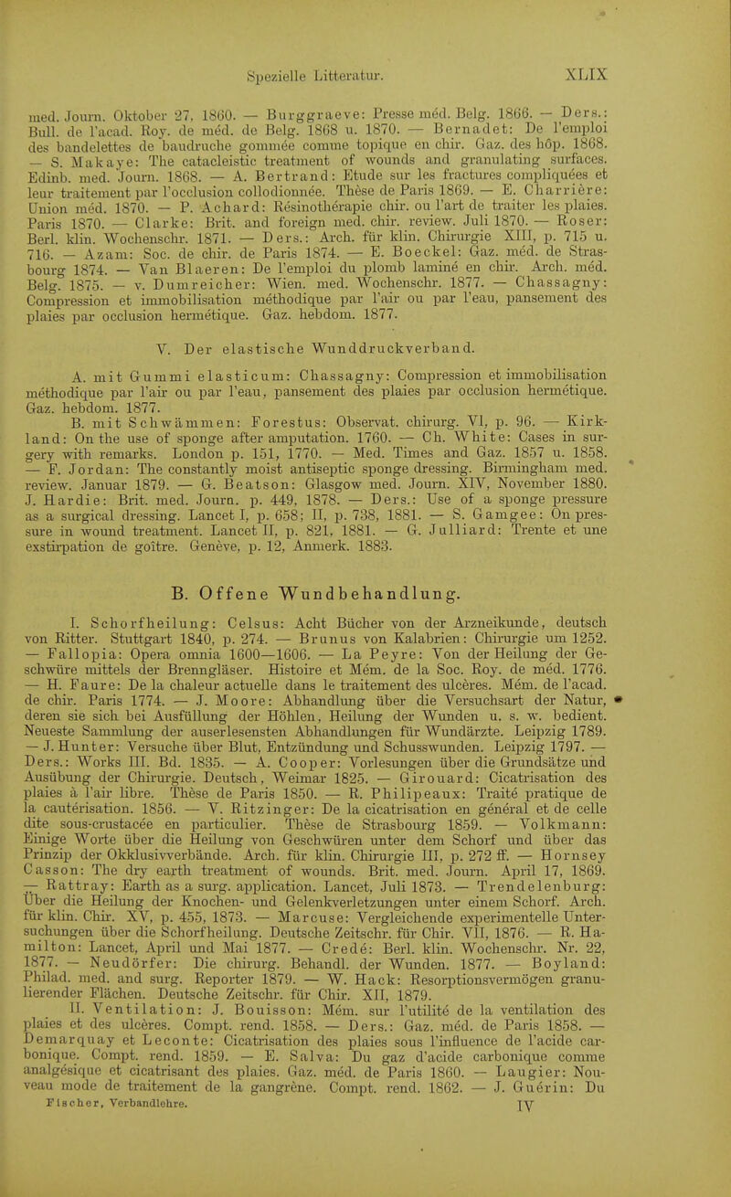 med. Journ. Oktober 27. 1860. — Burggraeve: Presse med. Belg. 1866. — Ders.: Bull, de l'acad. Roy. de med. de Belg. 1868 u. 1870. — Bernadet: De remploi des bandelettes de baudruche gommee comme topique en chir. Gaz. des liöp. 1868. — S. Makaye: The catacleistic treatment of wounds and granulating surfaces. Edinb. med. Joiirn. 1868. — A. Bertrand: Etüde sur les fractm-es compliquees et leur traitement par l'occlusion collodionnee. These de Paris 1869. — E. Charriere: Union med. 1870. — P. Achard: Resinotherapie chir. ou l'art de traiter les plaies. Paris 1870. — Clarke: Brit. and foreign med. chir. review. Juli 1870. — Roser: Berl. klin. Wochensclir. 1871. — Ders.: Arch. für klin. Chirurgie XIII, p. 715 u. 716. — Azam: Soc. de chir. de Paris 1874. — E. Boeckel: Gaz. med. de Stras- bourg 1874. — Van Blaeren: De I'emploi du plomb lamine en chii-. Ai-ch. med. Belg. 1875. — V. Dumreicher: Wien. med. Wochenschr. 1877. — Chassagny: Compression et immobilisation methodique par l'air ou par l'eau, pansement des plaies par occlusion hermetique. Gaz. hebdom. 1877. V. Der elastische Wunddruckverband. A. mit Gummi elasticum: Chassagny: Compression et immobilisation methodique par l'air ou par l'eau, pansement des plaies par occlusion hermetique. Gaz. hebdom. 1877. B. mit Schwämmen: Forestus: Observat. chirurg. VI, p. 96. — Kirk- land: On the use of sponge after amputation. 1760. — Ch. White: Cases in sur- gery with remarks. London p. 151, 1770. — Med. Times and Gaz. 1857 u. 1858. — F. Jordan: The constantly meist antiseptic sponge dressing. Birmingham med. review. Januar 1879. — G. Beatson: Glasgow med. Journ. XIV, November 1880. J. Hardie: Brit. med. Journ. p. 449, 1878. — Ders.: Use of a sponge pressure as a surgical dressing. Lancet I, p. 658; II, p. 738, 1881. — S. Gamgee: On pres- sure in wound treatment. Lancet II, p. 821, 1881. — G. Julliard: Trente et une exstii-pation de goitre. Geneve, p. 12, Anmerk. 1883. B. Offene Wundbehandlung. I. Schorfheilung: Celsus: Acht Bücher von der Arzneikunde, deutsch von Ritter. Stuttgart 1840, p. 274. — Brunns von Kalabrien: Chirurgie um 1252. — Fallopia: Opera omnia 1600—1606. — La Peyre: Von der Heilung der Ge- schwüre mittels der Brenngläser. Histoire et Mem. de la Soc. Roy. de med. 1776. — H. Faure: De la chaleur actuelle dans le traitement des uiceres. Mem. de l'acad. de chir. Paris 1774. — J. Moore: Abhandlung über die Versuchsart der Natur, deren sie sich bei Ausfüllung der Höhlen, Heikmg der Wunden u. s. w. bedient. Neueste Sammlung der auserlesensten Abhandlungen für Wundärzte. Leipzig 1789. — J. Hunt er: Versuche über Blut, Entzündung und Schusswunden. Leipzig 1797. — Ders.: Works III. Bd. 1835. — A. Cooper: Vorlesungen über die Grundsätze und Ausübung der Chirurgie. Deutsch, Weimar 1825. — Girouard: Cicatrisation des plaies ä l'air libre. These de Paris 1850. — R. Philipeaux: Traite pratique de la cauterisation. 1856. — V. Ritzinger: De la cicatrisation en general et de celle dite sous-crustacee en particulier. These de Strasbourg 1859. — Volkmann: Einige Woiie über die Heilung von Geschwüi-en unter dem Schorf und über das Prinzip der Okklusiwertaände. Arch. für klin. Chirurgie III, p. 272 ff. — Hornsey Casson: The dry earth treatment of wounds. Brit. med. Journ. April 17, 1869. — Rattray: Earth as a surg. api^lication. Lancet, Juli 1873. — Trendelenburg: Uber die Heilung der Knochen- und Gelenkverletzungen unter einem Schorf. Arch. für klin. Chir. XV, p. 455, 1878. — Marcuse: Vergleichende experimentelle Unter- suchungen über die Schorfheilung. Deutsche Zeitschr. für Chir. VII, 1876. — R. Ha- milton: Lancet, April und Mai 1877. — Crede: Berl. klin. Wochenscln-. Nr. 22, 1877. — Neudörfer: Die chirurg. Behandl. der Wunden. 1877. — Boyland: Philad. med. and surg. Reporter 1879. — W. Hack: Resoqstionsvermögen granu- lierender Flächen. Deutsche Zeitschr. für Chir. XII, 1879. II. Ventilation: J. Bouisson: Mem. sur l'utilite de la Ventilation des plaies et des uiceres. Compt. rend. 1858. — Ders.: Gaz. med. de Paris 1858. — Demarquay et Leconte: Cicatrisation des plaies sous I'influence de l'acide car- bonique. Compt. rend. 1859. — E. Salva: Du gaz d'acide carbonique comme analgesique et cicatrisant des plaies. Gaz. med. de Paris 1860. — Laugier: Nou- veau raode de traitement de la gangrene. Compt. rend. 1862. — J. Guerin: Du