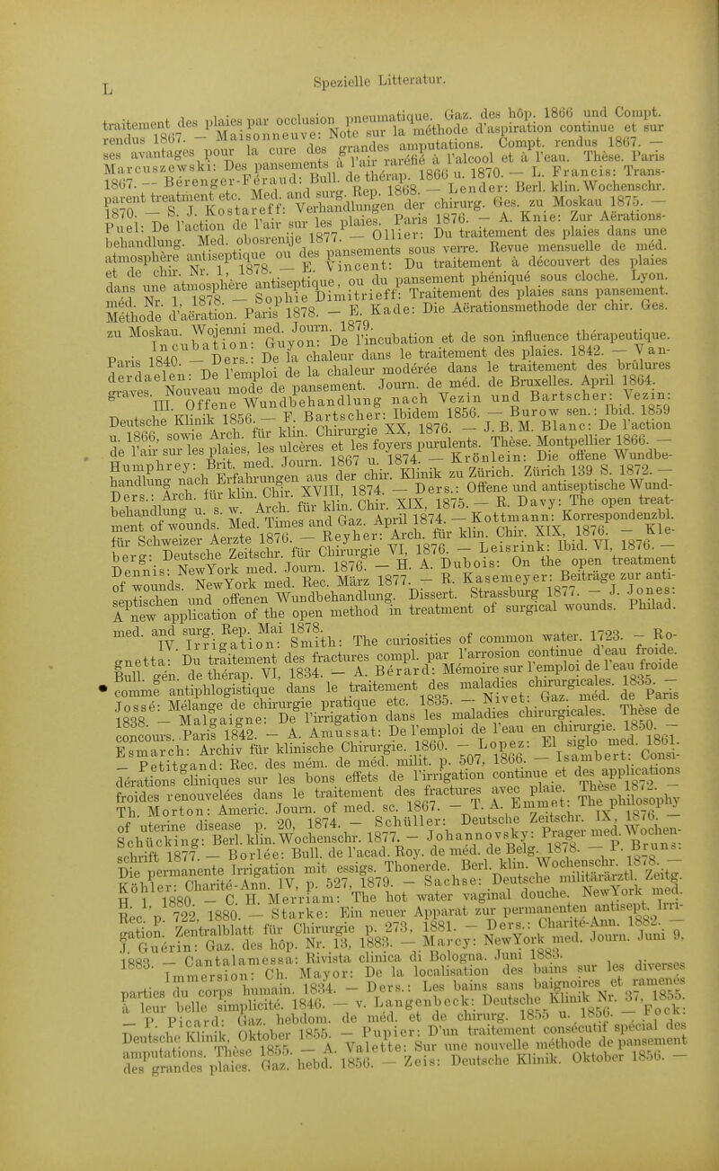atmosphere ^«^t-eptique «^^^^ P'«f traitement ä decouvert des plaies et de Nr 1 lb78. ^ 1^^ pansement phenique sous cloche. Lyon, dans une ataosphe^ DimUHefi^ Traitement des plaies sans pansement. Säode Iwion. fIA. - E. Kade: Die Aerationsmethode der chu-. Ges. zu Moskau. Wojenni med^ Jou^^^ .^^^^^^^ therapeutique. P.ris 1840 - Der De fa chaleur dans le traitement des plaies. 1842. - Van- derdaelen- De Vemploi de la chalem- moderee dans le traitement des brulures cleiciaeien. x-b i i.nv,<,pment Journ. de med. de Bruxelles. April 1864. gi-aves. Nouveau mo^^^ nach Yezin und Bartscher: Vezin: Deutsci^KS^ik 1856 - P^Bart^^^^^^ de^»|f.tS|iÄ^ F faCn^^^^^^^ Zürich. Zürich 139 S. 1872.- handlung nach EifaM _ ^^^^ . ^^^^^ ^^^^ antiseptische Wund- ?eh\ndl^?u s w Arckfüi kli'n. Chir. XIX, 1875. - R. Davy: The open treat- S S'ounds Med. Times and Gaz. April 1874.  ^^V'^^IX IsT Oe- für Schweizer Aerzte 1876 - Reyher: Arch. ^^1-, ^IX 8,^^ Kl^ t:^^^J^:^^t^^- Bu-ho^::%n 'tr^atLnt ?f wounds SewYork med. Ree. März 1877. - R. Kasemeyer: Beitrage zur anti- seiDtischen und offenen Wundbehandlung. Dissert. Strassburg 1877. - J. Jones. Tnew a?pUcation of the open method in treatment of surgical wounds. Philad. ^Tfig^l-io^ST Sm?th: The curiosities of common water. 1723. - Ro- ,uettlT Du tilitement ch.s fractmy ^^^^^SZ^^T^ • rmCn^lÄ^' ^'le ^ ^^^^^t^' {^^rÄt^'ÄS tL^-^^^^:^ These de concom-s Paris 1842. - A. Amussat: De l'emploi de l'eau en Chirurgie. 1850_- Es'X-ch: Ärchfv für klinische Chirurgie. 1860.  «P^S Pptito-and- Ree des mem. de med. milit. p. 507, 1856. — isamoeit. v^uusi cTJtron^cSnitues^^^ les bons effets de Tia-rigati- —aif t 8?^ froides renouvelees dans le traitexuent des frac^res avec p^ai^ ?L ^hüosophy If'uWe^Sisetrp- Ä . - Deuttch!^|.chr. IX%876 - fchücSg S.kLwo^ 1877. - Johannevsky: P-:ger med.Woche^^^ Schrift 1877 - Borlee: Bull, de Tacad. Roy. de med. de Belg 18 b. - P. Bi un.. Die permanente Irrigation mit essigs. Thonerde. Berl. klm. Wochens^t^- Ib-b - K?h er: Charite-Ann. IV, p. 527, 1879. - Sachse: .^evitÄ nnlifci^^^^^^^^^ u 1 löfto - C H. Merriam: The hot water vaginal douche. NewYoik mea. Ree p 722, 1880. - Starke: Ein neuer Apparat zur permanenten anüsept Iiu- iQQQ f'iTitnlamessa: Rivista climca di Bologna. .)uni iöö-^. Tmmeision Ch Mayor: De la localisation des bans sur les divei-ses Parties r Corps huniain. 1834. - Ders.: Les bains sans baignoires et mmen^^^ rtu - belle s'implicite. 1846. - v. Langenbeck: Deutsche Khnik Nn 18^^^ P Picard- Gaz. hebdom. de med. et de chirurg. 1855 u. 1856. f ock ^ , t oSober 1855 - Pupier: D'un traitement consecutif special des Deutsche Klm k Oktobei 18^.5 gur une nouvelle methode de pansement SÄndS-pfiS: cS'.'hebd'^-Ä. - Zeis: Deutsche Klinik. Oktober 1856. -
