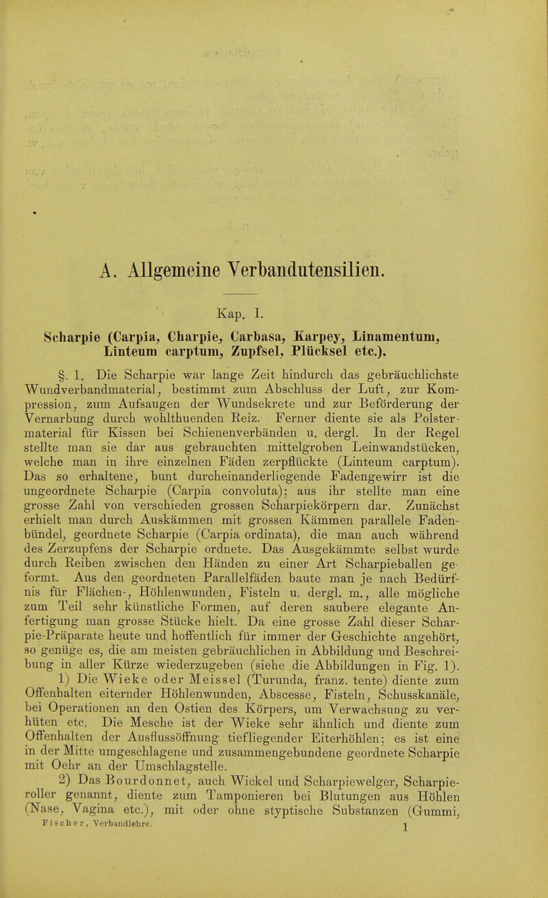 A. Allgemeine Verbandutensilien. Kap. I. Scharpie (Carpia, Charpie, Carbasa, Karpey, Linamentnm^ Linteum carptura, Zupfsei, Plücksel etc.). §. 1, Die Scharpie war lange Zeit hindurch das gebräuchlichste Wundverbandmaterial, bestimmt zum Abschluss der Luft, zur Kom- pression, zum Aufsaugen der Wundsekrete und zur Beförderung der Vernarbung durch wohlthuenden Reiz. Ferner diente sie als Polster- material für Kissen bei Schienenverbänden u. dergl. In der Regel stellte man sie dar aus gebrauchten mittelgroben Leinwandstücken, welche man in ihre einzelnen Fäden zerpflückte (Linteum carptum). Das so erhaltene, bunt durcheinanderliegende Fadengewirr ist die ungeordnete Scharpie (Carpia convoluta); aus ihr stellte man eine grosse Zahl von verschieden grossen Scharpiekörpern dar. Zunächst erhielt man durch Auskämmen mit grossen Kämmen parallele Faden- bündel, geordnete Scharpie (Carpia ordinata), die man auch während des Zerzupfens der Scharpie ordnete. Das Ausgekämmte selbst wurde durch Reiben zwischen den Händen zu einer Art Scharpieballen ge- formt. Aus den geordneten Parallelfäden baute man je nach Bedürf- nis für Flächen-, Höhlenwunden, Fisteln u. dergl. m., alle mögliche zum Teil sehr künstliche Formen, auf deren saubere elegante An- fertigung man grosse Stücke hielt. Da eine grosse Zahl dieser Schar- pie-Präparate heute und hoffentlich für immer der Geschichte angehört, so genüge es, die am meisten gebräuchlichen in Abbildung und Beschrei- bung in aller Küi'ze wiederzugeben (siehe die Abbildungen in Fig. 1). 1) Die Wieke oder Meissel (Turunda, franz. tente) diente zum Offenbalten eiternder Höhlenwunden, Abscesse, Fisteln, Schusskanäle, bei Operationen an den Ostien des Körpers, um Verwachsung zu ver- hüten etc. Die Mesche ist der Wieke sehr ähnlich und diente zum Offenhalten der Ausflussöffnung tiefliegender Eiterhöhlen; es ist eine in der Mitte umgeschlagene und zusammengebundene geordnete Scharpie mit Oehr an der Umschlagstelle. 2) Das B ourdonnet, auch Wickel und Scharpiewelger, Scharpie- roller genannt, diente zum Tamponieren bei Blutungen aus Höhlen (Nase, Vagina etc.), mit oder ohne styptische Substanzen (Gummi,