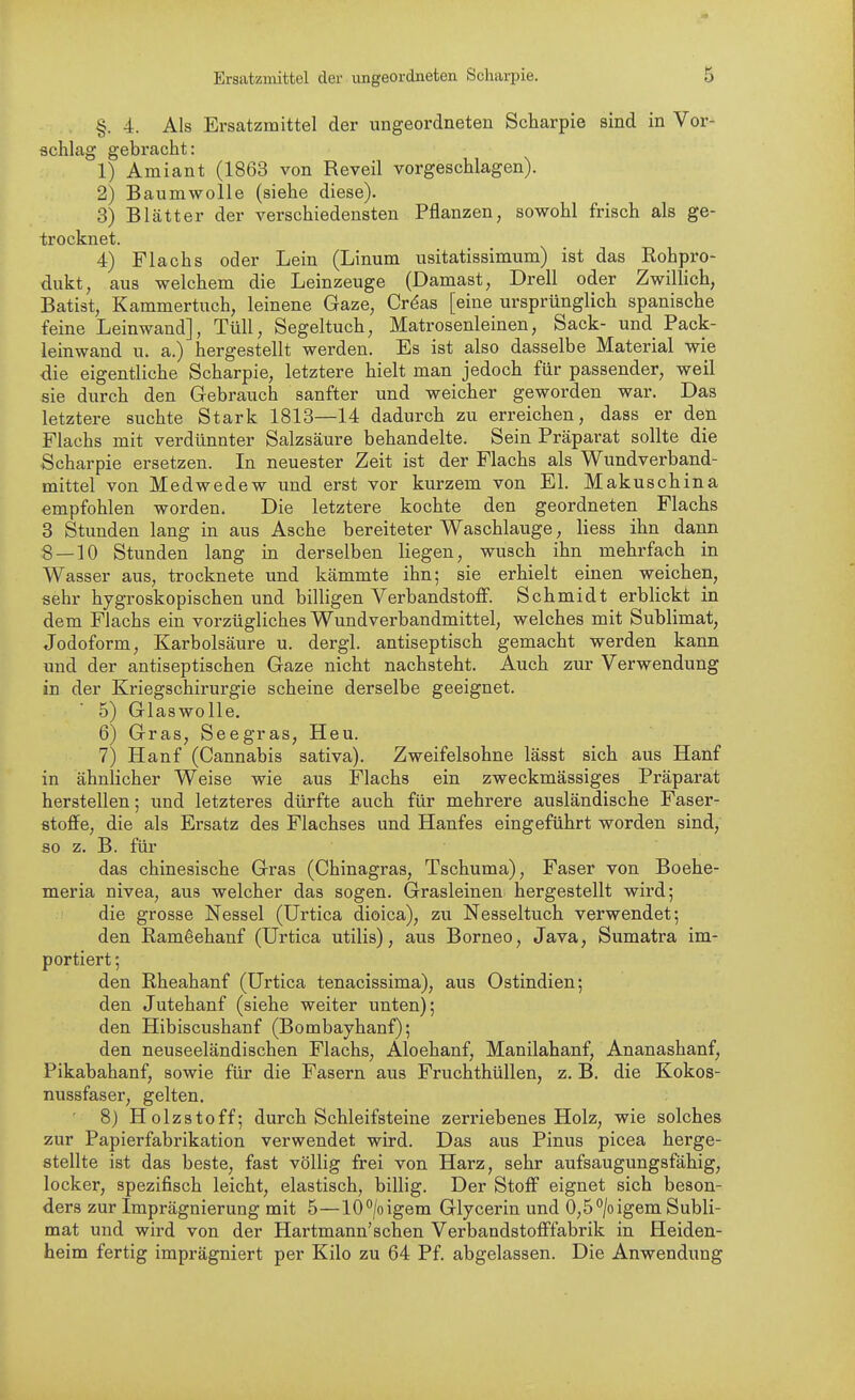 §.4. Als Ersatzmittel der ungeordneten Scharpie sind in Vor- schlag gebracht: 1) Amiant (1863 von Reveil vorgeschlagen). 2) Baumwolle (siehe diese). 3) Blätter der verschiedensten Pflanzen, sowohl frisch als ge- trocknet. 4) Flachs oder Lein (Linum usitatissimum) ist das Rohpro- dukt, aus welchem die Leinzeuge (Damast, Drell oder Zwillich, Batist, Kammertuch, leinene Gaze, Crdas [eine ursprünglich spanische feine Leinwand], Tüll, Segeltuch, Matrosenleinen, Sack- und Pack- leinwand u. a.) hergestellt werden. Es ist also dasselbe Material wie die eigentliche Scharpie, letztere hielt man jedoch für passender, weil sie durch den Gebrauch sanfter und weicher geworden war. Das letztere suchte Stark 1813—14 dadurch zu erreichen, dass er den Flachs mit verdünnter Salzsäure behandelte. Sein Präparat sollte die Scharpie ersetzen. In neuester Zeit ist der Flachs als Wundverband- mittel von Medwedew und erst vor kurzem von El. Makuschina empfohlen worden. Die letztere kochte den geordneten Flachs 8 Stunden lang in aus Asche bereiteter Waschlauge, Hess ihn dann 8 — 10 Stunden lang in derselben liegen, wusch ihn mehrfach in Wasser aus, trocknete und kämmte ihn; sie erhielt einen weichen, sehr hygroskopischen und billigen Verbandstoff. Schmidt erblickt in dem Flachs ein vorzügliches Wundverbandmittel, welches mit Sublimat, Jodoform, Karbolsäure u. dergl. antiseptisch gemacht werden kann und der antiseptischen Gaze nicht nachsteht. Auch zur Verwendung in der Kriegschirurgie scheine derselbe geeignet. 5) Glaswolle. 6) Gras, Seegras, Heu. 7) Hanf (Cannabis sativa). Zweifelsohne lässt sich aus Hanf in ähnlicher Weise wie aus Flachs ein zweckmässiges Präparat herstellen; und letzteres dürfte auch für mehrere ausländische Faser- stoffe, die als Ersatz des Flachses und Hanfes eingeführt worden sind, 80 z. B. für das chinesische Gras (Chinagras, Tschuma), Faser von Boehe- meria nivea, aus welcher das sogen. Grasleinen hergestellt wird; die grosse Nessel (Urtica dioica), zu Nesseltuch verwendet; den ßamdehanf (Urtica utilis), aus Borneo, Java, Sumatra im- portiert ; den Rheahanf (Urtica tenacissima), aus Ostindien; den Jutehanf (siehe weiter unten); den Hibiscushanf (Bombayhanf); den neuseeländischen Flachs, Aloehanf, Manilahanf, Ananashanf, Pikabahanf, sowie für die Fasern aus Fruchthüllen, z. B. die Kokos- nussfaser, gelten. 8) Holzstoff; durch Schleifsteine zerriebenes Holz, wie solches zur Papierfabrikation verwendet wird. Das aus Pinns picea herge- stellte ist das beste, fast völlig frei von Harz, sehr aufsaugungsfähig, locker, spezifisch leicht, elastisch, billig. Der Stoff eignet sich beson- ders zur Imprägnierung mit 5—10°/oigem Glycerin und 0,5°/oigem Subli- mat und wird von der Hartmann'sehen Verbandstofffabrik in Heiden- heim fertig imprägniert per Kilo zu 64 Pf. abgelassen. Die Anwendung