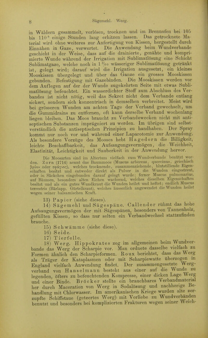 in Wäldern gesammelt, verlesen, trocknen und im Brennofen bei 105 bis 110 einige Stunden lang erhitzen lassen. Das getrocknete Ma- terial wird ohne weiteres zur Anfertigung von Kissen, hergestellt durch Einnähen in Gaze, verwertet. Die Anwendung beim Wundverbande geschieht in der Weise, dass auf die drainierte, genähte und kompri- mierte Wunde während der Irrigation mit Sublimatlösung eine Schicht Sublimatgaze, welche noch in 1 /oo wässeriger Sublimatlösung getränkt ist, gelegt wird; darauf wird die Irrigation ausgesetzt, ein kleines Mooskissen übergelegt und über das Ganze ein grosses Mooskissen gebunden. Befestigung mit Gazebinden. Die Mooskissen werden vor dem Auflegen auf der der Wunde zugekehrten Seite mit etwas Subli- matlösung befeuchtet. Ein wasserdichter Stoff zum Abschluss des Ver- bandes ist nicht nötig, weil das Sekret nicht dem Verbände entlang sickert, sondern sich konzentrisch in demselben verbreitet. Meist wird bei grösseren Wunden am achten Tage der Verband gewechselt, um die Gummidrains zu entfernen, oft kann derselbe Verband wochenlang liegen bleiben. Das Moos braucht zu Verbandzwecken nicht mit anti- septischen Substanzen imprägniert zu werden. Im übrigen sind selbst- verständlich die antiseptischen Prinzipien zu handhaben. Der Spray kommt nur noch vor und während einer Laparotomie zur Anwendung. Als besondere Vorzüge des Mooses hebt Hagedorn die Billigkeit, leichte Beschaffbarkeit, das Aufsaugungsvermögen, die Weichheit, Elastizität, Leichtigkeit und Sauberkeit in der Anwendung hervor. Die Moosarten sind im Altertum vielfach zum Wundverbande benützt wor- den. Zorn (1714) nennt das Baummoos (Muscus arboreus, quercinus, gi-iechisch ßpuov oder atpä-^voz), welches trocknende, zusammenziehende, blutstillende Eigen- schaften besitzt und entweder direkt als Pulver in die Wunden eingestreut, oder in Säckchen eingebunden darauf gelegt wm-de; femer Muscus pulmonanus, auf Bäumen, besonders alten Eichen wachsend, welches dieselben Eigenschaften besitzt und als ein gutes Wundkraut die Wunden heilet und heftet; endhch Muscus terrestris (Bärlapp, Gürtelkraut), welches äusserlich angewendet die Wunden heilet wegen seiner balsamischen Kraft. 13) Papier (siehe dieses). 14) Sägemehl und Sägespäne. Callender rühmt das hohe Aufsaugungsvermögen der mit Sägespänen, besonders von Tannenholz, gefüllten Kissen, so dass nur selten ein Verbandwechsel stattzufinden brauche. 15) Schwämme (siehe diese). 16) Seide. 17) Tierfelle. 18) Werg. liippokrates zog im allgemeinen beim Wundver- bande das Werg der Scharpie vor. Man ordnete dasselbe vielfach zu Formen ähnlich den Scharpieformen. Roux berichtet, dass das \^'e^g als Träger der Kataplasmen oder mit Scharpiewatte überzogen in England vielfach Anwendung findet. Der zusammengesetzte Werg- verband von Hansel mann besteht aus einer auf die Wunde zu legenden, öfters zu befeuchtenden Kompresse, einer dicken Lage Werg und einer Binde. Bröcker stellte ein brauchbares Verbandmaterial her durch Maceration von Werg in Sodalösung und nachherige Be- handlung mit Chlorwasser. Im amerikanischen Kriege wurden alte zer- zupfte Schiffstaue (geteertes Werg) mit Vorliebe zu Wundverbänden benutzt und besonders bei komplizierten Frakturen wegen seiner Weich-