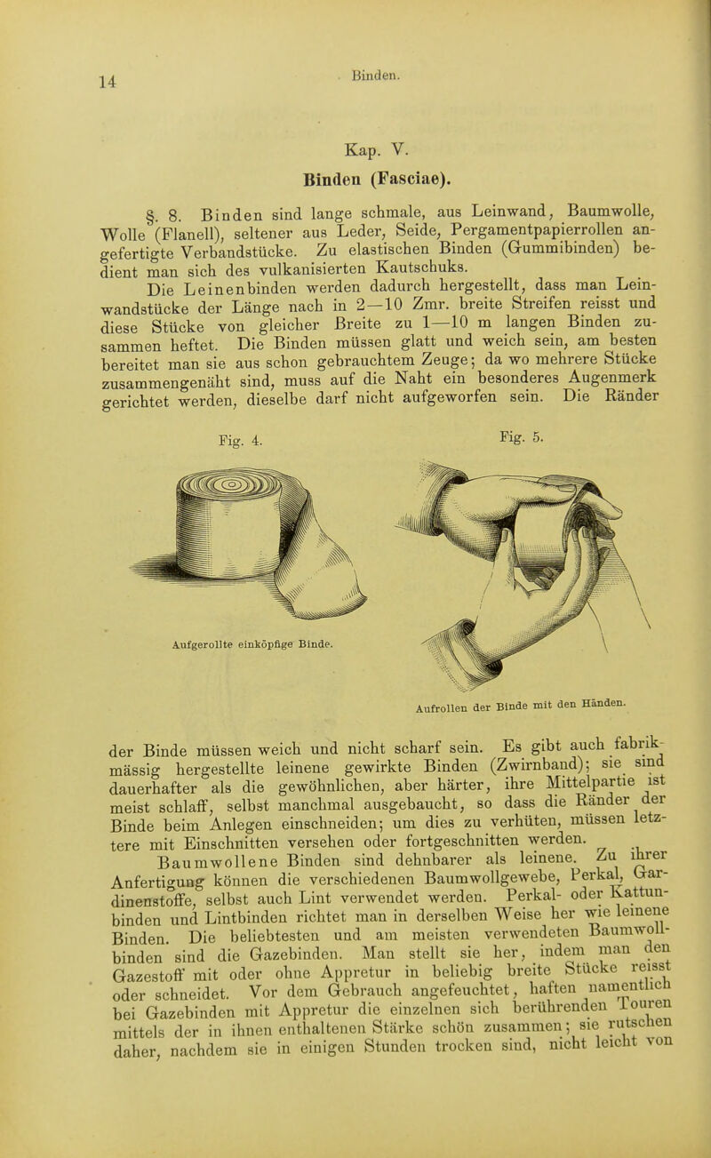 Kap. V. Binden (Fasciae). §. 8. Binden sind lange schmale, aus Leinwand, Baumwolle, Wolle (Flanell), seltener aus Leder, Seide, Pergamentpapierrollen an- gefertigte Verbandstücke. Zu elastischen Binden (Gummibinden) be- dient man sich des vulkanisierten Kautschuks. Die Leinenbinden werden dadurch hergestellt, dass man Lein- wandstücke der Länge nach in 2—10 Zmr. breite Streifen reisst und diese Stücke von gleicher Breite zu 1—10 m langen Binden zu- sammen heftet. Die Binden müssen glatt und weich sein, am besten bereitet man sie aus schon gebrauchtem Zeuge; da wo mehrere Stücke zusammengenäht sind, muss auf die Naht ein besonderes Augenmerk gerichtet werden, dieselbe darf nicht aufgeworfen sein. Die Ränder Fig. 4. Fig. 5. Aufgerollte einköpfige Binde. Aufrollen der Binde mit den Händen. der Binde müssen weich und nicht scharf sein. Es gibt auch fabrik- massig hergestellte leinene gewirkte Binden (Zwirnband); sie sind dauerhafter als die gewöhnlichen, aber härter, ihre Mittelpartie ist meist schlaff, selbst manchmal ausgebaucht, so dass die Ränder der Binde beim Anlegen einschneiden; um dies zu verhüten, müssen letz- tere mit Einschnitten versehen oder fortgeschnitten werden. Baumwollene Binden sind dehnbarer als leinene. Zu ihrer Anfertigung können die verschiedenen Baumwollgewebe, Perkai, (aar- dinenstoffe, selbst auch Lint verwendet werden. Perkai- oder Kattun- binden und Lintbinden richtet man in derselben Weise her wie leinene Binden. Die beliebtesten und am meisten verwendeten BaumwoU- binden sind die Gazebinden. Man stellt sie her, indem man den Gazestoff mit oder ohne Appretur in beliebig breite Stücke reisst oder schneidet. Vor dem Gebrauch angefeuchtet, haften namentlich bei Gazebinden mit Appretur die einzelnen sich berührenden iouien mittels der in ihnen enthaltenen Stärke schön zusammen; sie rutscnen daher, nachdem sie in einigen Stunden trocken sind, nicht leicht von