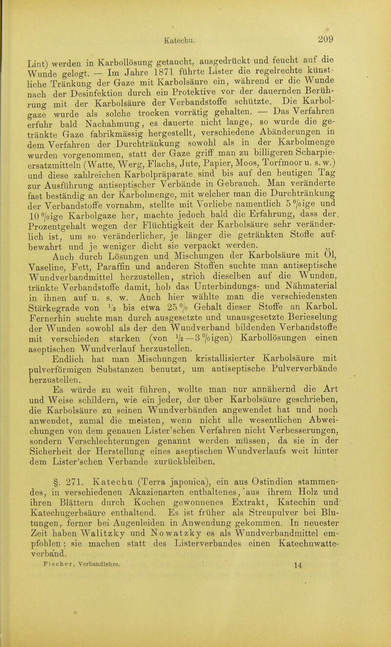 Lint) werden in Karbollösung getaucht, ausgedrückt und feucht auf die Wunde gelegt. — Im Jahre 1871 führte Lister die regelrechte künst- liche Tränkung der Gaze mit Karbolsäure ein, während er die Wunde nach der Desinfektion durch ein Protektive vor der dauernden Berüh- rung mit der Karbolsäure der Verbandstoffe schützte. Die Karbol- gaze wurde als solche trocken vorrätig gehalten. — Das Verfahren erfuhr bald Nachahmung, es dauerte nicht lange, so wurde die ge- tränkte Gaze fabrikmässig hergestellt, verschiedene Abänderungen in dem Verfahren der Durchtränkung sowohl als in der Karbolmenge wurden vorgenommen, statt der Gaze griff man zu billigeren Scharpie- ersatzmitteln (Watte, Werg, Flachs, Jute, Papier, Moos, Torfmoor u. s.w.) und diese zahlreichen Karbolpräparate sind bis auf den heutigen Tag zur Ausführung antiseptischer Verbände in Gebrauch. Man veränderte fast beständig an der Karbolmenge, mit welcher man die Durchtränkung der Verbandstoffe vornahm, stellte mit Vorliebe namentlich ö^/oige und lO^'/oige Karbolgaze her, machte jedoch bald die Erfahrung, dass der. Prozentgehalt wegen der Flüchtigkeit der Karbolsäure sehr veränder- lich ist, um so veränderlicher, je länger die getränkten Stoffe auf- bewahrt und je weniger dicht sie verpackt werden. Auch durch Lösungen und Mischungen der Karbolsäure mit Ol, Vaseline, Fett, Paraffin und anderen Stoffen suchte man antiseptische Wundverbandmittel herzustellen, strich dieselben auf die Wunden, tränkte Verbandstoffe damit, hob das Unterbindungs- und Nähmaterial in ihnen auf u. s. w. Auch hier wählte man die verschiedensten Stärkegrade von ^> bis etwa 25^/0 Gehalt dieser Stoffe an Karbol. Fernerhin suchte man durch ausgesetzte und unausgesetzte Berieselung der Wunden sowohl als der den Wundverband bildenden Verbandstoffe mit verschieden starken (von ^/2—3 °/oigen) Karbollösungen einen aseptischen Wundverlauf herzustellen. Endlich hat man Mischungen kristallisierter Karbolsäure mit pulverförmigen Substanzen benutzt, um antiseptische Pulververbände herzustellen. Es würde zu weit führen, wollte man nur annähernd die Art und Weise schildern, wie ein jeder, der über Karbolsäure geschrieben, die Karbolsäure zu seinen Wundverbänden angewendet hat und noch anwendet, zumal die meisten, wenn nicht alle wesentlichen Abwei- chungen von dem genauen Lister'sehen Verfahren nicht Verbesserungen, sondern Verschlechterungen genannt werden müssen, da sie in der Sicherheit der Herstellung eines aseptischen Wundverlaufs weit hinter dem Lister'schen Verbände zurückbleiben. §. 271. Katechu (Terra japonica), ein aus Ostindien stammen- des, in verschiedenen Akazienarten enthaltenes, aus ihrem Holz und ihren Blättern durch Kochen gewonnenes Extrakt, Katechin und Katechugerbsäure enthaltend. Es ist früher als Streupulver bei Blu- tungen, ferner bei Augenleiden in Anwendung gekommen. In neuester Zeit haben Walitzky und Nowatzky es als Wundverbandmittel em- pfohlen ; sie machen statt des Listerverbandes einen Katechuwatte- verband. Fischer, Verbandlehre. ' 14