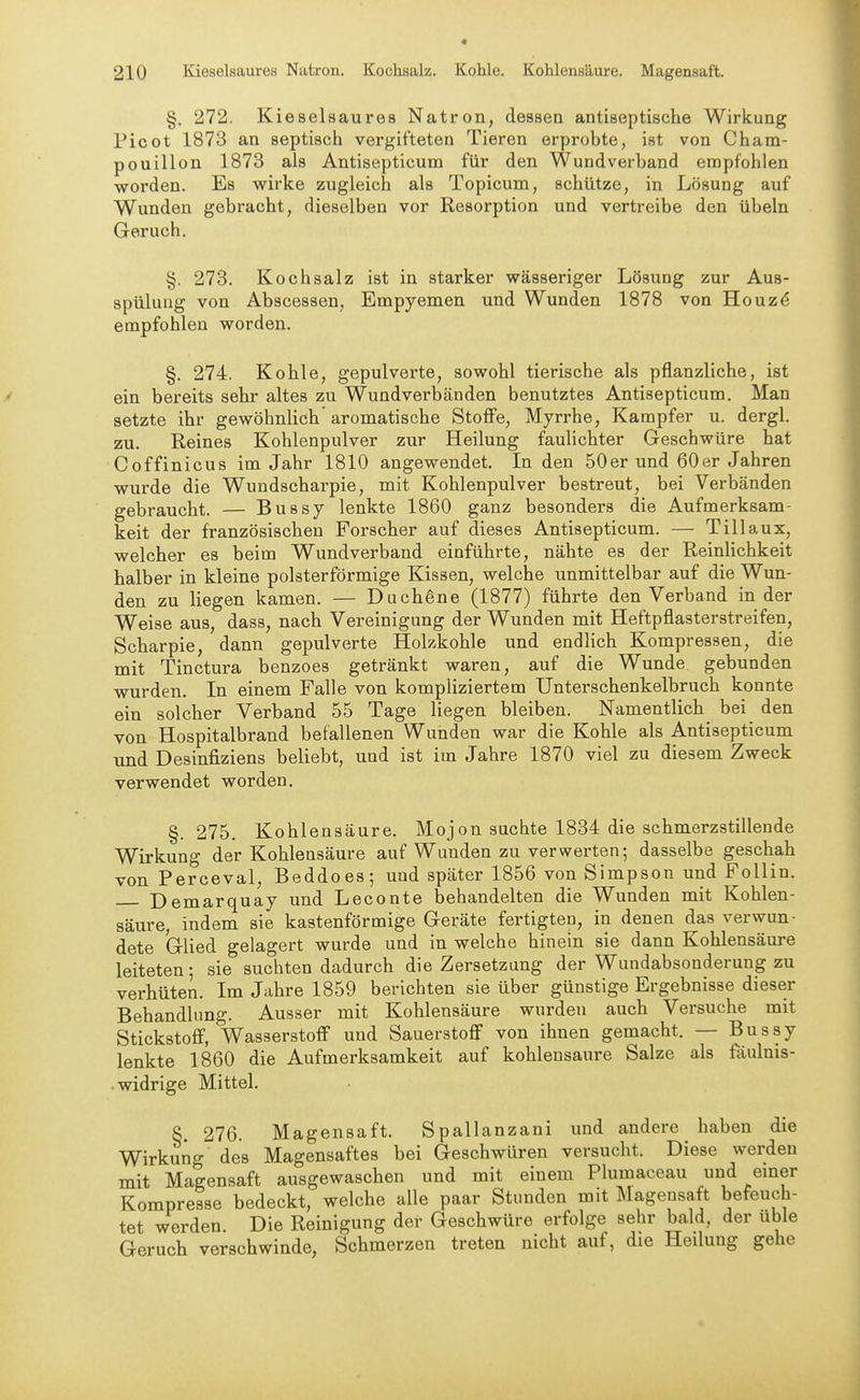 §. 272. Kieselsaures Natron, dessen antiseptische Wirkung Picot 1873 an septisch vergifteten Tieren erprobte, ist von Cham- pouillon 1873 als Antisepticum für den Wundverband empfohlen worden. Es wirke zugleich als Topicum, schütze, in Lösung auf Wunden gebracht, dieselben vor Resorption und vertreibe den übeln Geruch. §. 273. Kochsalz ist in starker wässeriger Lösung zur Aus- spülung von Abscessen, Empyemen und Wunden 1878 von Houz^ empfohlen worden. §. 274. Kohle, gepulverte, sowohl tierische als pflanzliche, ist ein bereits sehr altes zu Wundverbänden benutztes Antisepticum. Man setzte ihr gewöhnlich aromatische Stoffe, Myrrhe, Kampfer u. dergl. zu. Reines Kohlenpulver zur Heilung fauhchter Geschwüre hat Coffinicus im Jahr 1810 angewendet. In den 50er und 60er Jahren wurde die Wundscharpie, mit Kohlenpulver bestreut, bei Verbänden gebraucht. — Bussy lenkte 1860 ganz besonders die Aufmerksam- keit der französischen Forscher auf dieses Antisepticum. — Tillaux, welcher es beim Wundverband einführte, nähte es der Reinlichkeit halber in kleine polsterförmige Kissen, welche unmittelbar auf die Wun- den zu liegen kamen. — Duch^ne (1877) führte den Verband in der Weise aus, dass, nach Vereinigung der Wunden mit Heftpflasterstreifen, Scharpie, dann gepulverte Holzkohle und endlich Kompressen, die mit Tinctura benzoes getränkt waren, auf die Wunde gebunden wurden. In einem Falle von kompliziertem Unterschenkelbruch konnte ein solcher Verband 55 Tage liegen bleiben. Namentlich bei den von Hospitalbrand befallenen Wunden war die Kohle als Antisepticum und Desinfiziens beliebt, und ist im Jahre 1870 viel zu diesem Zweck verwendet worden. §. 275. Kohlensäure. Mojon suchte 1834 die schmerzstillende Wirkung der Kohlensäure auf Wunden zu verwerten; dasselbe geschah von Perceval, Beddoes; und später 1856 von Simpson und Follin. Demarquay und Leconte behandelten die Wunden mit Kohlen- säure, indem sie kastenförmige Geräte fertigten, in denen das verwun- dete Glied gelagert wurde und in welche hinein sie dann Kohlensäui-e leiteten; sie suchten dadurch die Zersetzung der Wundabsonderung zu verhüten. Im Jahre 1859 berichten sie über günstige Ergebnisse dieser Behandlung. Ausser mit Kohlensäure wurden auch Versuche mit Stickstoff, Wasserstoff und Sauerstoff von ihnen gemacht. — Bussy lenkte 1860 die Aufmerksamkeit auf kohlensaure Salze als fäulnis- . widrige Mittel, §. 276. Magensaft. Spallanzani und andere haben die Wirkung des Magensaftes bei Geschwüren versucht. Diese werden mit Magensaft ausgewaschen und mit einem Plumaceau und emer Kompresse bedeckt, welche alle paar Stunden mit Magensaft befeuch- tet werden Die Reinigung der Geschwüre erfolge sehr bald, der üble Geruch verschwinde, Schmerzen treten nicht auf, die Heilung gehe