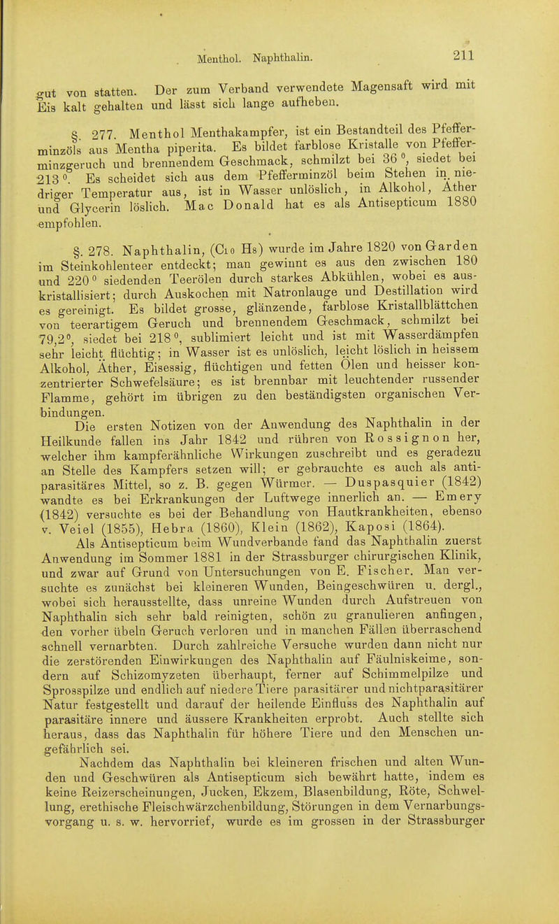 Menthol. Naphthalin. gut von statten. Der zum Verband verwendete Magensaft wird mit Eis kalt gehalten und lässt sich lange aufheben. S 277 Menthol Menthakampfer, ist ein Bestandteil des Pfeffer- minzöls aus Mentha piperita. Es bildet farblose Kristalle von PfefFer- minzgeruch und brennendem Geschmack, schmilzt bei 36 siedet bei 2130 Es scheidet sich aus dem Pfefferminzöl beim btehen in. nie- driger Temperatur aus, ist in Wasser unlöslich, in Alkohol, Äther und Glycerin löslich. Mac Donald hat es als Antisepticum 1880 empfohlen. §. 278. Naphthalin, (Cio Hs) wurde im Jahre 1820 von Garden im Steinkohlenteer entdeckt; man gewinnt es aus den zwischen 180 und 220 siedenden Teerölen durch starkes Abkühlen, wobei es aus- kristallisiert; durch Auskochen mit Natronlauge und Destillation wird es gereinigt. Es bildet grosse, glänzende, farblose Kristallblättchen von teerartigem Geruch und brennendem Geschmack, schmilzt bei 79,2, siedet bei 218, sublimiert leicht und ist mit Wasserdämpfen sehr leicht flüchtig; in Wasser ist es unlöslich, leicht löslich in heissem Alkohol, Äther, Eisessig, flüchtigen und fetten Olen und heisser kon- zentrierter Schwefelsäure; es ist brennbar mit leuchtender russender Flamme, gehört im übrigen zu den beständigsten organischen Ver- bindungen. , 1 1- Die ersten Notizen von der Anwendung des Naphthalin in der Heilkunde fallen ins Jahr 1842 und rühren von Rossignon her, welcher ihm kampferähnliche Wirkungen zuschreibt und es geradezu an Stelle des Kampfers setzen will; er gebrauchte es auch als anti- parasitäres Mittel, so z. B. gegen Würmer. — Duspasquier (1842) wandte es bei Erkrankungen der Luftwege innerlich an. — Emery {1842) versuchte es bei der Behandlung von Hautkrankheiten, ebenso V. Veiel (1855), Hebra (1860), Klein (1862), Kaposi (1864). Als Antisepticum beim Wundverbande fand das Naphthalin zuerst Anwendung im Sommer 1881 in der Strassburger chirurgischen Klinik, und zwar auf Grund von Untersuchungen von E. Fischer. Man ver- suchte es zunächst bei kleineren Wunden, Beingeschwüren u. dergl., wobei sich herausstellte, dass unreine Wunden durch Aufstreuen von Naphthalin sich sehr bald reinigten, schön zu granulieren anfingen, den vorher übeln Geruch verloren und in manchen Fällen überraschend schnell vernarbten. Durch zahlreiche Versuche wurden dann nicht nur die zerstörenden Einwirkungen des Naphthalin auf Fäulniskeime, son- dern auf Schizomyzeten überhaupt, ferner auf Schimmelpilze und Sprosspilze und endlich auf niedere Tiere parasitärer und nichtparasitärer Natur festgestellt und darauf der heilende Einfluss des Naphthalin auf parasitäre innere und äussere Krankheiten erprobt. Auch stellte sich heraus, dass das Naphthalin für höhere Tiere und den Menschen un- gefährlich sei. Nachdem das Naphthalin bei kleineren frischen und alten Wun- den und Geschwüren als Antisepticum sich bewährt hatte, indem es keine Reizerscheinungen, Jucken, Ekzem, Blasenbildung, Röte, Schwel- lung, erethische Fleischwärzchenbildung, Störungen in dem Vernarbungs- vorgang u. s. w. hervorrief, wurde es im grossen in der Strassburger
