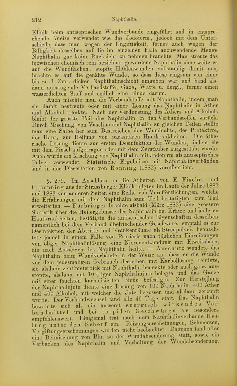 Klinik beim antiseptischen Wundverbande eingeführt und in entspre- chender \Veise verwendet wie das Jodoform, jedoch mit dem Unter- schiede, dass man wegen der Ungiftigkeit, ferner auch wegen der Billigkeit desselben auf die im einzelnen Falle anzuwendende Menge Naphthalin gar keine Rücksicht zu nehmen brauchte. Man streute das inzwischen chemisch rein beziehbar gewordene Naphthalin ohne weiteres auf die Wundflächen, stopfte Höhlenwunden vollständig damit aus,^ brachte es auf die genähte Wunde, so dass diese ringsum von einer bis zu 1 Zmr. dicken Naphthalinschicht umgeben war und band als- dann aufsaugende Verbandstoffe, Gaze, Watte u. dergl., ferner einen wasserdichten Stoff und endlich eine Binde darum. Auch mischte man die Verbandstoffe mit Naphthalin, indem,.man sie damit bestreute oder mit einer Lösung das Naphthalin in Äther und Alkohol tränkte. Nach der Verdunstung des Äthers und Alkohols bleibt der grösste Teil des Naphthalin in den Verbandstoffen zurück. Durch Mischung von Vaseline und Naphthalin zu gleichen Teilen stellte man eine Salbe her zum Bestreichen der Wundnähte, des Protektive, der Haut, zur Heilung von parasitären Hautkrankheiten. Die äthe- rische Lösung diente zur ersten Desinfektion der Wunden, indem sie mit dem Pinsel aufgetragen oder mit dem Zerstäuber aufgestäubt wurde. Auch wurde die Mischung von Naphthalin mit Jodoform als antiseptisches Pulver verwendet. Statistische Ergebnisse mit Naphthalinverbänden sind in der Dissertation von Bönning (1882) veröffentlicht. §. 279. Im Anschluss an die Arbeiten von E. Fischer und C. Bönning aus der Strassburger Klinik folgten im Laufe der Jahre 1882 und 1883 von anderen Seiten eine Reihe von Veröffentlichungen, welche die Erfahrungen mit dem Naphthalin zum Teil bestätigten, zum Teil erweiterten. — Fürbringer brachte alsbald (März 1882) eine grössere Statistik über die Heilergebnisse des Naphthalin bei Krätze und anderen Hautkrankheiten, bestätigte die antiseptischen Eigenschaften desselben namentlich bei dem Verband übelriechender Geschwüre, empfahl es zur Desinfektion der Abtritte und Krankenräume als Streupulver, beobach- tete jedoch in einem Falle von Psoriasis nach täghchen Einreibungen von öliger Naphthalinlösung eine Nierenentzündung mit Eiweissharn, die nach Aussetzen des Naphthalin heilte. — Anschütz wendete das Naphthalin beim Wundverbande in der Weise an, dass er die Wunde vor dem jedesmaligen Gebrauch desselben mit Karbollösung reinigte, sie alsdann zentimeterdick mit Naphthalin bedeckte oder auch ganz aus- stopfte, alsdann mit 10>iger Naphthalinjute belegte und das Ganze mit einer feuchten karbolisierten Binde befestigte. Zur Herstellung der Naphthalinjute diente eine Lösung von 100 Naphthalin, 400 Äther und 400 Alkohol, mit welcher die Jute begossen und alsdann zerzupft wurde. Der Verbandwechsel fand alle 46 Tage statt. Das Naphthalm bewährte sich als ein äusserst energisch wirkendes Ver- bandmittel und bei torpiden Geschwüren als besonders empfehlenswert. Einigemal trat nach dem Naphthalmverbande Hei- lung unter dem Schorf ein. Reizungserscheinungen, Schmerzen, Vergiftungserscheinungen wurden nicht beobachtet. Dagegen fand öfter eine Beimischung von Blut zu der Wundabsonderung statt, sowie ein Verbacken des Naphthalin und Verhaltung der Wundabsonderung.