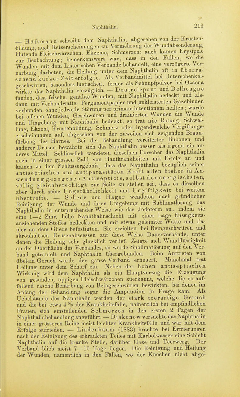 — Höftmann 3chi-üibt dem Naphthalin, abgesehen von der Krusten- bildunff auch Reizerscheinungen zu, Vermehrung der Wundabsonderung, blutende Fleischwärzchen, Ekzeme, Schmerzen; auch kamen Erysipele zur Beobachtung; bemerkenswert war, dass m den Fällen, wo die Wunden mit dem Lister'schen Verbände behandelt, eine verzögerte Ver- narbung'darboten, die Heilung unter dem Naphthalin oft in überra- schend kurzer Zeit erfolgte. Als Verbandmittel bei Unterschenkel- geschwüren, besonders luetischen, ferner als Schnupfpulver bei Ozaena wirkte das Naphthalin vorzüglich. — Doutrelepont undDelhougne fanden, dass frische, genähte Wunden, mit Naphthalin bedeckt und als- dann mit Verbandwatte, Pergamentpapier und gekleisterten Gazebinden verbunden, ohne jedwede Störung per primam intentionem heilten; wurde bei offenen Wunden, Geschwüren und drainierten Wunden die Wunde «nd Umgebung mit Naphthalin bedeckt, so trat nie Rötung, Schwel- lung, Ekzem, Krustenbildung, Schmerz oder irgendwelche Vergiftungs- erscheinungen auf, abgesehen von der zuweilen sich zeigenden Braun- färbung des Harnes. Bei der Behandlung vereiterter Bubonen und anderer Drüsen bewährte sich das Naphthalin besser als irgend ein an- deres Mittel. Schliesslich wendeten dieselben Forscher das Naphthalin noch in einer grossen Zahl von Hautkrankheiten mit Erfolg an und kamen zu dem Schlussergebnis, dass das Naphthalin bezüglich_ seiner antiseptischen und antiparasitären Kraft allen bisher in An- wendung gezogenen Antisepticis, selbst den energischsten, völlig gleichberechtigt zur Seite zu stellen sei, dass es dieselben ^ber durch seine Ungefährlichkeit und Ungiftigkeit bei weitem übertreffe. — Schede und Hager wendeten nach gründlicher Reinigung der Wunde und ihrer Umgebung mit Sublimatlösung das Naphthalin in entsprechender Weise wie das Jodoform an, indem sie «ine 1—2 Zmr. hohe Naphthalinschicht mit einer Lage flüssigkeits- anziehenden Stoffes bedeckten und mit etwas geleimter Watte und Pa- pier an dem Gliede befestigten. Sie erzielten bei Beingeschwüren und skrophulösen Driisenabscessen auf diese Weise Dauerverbände, unter denen die Heilung sehr glücklich verlief. Zeigte sich Wundflüssigkeit an der Oberfläche des Verbandes, so wurde Sublimatlösung auf den Ver- band geträufelt und Naphthalin übergebunden. Beim Auftreten von übelem Geruch wurde der ganze Verband erneuert. Manchmal trat Heilung unter dem Schorf ein. Neben der hohen antiseptischen Wirkung wird dem Naphthalin als ein Hauptvorzug die Erzeugung von gesunden, üppigen Fleischwärzchen zuerkannt, welche die so auf- fallend rasche Benarbung von Beingeschwüren bewirkten, bei denen im Anfang der Behandlung sogar die Amputation in Frage kam. Als Uebelstände des Naphthalin werden der stark teerartige Geruch und die bei etwa 4 ^/o der Krankheitsfälle, namentlich bei empfindlichen Frauen, sich einstellenden Schmerzen in den ersten 2 Tagen der Naphthalinbehandlung angeführt. — Djakonow versuchte das Naphthalin in einer grösseren Reihe meist leichter Krankheitsfälle und war mit dem Erfolge zufrieden. — Lindenbaum (1883) brachte bei Erfrierungen nach der Reinigung des erkrankten Teiles mit Karbolwasser eine Schicht Naphthalin auf die kranke Stelle, darüber Gaze und Teerwerg. Der Verband blieb meist 7—10 Tage liegen. Die Reinigung und Heilung der Wunden, namentlich in den Fällen, wo der Knochen nicht abge-