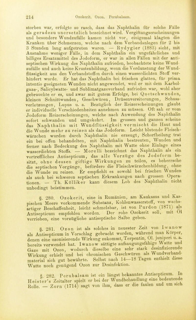 sterben war, erfolgte so rasch, dass das Naphthalin für solche Fälle als geradezu unersetzlich bezeichnet wird. Vergiftungserscheinungen und besondere Wundzufälle kamen nicht vor, einigemal klagten die Kranken über Schmerzen, welche nach dem Verbandanlegen für 2 bis 3 Stunden lang aufgetreten waren. — Rydygier (1883) sieht, mit Ausnahme weniger Fälle, in dem Naphthalin ein ungefährliches und billiges Ersatzmittel des Jodoform, er war in allen Fällen mit der anti- septischen Wirkung des Naphthalin zufrieden, beobachtete keine Wund- zufälle und auch keine Krustenbildung, wenn die Verdunstung der Wund- flüssigkeit aus den Verbandstoffen durch einen wasserdichten Stoff ver- hindert wurde. Er hat das Naphthalin bei frischen glatten, für prima intentio geeigneten Wunden nicht angewendet, weil er mit dem Karbol- gaze-, Salicylwatte- und Sublimatgazeverband zufrieden war, wohl aber gebrauchte er es, und zwar mit gutem Erfolge, bei Quetschwunden, kleinen Schnittwunden, Geschwüren, Drüsenvereiterungen, Schuss- verletzungen, Lupus u. a. Bezüglich der Reizerscheinungen glaubt er individuelle Verschiedenheiten annehmen zu müssen. Oft sah er vom Jodoform Reizerscheinungen, welche nach Anwendung des Naphthalin sofort schwanden und umgekehrt. Im grossen und ganzen scheine das Naphthalin mit Wundflüssigkeit vermischt die Haut und die Wunde mehr zu reizen als das Jodoform. Leicht blutende Fleisch- wärzchen wurden durch Naphthalin nie erzeugt, Schorfheilung trat ein bei offen behandelten, mit Naphthalin bestreuten, Wunden und ferner nach Bedeckung des Naphthalin mit Watte ohne Einlage eines wasserdichten Stoffs. — Morelli bezeichnet das Naphthalin als ein vortreffHches Antisepticum, das alle Vorzüge des Jodoform be- sitzt, ohne dessen giftige Wirkungen zu teilen, es beherrsche die septischen Vorgänge, befördere die Fleischwärzchenbildung, ohne die Wunde zu reizen. Er empfiehlt es sowohl bei frischen Wunden als auch bei schweren septischen Erkrankungen nach grossen Opera- tionen. — Th. Kölliker kann diesem Lob des Naphthalin nicht unbedingt beistimmen. §. 280. Ozokerit, eine in Rumänien, am Kaukasus und Kas- pischen Meere vorkommende Substanz, Kohlenwasserstoff, von wachs- artiger Beschaffenheit, leicht schmelzbar, ist von Purdon (1871) als Antisepticum empfohlen worden. Der rohe Ozokerit soll, mit Ol verrieben, eine vorzügliche antiseptische Salbe geben. §. 281. Ozon ist als solches in neuester Zeit von Iwanow als Antisepticum in Vorschlag gebracht worden, während man Körper, denen eine ozonisierende Wirkung zukommt, Terpentin, Ol. juniperi u. a. bereits verwendet hat. Iwanow sättigte aufsaugungsfähige Watte und Gaze mit Ozon, wodurch dieselbe eine sehr stark desmfizierende Wirkung erhielt und bei chronischen Geschwüren als Wundverband- material sich gut bewährte. Selbst nach 14—18 Tagen enthielt diese Watte noch genügend Ozon zur Desinfektion. S 282 Perubalsam ist ein längst bekanntes Antisepticum. In Heister's Zeitalter spielt er bei der Wundbehandlung eine bedeutende Rolle — Zorn (1714) sagt von ihm, dass er die faulen und um sieb
