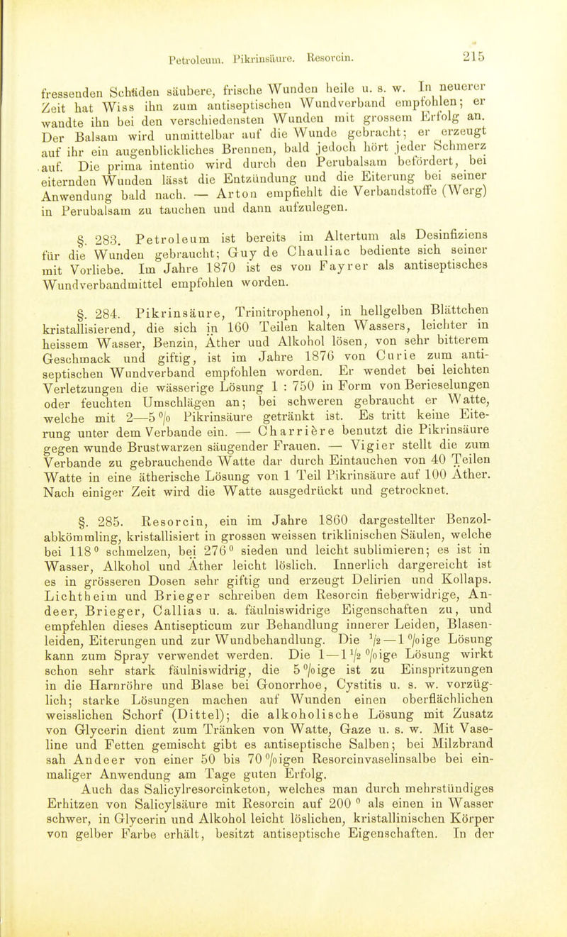 fressenden Schttdea säubere, frische Wunden heile u. s. w. In neuerer Zeit hat Wiss ihn zum cantiseptischen Wundverband eraptohlen; er wandte ihn bei den verschiedensten Wunden mit grossem Erfolg an. Der Balsam wird unmittelbar auf die Wunde gebracht; er erzeugt auf ihr ein augenblickliches Brennen, bald jedoch hört jeder bchmerz auf Die prima intentio wird durch den Perubalsam betördert, bei eiternden Wunden hässt die Entzündung und die Eiterung bei semer Anwendung bald nach. — Arton empfiehlt die Verbandstoffe (Werg) in Perubalsam zu tauchen und dann aufzulegen. §. 283. Petroleum ist bereits im Altertum als Desinfiziens für die Wunden gebraucht; Guy de Chauliac bediente sich seiner mit Vorliebe. Im Jahre 1870 ist es von Payr er als antiseptisches Wundverbandmittel empfohlen worden. §. 284. Pikrinsäure, Trinitrophenol, in hellgelben Blättchen kristallisierend, die sich in 160 Teilen kalten Wassers, leichter in heissem Wasser, Benzin, Äther und Alkohol lösen, von sehr bitterem Geschmack und giftig, ist im Jahre 1876 von Curie zum anti- septischen Wundverband empfohlen worden. Er wendet bei leichten Verletzungen die wässerige Lösung 1 : 750 in Form von Berieselungen oder feuchten Umschlägen an; bei schweren gebraucht er Watte, welche mit 2—5 > Pikrinsäure getränkt ist. Es tritt keine Eite- rung unter dem Verbände ein. — Charri^re benutzt die Pikrinsäure gegen wunde Brustwarzen säugender Frauen. — Vigier stellt die zum Verbände zu gebrauchende Watte dar durch Eintauchen von 40 Teilen Watte in eine ätherische Lösung von 1 Teil Pikrinsäure auf 100 Äther. Nach einiger Zeit wird die Watte ausgedrückt und getrocknet. §. 285. Resorcin, ein im Jahre 1860 dargestellter Benzol- abkömmling, kristallisiert in grossen weissen triklinischen Säulen, welche bei 118° schmelzen, bei 276'' sieden und leicht sublimieren; es ist in Wasser, Alkohol und Äther leicht löslich. Innerlich dargereicht ist es in grösseren Dosen sehr giftig und erzeugt Delirien und Kollaps. Lichtheim und Brieger schreiben dem Resorcin fieberwidrige, An- deer, Brieger, Callias u. a. fäulniswidrige Eigenschaften zu, und empfehlen dieses Antisepticum zur Behandlung innerer Leiden, Blasen- leiden, Eiterungen und zur Wundbehandlung. Die ^/'2—1 /oige Lösung kann zum Spray verwendet werden. Die 1 — l^a'^/oige Lösung wirkt schon sehr stark fäulniswidrig, die 5*^/0ige ist zu Einspritzungen in die Harnröhre und Blase bei Gonorrhoe, Cystitis u. s. w. vorzüg- lich; starke Lösungen machen auf Wunden einen oberflächlichen weisslichen Schorf (Dittel); die alkoholische Lösung mit Zusatz von Glycerin dient zum Tränken von Watte, Gaze u. s. w. Mit Vase- line und Fetten gemischt gibt es antiseptische Salben; bei Milzbrand sah Andeer von einer 50 bis 70''/oigen Resorcinvaselinsalbe bei ein- maliger Anwendung am Tage guten Erfolg. Auch das Salicylresorcinketon, welches man durch mehrstündiges Erhitzen von Salicylsäure mit Resorcin auf 200  als einen in Wasser schwer, in Glycerin und Alkohol leicht löslichen, kristallinischen Körper von gelber Farbe erhält, besitzt antiseptische Eigenschaften. In der