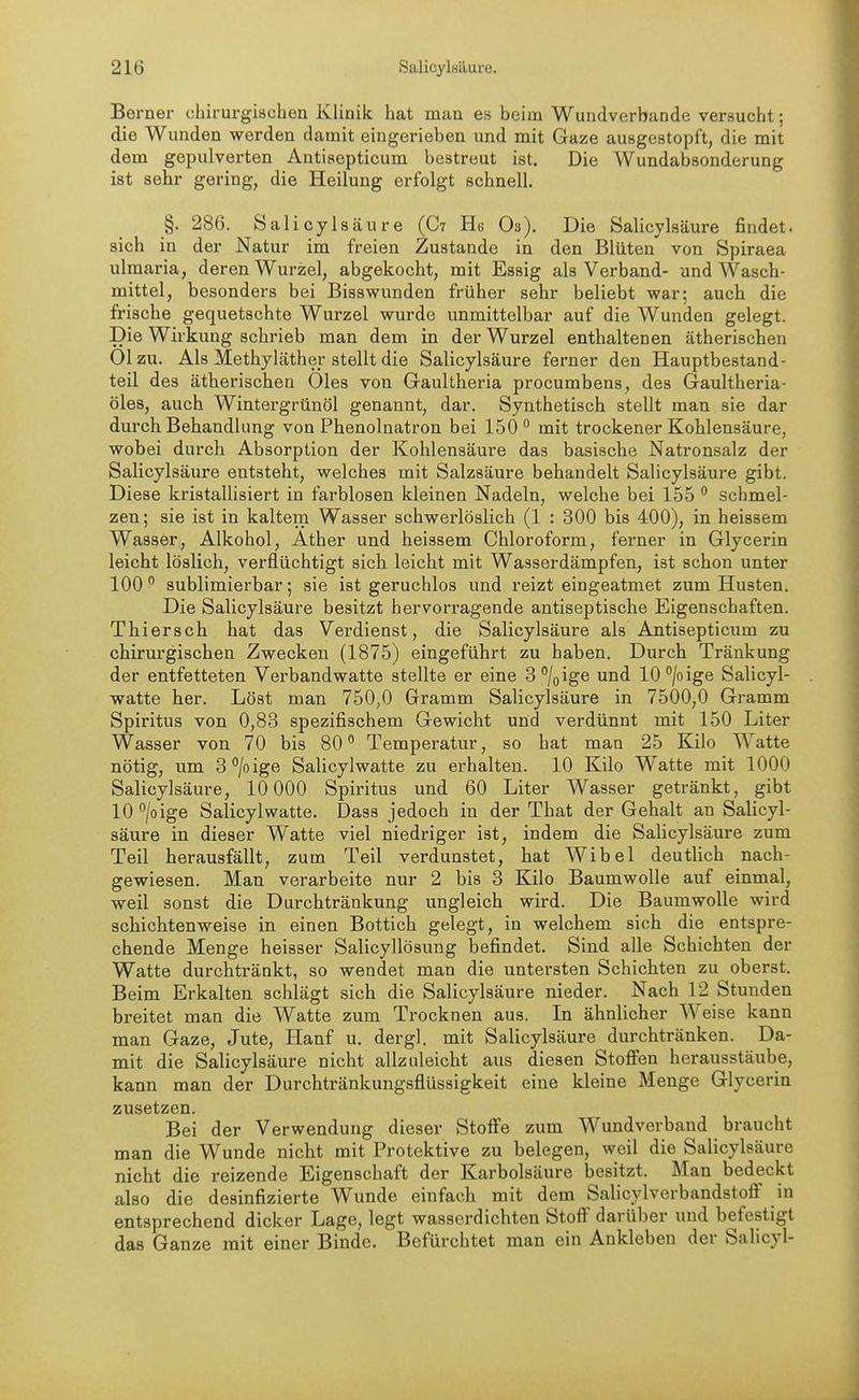 Berner chirurgischen Klinik hat man es beim Wundverbande versucht; die Wunden werden damit eingerieben und mit Gaze ausgestopft, die mit dem gepulverten Antiaepticum bestreut ist. Die Wundabsonderung ist sehr gering, die Heilung erfolgt schnell. §. 286. Salicylsäure (C? He O3). Die Salicylsäure findet, sich in der Natur im freien Zustande in den Blüten von Spiraea ulmaria, deren Wurzel, abgekocht, mit Essig als Verband- und Wasch- mittel, besonders bei Bissvpunden früher sehr beliebt war; auch die frische gequetschte Wurzel wurde unmittelbar auf die Wunden gelegt. Die Wirkung schrieb man dem in der Wurzel enthaltenen ätherischen Ol zu. Als Methyläther stellt die Salicylsäure ferner den Hauptbestand- teil des ätherischen Öles von Gauitheria procumbens, des Gaultheria- öles, auch Wintergrünöl genannt, dar. Synthetisch stellt man sie dar durch Behandlung von Phenolnatron bei 150'' mit trockener Kohlensäure, wobei durch Absorption der Kohlensäure das basische Natronsalz der Salicylsäure entsteht, welches mit Salzsäure behandelt Salicylsäure gibt. Diese kristallisiert in farblosen kleinen Nadeln, welche bei 155 ° schmel- zen; sie ist in kaltem Wasser schwerlöslich (1 : 300 bis 400), in heissem Wasser, Alkohol, Äther und heissem Chloroform, ferner in Glycerin leicht löslich, verflüchtigt sich leicht mit Wasserdämpfen, ist schon unter 100  sublimierbar; sie ist geruchlos und reizt eingeatmet zum Husten. Die Salicylsäure besitzt hervorragende antiseptische Eigenschaften. Thiersch hat das Verdienst, die Salicylsäure als Antisepticum zu chirurgischen Zwecken (1875) eingeführt zu haben. Durch Tränkung der entfetteten Verbandwatte stellte er eine S^/oige und 10 /o ige Salicyl- watte her. Löst man 750,0 Gramm Salicylsäure in 7500,0 Gi-amm Spiritus von 0,83 spezifischem Gewicht und verdünnt mit 150 Liter Wasser von 70 bis 80 Temperatur, so hat man 25 Kilo Watte nötig, um 3°/oige Salicylwatte zu erhalten. 10 Kilo Watte mit 1000 Salicylsäure, 10 000 Spiritus und 60 Liter Wasser getränkt, gibt lO^/oige Salicylwatte. Dass jedoch in der That der Gehalt an Salicyl- säure in dieser Watte viel niedriger ist, indem die Salicylsäure zum Teil herausfällt, zum Teil verdunstet, hat Wibel deutlich nach- gewiesen. Man verarbeite nur 2 bis 3 Kilo Baumwolle auf einmal, weil sonst die Durchtränkung ungleich wird. Die Baumwolle wird schichtenweise in einen Bottich gelegt, in welchem sich die entspre- chende Menge heisser Salicyllösung befindet. Sind alle Schichten der Watte durchtränkt, so wendet man die imtersten Schichten zu oberst. Beim Erkalten schlägt sich die Salicylsäure nieder. Nach 12 Stunden breitet man die Watte zum Trocknen aus. In ähnlicher Weise kann man Gaze, Jute, Hanf u. dergl. mit Salicylsäure durchtränken. Da- mit die Salicylsäure nicht allzuleicht aus diesen Stoffen herausstäube, kann man der Durchtränkungsflüssigkeit eine kleine Menge Glycerin zusetzen. Bei der Verwendung dieser Stoffe zum Wundverband braucht man die Wunde nicht mit Protektive zu belegen, weil die Salicylsäure nicht die reizende Eigenschaft der Karbolsäure besitzt. Man bedeckt also die desinfizierte Wunde einfach mit dem Salicylverbandstofi in entsprechend dicker Lage, legt wasserdichten Stoff darüber und befestigt das Ganze mit einer Binde. Befürchtet man ein Ankleben der Salicyl-