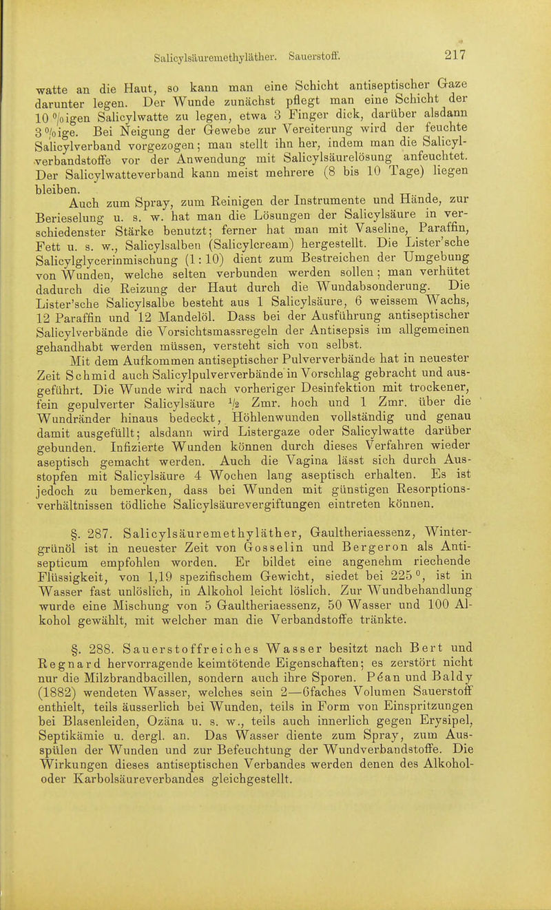 Salicylsäuremethyläther. Sauerstoff. watte an die Haut, so kann man eine Schicht antiseptischer Gaze darunter legen. Der Wunde zunächst pflegt man eine Schicht der 10>igen Salicylwatte zu legen, etwa 3 Finger dick, darüber alsdann 3 o/o ige. Bei Neigung der Gewebe zur Vereiterung wird der feuchte Sa'licylverband vorgezogen; man stellt ihn her, indem man die Salicyl- verbandstoffe vor der Anwendung mit Salicylsäurelösung ^ anfeuchtet. Der Salicylwatteverband kann meist mehrere (8 bis 10 Tage) liegen bleiben. Auch zum Spray, zum Reinigen der Instrumente und Hände, zur Berieselung u. s. w. hat man die Lösungen der Salicylsäure in ver- schiedenster Stärke benutzt; ferner hat man mit Vaseline, Paraffin, Fett u. s. w., Salicylsalben (Salicylcream) hergestellt. Die Lister'sehe Salicylglycerinmischung (1:10) dient zum Bestreichen der Umgebung von Wunden, welche selten verbunden werden sollen; man verhütet dadurch die Reizung der Haut durch die Wundabsonderung. Die Lister'sche Salicylsalbe besteht aus 1 Salicylsäure, 6 weissem Wachs, 12 Paraffin und 12 Mandelöl. Dass bei der Ausführung antiseptischer Salicylverbände die Vorsichtsmassregeln der Antisepsis im allgemeinen gehandhabt werden müssen, versteht sich von selbst. Mit dem Aufkommen antiseptischer Pulververbände hat in neuester Zeit Schmid auch Salicylpulververbände in Vorschlag gebracht und aus- geführt. Die Wunde wird nach vorheriger Desinfektion mit trockener, fein gepulverter Salicylsäure Zmr. hoch und 1 Zmr. über die Wundränder hinaus bedeckt, Höhlenwunden vollständig und genau damit ausgefüllt; alsdann wird Listergaze oder Salicylwatte darüber gebunden. Infizierte Wunden können durch dieses Verfahren wieder aseptisch gemacht werden. Auch die Vagina lässt sich durch Aus- stopfen mit Salicylsäure 4 Wochen lang aseptisch erhalten. Es ist jedoch zu bemerken, dass bei Wunden mit günstigen Resorptions- verhältnissen tödliche Salicylsäurevergiftungen eintreten können. §. 287. Salicylsäuremethyläther, Gaultheriaessenz, Winter- grünöl ist in neuester Zeit von Gossel in und Bergeron als Anti- septicum empfohlen worden. Er bildet eine angenehm riechende Flüssigkeit, von 1,19 spezifischem Gewicht, siedet bei 225*^, ist in Wasser fast unlöslich, in Alkohol leicht löslich. Zur Wundbehandlung wurde eine Mischung von 5 Gaultheriaessenz, 50 Wasser und 100 Al- kohol gewählt, mit welcher man die Verbandstoffe tränkte. §. 288. Sauerstoffreiches Wasser besitzt nach Bert und Regnard hervorragende keimtötende Eigenschaften; es zerstört nicht nur die Milzbrandbacillen, sondern auch ihre Sporen. P^an und Baldy (1882) wendeten Wasser, welches sein 2—Gfaches Volumen Sauerstoff enthielt, teils äusserlich bei Wunden, teils in Form von Einspritzungen bei Blasenleiden, Ozäna u. s. w., teils auch innerlich gegen Erysipel, Septikämie u. dergl. an. Das Wasser diente zum Spray, zum Aus- spülen der Wunden und zur Befeuchtung der Wundverbandstoffe. Die Wirkungen dieses antiseptischen Verbandes werden denen des Alkohol- oder Karbolsäureverbandes gleichgestellt.