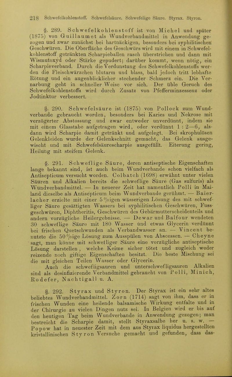 §. 289. Schwefelkohlenstoff ist von Michel und später (1875) von Guillaumet als Wundverbandmittel in Anwendung ge- zogen und zwar zunächst bei hartnäckigen, besondei-s bei syphilitischen Geschwüren. Die Oberfläche des Geschwürs wird mit einem in Schwefel- kohlenstoff getränkten Scharpieballen rasch überstrichen und dann mit Wismutoxyd oder Stärke gepudert; darüber kommt, wenn nötig, ein Scharpieverband. Durch die Verdunstung des Schwefelkohlenstoffs wer- den die Fleischwärzchen blutarm und blass, bald jedoch tritt lebhafte Rötung und ein augenblicklicher stechender Schmerz ein. Die Ver- narbung geht in schneller Weise vor sich. Der üble Geruch des Schwefelkohlenstoffs wird durch Zusatz von Pfefferminzessenz oder Jodtinktur verbessert. §. 290. Schwefelsäure ist (1875) von Pollock zum Wund- verbande gebraucht worden, besonders hei Karies und Nekrose mit verzögerter Abstossung und zwar entweder unverdünnt, indem sie mit einem Glasstabe aufgetragen wird, oder verdünnt 1 : 2—6, als- dann wird Scharpie damit getränkt und aufgelegt. Bei skrophulösen Gelenkleiden wurde der Gelenkschnitt gemacht, das Gelenk ausge- wischt und mit Schwefelsäurescharpie ausgefüllt. Eiterung gering, Heilung mit steifem Gelenk. §. 291. Schweflige Säure, deren antiseptische Eigenschaften lange bekannt sind, ist auch beim Wundverbande schon vielfach als Antisepticum versucht worden. Colbatch (1698) erwähnt unter vielen Säuren und Alkalien bereits die schweflige Säure (Gas sulfuris) als Wundverband mittel. — In neuerer Zeit hat namentlich Po Iii in Mai- land dieselbe als Antisepticum beim Wundverbaude gerühmt. — Baier- lacher erzielte mit einer 5 /oigen wässerigen Lösung des mit schwef- liger Säure gesättigten Wassers bei syphilitischen Geschwüren, Fuss- geschwüren, Diphtheritis, Geschwüren des Gebärmutterscheidenteils und andern vorzügliche Heilergebnisse. — Dewar und Balfour wendeten 30 schweflige Säure mit 180 Wasser und etwas Glycerin verdünnt bei frischen Quetschwunden als Verbandwasser an. — Vincent be- nutzte die öO^/oige Lösung zum Ausspülen von Abscessen. — Cheyne sagt, man könne mit schwefliger Säure eine vorzügliche antiseptische Lösung darstellen , welche Keime sicher tötet und zugleich weder reizende noch giftige Eigenschaften besitzt. Die beste Mischung sei die mit gleichen Teilen Wasser oder Glycerin. Auch die schwefligsauren und unterschwefligsauren Alkalien sind als desinfizierende Verbandmittel gebraucht von Polli, Minich, Rodefer, Nachtigall u. A. §. 292. Styrax und Styron. Der Styrax ist ein sehr altes beliebtes Wundverbandmittel. Zorn (1714) sagt von ihm, dass er in frischen Wunden eine heilende balsamische Wirkung entfalte und in der Chirurgie zu vielen Dingen nutz sei. In Belgien wird er bis auf den heutigen Tag beim Wundverbande in Anwendung gezogen; man bestreicht die Scharpie damit, stellt Styraxsalbe her u. s. w. — Popow hat in neuester Zeit mit dem aus Styrax liquidus hergestellten kristallinischen Styron Versuche gemacht und gefunden, dass das-