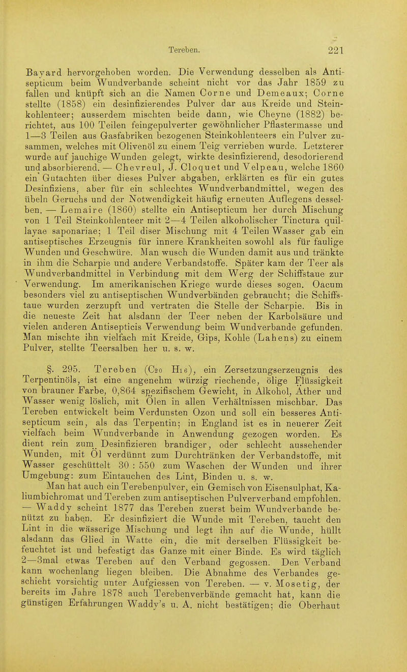 Bayard hervorgehoben worden. Die Verwendung desselben als Anti- septicum beim Wiindverbande scheint nicht vor das Jahr 1859 zu fallen und knüpft sich an die Namen Corne und Denieaux; Corne stellte (1858) ein desinfizierendes Pulver dar aus Kreide und Stein- kohlenteer; ausserdem mischten beide dann, wie Cheyne (1882) be- richtet, aus 100 Teilen feingepulverter gewöhnlicher Pflastermasse und 1—3 Teilen aus Gasfabriken bezogenen Steinkohlenteers ein Pulver zu- sammen, welches mit Olivenöl zu einem Teig verrieben wurde. Letzterer wurde auf jauchige Wunden gelegt, wirkte desinfizierend, desodorierend und absorbierend. — Chevreul, J. Cloquet und Velpeau, welche 1860 ein Gutachten über dieses Pulver abgaben, erklärten es für ein gutes Desinfiziens, aber für ein schlechtes Wundverbandmittel, wegen des Übeln Geruchs und der Notwendigkeit häufig erneuten Auflegens dessel- ben. — Lemaire (1860) stellte ein Antisepticum her durch Mischung von 1 Teil Steinkohlenteer mit 2—4 Teilen alkoholischer Tinctura quil- layae saponariae; 1 Teil diser Mischung mit 4 Teilen Wasser gab ein antiseptisches Erzeugnis für innere Krankheiten sowohl als für faulige Wunden und Geschwüre. Man wusch die Wunden damit aus und tränkte in ihm die Scharpie und andere Verbandstofie. Später kam der Teer als Wundverbandmittel in Verbindung mit dem Werg der Schiffstaue zur Verwendung. Im amerikanischen Kriege wurde dieses sogen. Oacum besonders viel zu antiseptischen Wimdverbänden gebraucht; die Schiffs- taue wurden zerzupft und vertraten die Stelle der Scharpie. Bis in die neueste Zeit hat alsdann der Teer neben der Karbolsäure und vielen anderen Antisepticis Verwendung beim Wundverbande gefunden. Man mischte ihn vielfach mit Kreide, Gips, Kohle (Lahens) zu einem Pulver, stellte Teersalben her u. s. w. §. 295. Tereben (C20 Hie), ein Zersetzungserzeugnis des Terpentinöls, ist eine angenehm würzig riechende, ölige Flüssigkeit von brauner Farbe, 0,864 spezifischem Gewicht, in Alkohol, Äther und Wasser wenig löslich, mit Ölen in allen Verhältnissen mischbar. Das Tereben entwickelt beim Verdunsten Ozon und soll ein besseres Anti- septicum sein, als das Terpentin; in England ist es in neuerer Zeit vielfach beim Wundverbande in Anwendung gezogen worden. Es dient rein zum_^ Desinfizieren brandiger, oder schlecht aussehender Wunden, mit Ol verdünnt zum Durchtränken der Verbandstoffe, mit Wasser geschüttelt 30 : 550 zum Waschen der Wunden und ihrer Umgebung: zum Eintauchen des Lint, Binden u. s. w. Man hat auch ein Terebenpulver, ein Gemisch von Eisensulphat, Ka- liumbichromat und Tereben zum antiseptischen Pulververband empfohlen. — Waddy scheint 1877 das Tereben zuerst beim Wundverbande be- nützt zu haben. Er desinfiziert die Wunde mit Tereben, taucht den Lint in die wässerige Mischung und legt ihn auf die Wunde, hüllt alsdann das Glied in Watte ein, die mit derselben Flüssigkeit be- feuchtet ist und befestigt das Ganze mit einer Binde. Es wird täglich 2—3mal etwas Tereben auf den Verband gegossen. Der. Verband kann wochenlang liegen bleiben. Die Abnahme des Verbandes ge- schieht vorsichtig unter Aufgiessen von Tereben. — v. Mosetig, der bereits im Jahre 1878 auch Terebenverbände gemacht hat, kann die günstigen Erfahrungen Waddy's u. A. nicht bestätigen; die Oberhaut