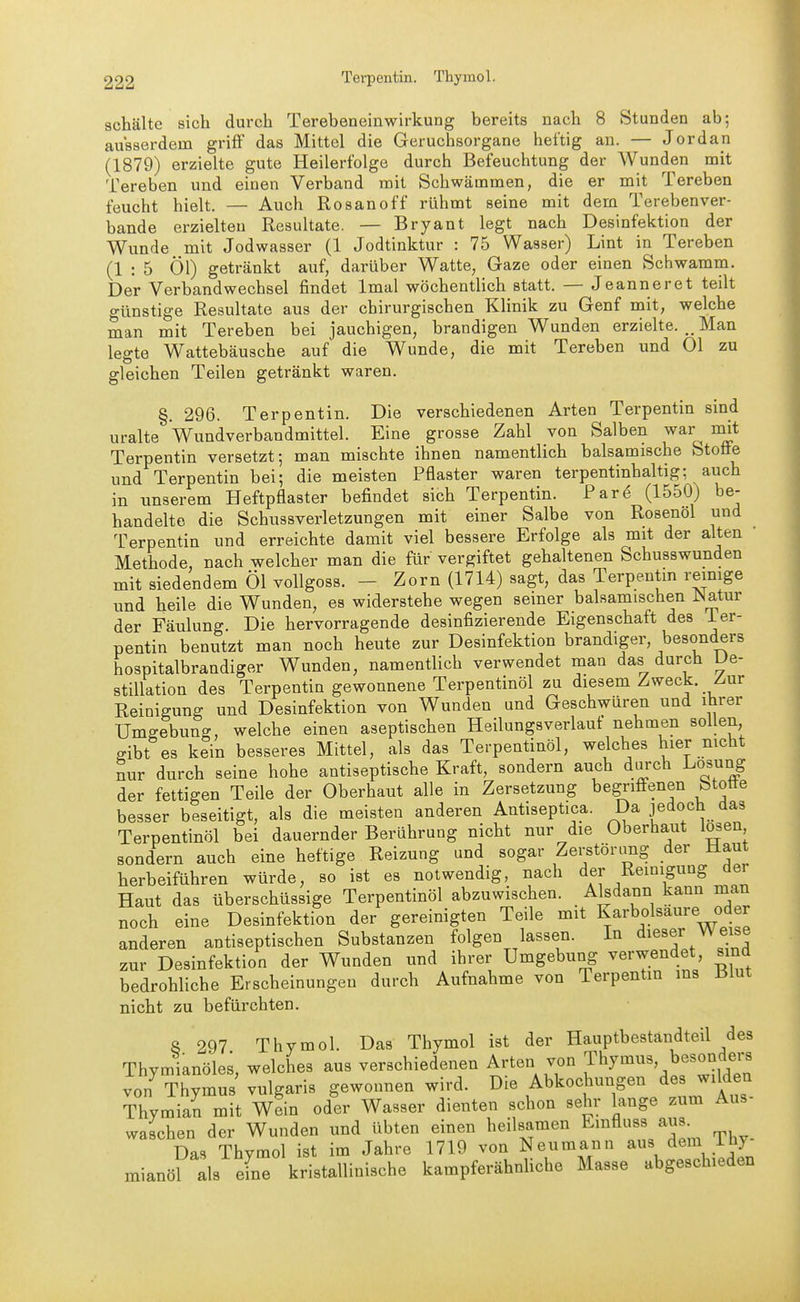 Tei-pentin, Thymol. schälte sich durch Terebeneinwirkung bereits nach 8 Stunden ab-, ausserdem griff das Mittel die Geruchsorgane heftig an. — Jordan (1879) erzielte gute Heilerfolge durch Befeuchtung der Wunden mit Tereben und einen Verband mit Schwämmen, die er mit Tereben feucht hielt. — Auch Rosanoff rühmt seine mit dem Terebenver- bande erzielten Resultate. — Bryant legt nach Desinfektion der Wunde mit Jodwasser (1 Jodtinktur : 75 Wasser) Lint in Tereben (1 : 5 Öl) getränkt auf, darüber Watte, Gaze oder einen Schwamm. Der Verbandwechsel findet Imal wöchentlich statt. — Jeanneret teilt günstige Resultate aus der chirurgischen Klinik zu Genf mit, welche man mit Tereben bei jauchigen, brandigen Wunden erzielte. Man legte Wattebäusche auf die Wunde, die mit Tereben und Ol zu gleichen Teilen getränkt waren. §. 296. Terpentin. Die verschiedenen Arten Terpentin sind uralte Wundverbandmittel. Eine grosse Zahl von Salben war nnt Terpentin versetzt-, man mischte ihnen namentlich balsamische Stoffe und Terpentin bei; die meisten Pflaster waren terpentinhaltig; auch in unserem Heftpflaster befindet sich Terpentin. Par^ (1550) be- handelte die Schussverletzungen mit einer Salbe von Rosenöl und Terpentin und erreichte damit viel bessere Erfolge als mit der alten Methode, nach welcher man die für vergiftet gehaltenen Schusswunden mit siedendem Öl vollgoss. - Zorn (1714) sagt, das Terpentm reimge und heile die Wunden, es widerstehe wegen seiner balsamischen Natur der Fäulung. Die hervorragende desinfizierende Eigenschaft des ier- pentin benutzt man noch heute zur Desinfektion brandiger, besonders hospitalbrandiger Wunden, namentlich verwendet man das durch L)e- stiUation des Terpentin gewonnene Terpentinöl zu diesem Zweck. Z-ur Reinigung und Desinfektion von Wunden und Geschwüren und ihrer Umgebung, welche einen aseptischen Heilungsverlauf nehmen sollen ffibt es kein besseres Mittel, als das Terpentinöl, welches hier nicht nur durch seine hohe antiseptische Kraft, sondern auch durch Losung der fettigen Teile der Oberhaut alle in Zersetzung begriffenen btotte besser beseitigt, als die meisten anderen Antiseptica. Da jedoch das Terpentinöl bei dauernder Berührung nicht nur die Oberhaut losen sondern auch eine heftige Reizung und sogar Zerstönmg der Haut herbeiführen würde, so ist es notwendig, nach der Reinigung dei Haut das überschüssige Terpentinöl abzuwischen. Alsdann kann man noch eine Desinfektion der gereinigten Teile mit Karbolsaure oder anderen antiseptischen Substanzen folgen lassen. In dieser Weise zur Desinfektion der Wunden und ihrer Umgebung verwendet, sind bedrohliche Erscheinungen durch Aufnahme von Terpentm ms Blut nicht zu befürchten. 8 297 Thymol. Das Thymol ist der Hauptbestandteil des Thymianöles, welches aus verschiedenen Arten von Thymus, besonders von^ Thymus'vulgaris gewonnen wird, »ie Abkochungen des w.Wen Thymian mit Wein oder Wasser dienten schon sehr lange zum Aus waschen der Wunden und übten einen heilsamen Emfluss aus Das Thymol ist im Jahre 1719 von Neumann aus dem ih) mianöl als eine kristallinische kampferähnUche Masse abgeschieden