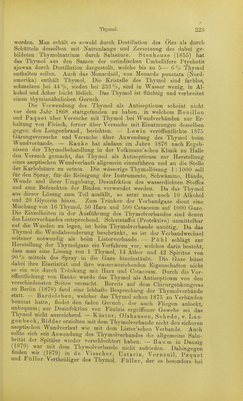 worden. Man erhält es sowohl durch Destillation des Öles als durch Schütteln desselben mit Natronlauge und Zersetzung des dabei ge- bildeten Thymolnatrium durch Salzsäure. Stenhouse (1855) hat das Thymol aus den Samen der ostindischen Umbellifere Ptychotis ajowan durch Destillation dargestellt, welche bis zu 5— 6 ^/o Thymol enthalten sollen. Auch das Monardaöl, von Monarda punctata (Nord- amerika) enthält Thymol. Die Kristalle des Thymol sind farblos, schmelzen bei 44°/o, sieden bei 233''/o, sind in Wasser wenig, in Al- kohol und Äther leicht löslich. Das Thymol ist flüchtig und verbreitet einen thymianähnlichen Geruch. Die Verwendung des Thymol als Antisepticum scheint nicht vor dem Jahr 1868 stattgefunden zu haben, in welchem Bouillon imd Paquet über Versuche mit Thymol bei Wundverbänden zur Er- haltung von Fleisch, ferner über Versuche mit Einatmungen desselben gegen den Lungenbrand, berichten. — Lewin veröffentlichte 1875 Gärungsversuche und Versuche über Anwendung des Thymol beim Wundverbande. — Ranke hat alsdann im Jahre 1878 nach Ergeb- nissen der Thymolbehandlung in der Volkmann'schen Klinik zu Halle den Versuch gemacht, das Thymol als Antisepticum zur Herstellung eines aseptischen Wundverlaufs allgemein einzuführen und an die Stelle der Karbolsäure zu setzen. Die wässerige ThymoUösung 1:1000 soll für den Spray, für die Reinigung der Instrumente, Schwämme, Hände, Wunde und ihrer Umgebung, Desinfektion des wasserdichten Stoffes und zum Befeuchten der Binden verwendet werden. Da das Thymol aus dieser Lösung zum Teil ausfällt, so setzt man-noch 10 Alkohol und 20 Glycerin hinzu. Zum Tränken der Verbandgaze dient eine Mischung von 16 Thymol, 50 Harz und 500 Cetaceum auf 1000 Gaze. Die Einzelheiten in der Ausführung des Thymolverbandes sind denen des Listerverbandes entsprechend. Schutztaffet (Protektive) unmittelbar auf die Wunden zu legen, ist beim Thymolverbande unnötig. Da das Thymol die Wundabsonderung beschränkt, so ist der Verbandwechsel seltener notwendig als beim Listerverbande. — P ö h 1 schlägt zur Herstellung der Thymolgaze ein Verfahren vor, welches darin besteht, dass man eine Lösung von 1 Thymol, 14 Äther und 42 Spiritus von 90 0/0 mittels des Spray in die Gaze hineinstäubt. Die Gaze büsst dabei ihre Elastizität und ihre wasseranziehenden Eigenschaften nicht so ein wie durch Tränkung mit Harz und Cetaceum. Durch die Ver- öffentlichung von Ranke wurde das Thymol als Antisepticum von den verschiedensten Seiten versucht. Bereits auf dem Chirurgenkongress zu Berlin (1878) fand eine lebhafte Besprechung der Thymolverbände statt. — Bardeleben, welcher das Thymol schon 1875 zu Verbänden benutzt hatte, findet den faden Geruch, der auch Fliegen anlockt, unbequem; zur Desinfektion von Fäulnis ergriffener Gewebe sei das Thymol nicht ausreichend. — Küster, Olshausen, Schede, v. Lan- genbeck, Bidder erzielten mit dem Thytaolverbande nicht den sicheren aseptischen Wundverlauf wie mit dem Lister'schen Verbände. Auch sollte sich seit Anwendung des Thymolverbandes die allgemeine Salu- britat der Spitäler wieder verschlechtert haben. — Baum in Danzig (1879) war mit dem Thymolverbande nicht zufrieden. Dahingegen finden wir (1879) in de Visscher, Ustariz, Verneuil, Paquet und i Uli er Vertheidiger des Thymol Füller, der es besonders bei