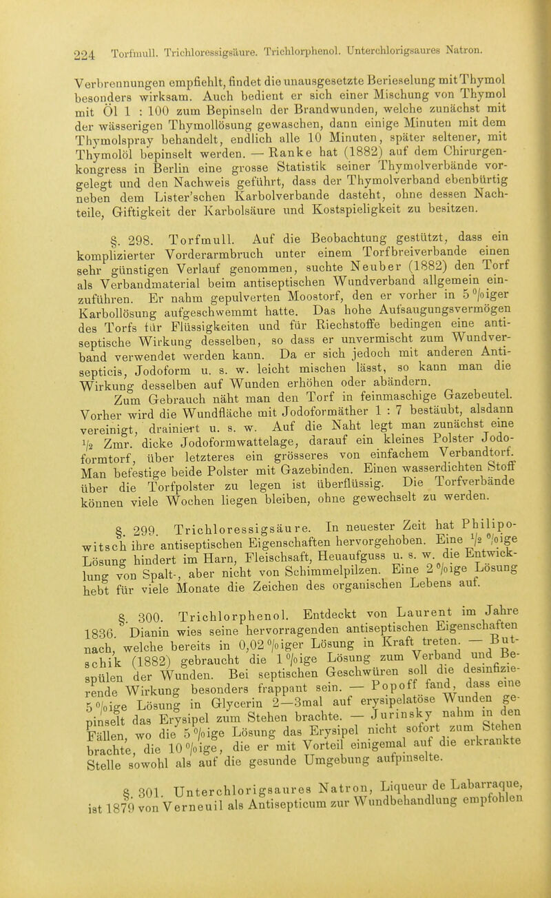 Verbrennungen empfiehlt, findet die unausgesetzte Berieselung mitThymol besonders wirksam. Auch bedient er sich einer Mischung von Thymol mit Öl 1 : 100 zum Bepinseln der Brandwunden, welche zunächst mit der wässerigen ThymoUösung gewaschen, dann einige Minuten mit dem Thymolspray behandelt, endlich alle 10 Minuten, später seltener, mit Thymolöl bepinselt werden. — Ranke hat (1882) auf dem Chirurgen- kongress in Berlin eine grosse Statistik seiner Thymolverbände vor- gelegt und den Nachweis geführt, dass der Thymolverband ebenbürtig neben dem Lister'schen Karbolverbande dasteht, ohne dessen Nach- teile, Giftigkeit der Karbolsäure und Kostspieligkeit zu besitzen. §. 298. Torfmull. Auf die Beobachtung gestützt, dass ein komplizierter Vorderarmbruch unter einem Torfbreiverbande einen sehr günstigen Verlauf genommen, suchte Neuber (1882) den Torf als Verbandmaterial beim antiseptischen Wundverband allgemein em- zuführen. Er nahm gepulverten Moostorf, den er vorher in S^/oiger Karbollösung aufgeschwemmt hatte. Das hohe Aufsaugungsvermögen des Torfs fiir Flüssigkeiten und für Riechstoffe bedingen eine anti- septische Wirkung desselben, so dass er unvermischt zum Wundver- band verwendet werden kann. Da er sich jedoch mit anderen Anti- septicis, Jodoform u. s. w. leicht mischen lässt, so kann man die Wirkung desselben auf Wunden erhöhen oder abändern. Zum Gebrauch näht man den Torf in feinmaschige Gazebeutel. Vorher wird die Wundfläche mit Jodoformäther 1 : 7 bestäubt, alsdann vereinigt, drainiei-t u. s. w. Auf die Naht legt man zunächst eine 1/2 Zmr. dicke Jodoformwattelage, darauf ein kleines Polster Jodo- formtorf, über letzteres ein grösseres von einfachem Verbandtort Man befestige beide Polster mit Gazebinden. Einen wasserdichten fetoö über die Torfpolster zu legen ist überflüssig. Die Torfverbande können viele Wochen liegen bleiben, ohne gewechselt zu werden. S 29^) Trichloressigsäure. In neuester Zeit hat Philipo- witsch ihreantiseptischen Eigenschaften hervorgehoben. Eine J2 «/oige Lösung hindert im Harn, Fleischsaft, Heuaufguss u s. w. die Entwick- lung von Spalt-, aber nicht von Schimmelpilzen. Eine 2>ige Losung hebt für viele Monate die Zeichen des organischen Lebens aut. 8 300. Trichlorphenol. Entdeckt von Laurent im Jahre 1836 Dianin wies seine hervorragenden antiseptischen Eigenschatten nach,' welche bereits in 0,02>iger Lösung in Kraft tretem - But- schik (1882) gebraucht die l^/oige Lösung zum Verband und Be- spülen der Wunden. Bei septischen Geschwüren soll die desinfizie- rende Wirkung besonders frappant sein. - Popoff fand dass eine 5 o|oige Lösung in Glycerin 2-3mal auf erysipelatöse Wunden ge^ pinselt das Erysipel zum Stehen brachte. - Junnsky nahm in den Fällen wo die 5 >ige Lösung das Erysipel nicht sofort zum Stehen bracht;, die 10 ^ge, die er'mit Vorteil einigemal au die erkrankte Stelle sowohl als auf die gesunde Umgebung aufpmselte. 8 301. Unterchlorigsaures Natron, Liqueur de Labarraque ist 1879 von Verneuil als Antisepticum zur Wundbehandlung empfohlen