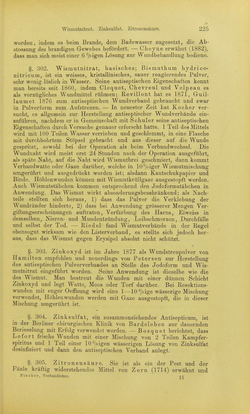 worden, indem es beim Brande, dem Badewasser zugesetzt, die Ab- stossung des brandigen Gewebes befördert. — Cheyne erwähnt (1882), dasa man sich meist einer 6''/oigen Lösung zur Wundbehandlung bediene. §. 302. Wismutnitrat, basisches; Bismuthum hydrico- nitricum, ist ein weisses, kristallinisches, sauer reagierendes Pulver, sehr wenig löslich in Wasser. Seine antiseptischen Eigenschaften kennt man bereits seit 1860, indem Cloquet, Chevreul und Velpeau es als vorzügliches Wundmittel rühmen; Revillont hat es 1871, Guil- laumet 1876 zum antiseptischen Wundverband gebraucht und zwar in Pulverform zum Aufstreuen. — In neuester Zeit hat Kocher ver- sucht, es allgemein zur Herstellung antiseptischer Wundverbände ein- zuführen, nachdem er in Gemeinschaft mit Schuler seine antiseptischen Eigenschaften durch Versuche genauer erforscht hatte. 1 Teil des Mittels wird mit 100 Teilen Wasser verrieben und geschlemmt, in eine Flasche mit durchbohrtem Stöpsel gebracht und aus dieser auf die Wunde gespritzt, sowohl bei der Operation als beim Verbandwechsel. Die Wundnaht wird meist erst 24 Stunden nach der Operation ausgeführt, als späte Naht, auf die Naht wird Wismutbrei geschmiert, dann kommt Verbandwatte oder Gaze darüber, welche in 10°/oiger Wismutmischung umgerührt und ausgedrückt worden ist; alsdann Kautschukpapier und Binde. Höhlenwunden können mit WismutkrüUgaze ausgestopft werden. Auch Wismutstäbchen kommen entsprechend den Jodoformstäbchen in Anwendung. Das Wismut wirkt absonderungsbesehränkend; als Nach- teile stellten sich heraus, 1) dass das Pulver die Verklebung der Wundränder hinderte, 2) dass bei Anwendung grösserer Mengen Ver- giftungserscheinungen auftraten, Verfärbung des Harns, Eiweiss in demselben, Nieren- und Mundentzündung, Leibschmerzen, Durchfälle und selbst der Tod. — Riedel fand Wismutverbände in der Regel ebensogut wirksam wie den Listerverband, es stellte sich jedoch her- aus, dass das Wismut gegen Erysipel absolut nicht schützt. ✓ §. 303. Zinkoxyd ist im Jahre 1877 als Wundstreupulver von Hamilton empfohlen und neuerdings von Petersen zur Herstellung des antiseptischen Pulververbaades an Stelle des Jodoform und Wis- mutnitrat eingeführt worden. Seine Anwendung ist dieselbe wie die des Wismut. Man bestreut die Wunden mit einer dünnen Schicht Zinkoxyd und legt Watte, Moos oder Torf darüber. Bei Resektions- wunden mit enger Oeffnung wird eine 1 —10°/oige wässerige Mischung verwendet, Höhlenwunden werden mit Gaze ausgestopft, die in dieser Mischung umgerührt ist. §. 304. Zinksulfat, ein zusammenziehendes Antisepticum, ist in der Berliner chirurgischen Klinik von Bardeleben zur dauernden Berieselung mit Erfolg verwendet worden. — Bosquet berichtet, dass Lefort frische Wunden mit einer Mischung von 2 Teilen Kampfer- spiritus und 1 Teil einer 10 /o igen wässerigen Lösung von Zinksulfat desinfiziert imd dann den antiseptischen Verband anlegt. §. 305. Zitronensäure. Sie ist als ein der Pest und der Fäule kräftig widerstehendes Mittel von Zorn (1714) erwähnt und Fischer, Verbandlehro. i e