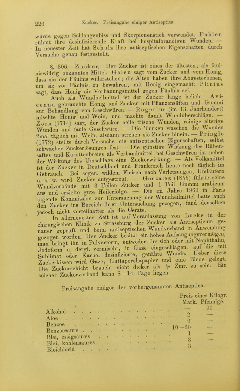 Zucker. Preisangabe einiger Antiseptica. wurde gegen Schlangenbias und Skorpionenstich verwendet. Fabien rühmt ihre desinfizierende Kraft bei hospitalbrandigen Wunden. — In neuester Zeit hat Schulz ihre antiseptischen Eigenschaften durch Versuche genau festgestellt. §. 306. Zucker. Der Zucker ist eines der ältesten, als fäul- niswidrig bekannten Mittel. Galen sagt vom Zucker und vom Honig, dass sie der Fäulnis widerstehen; die Alten haben ihre Abgestorbenen, um sie vor Fäulnis, zu bewahren, mit Honig eingemacht; Plinius sagt, dass Honig ein Vorbauungsmittel gegen Fäulnis sei. Auch als Wundheilmittel ist der Zucker lange beliebt. Avi- cenna gebrauchte Honig und Zucker mit Pflanzensäften und-Gummi zur Behandlung von Geschwüren. — Rogerius (im 13. Jahrhundert) mischte Honig und Wein, und machte damit Wundüberschläge. — Zorn (1714) sagt, der Zucker heile frische Wunden, reinige eiterige Wunden und faule Geschwüre. — Die Türken waschen die Wunden 2mal täglich mit Wein, alsdann streuen sie Zucker hinein. — Pringle (1772) stellte durch Versuche die antiseptischen Eigenschaften, selbst schwacher Zuckerlösungen fest. — Die günstige Wirkung des Rüben- saftes und Karottenbreies als Verbandmittel bei Geschwüren ist neben der Wirkung des Umschlags eine Zuckerwirkung. — Als Volksmittel ist der Zucker in Deutschland und Frankreich heute noch täglich im Gebrauch Bei sogen, wildem Fleisch nach Verletzungen, Umläufern u s w wird Zucker aufgestreut. — Gonzalez (1855) führte seine Wundverbände mit 3 Teilen Zucker und 1 Teil Gummi arabicum aus und erzielte gute Heilerfolge. — Die im Jahre 1860 m Paris tagende Kommission zur Untersuchung der Wundheilmittel hatte auch den Zucker ins Bereich ihrer Untersuchung gezogen, fand denselben iedoch nicht vorteilhafter als die Gerate, ^ , . , In allerneuester Zeit ist auf Veranlassung von Lücke in der chirurgischen Klinik zu Strassburg der Zucker als Antisepticum ge- naue^ geprüft und beim antiseptischen Wundverband m Anwendung gezogen worden. Der Zucker besitzt ein hohes Aufsaugungsvei-mogen, man bringt ihn in Pulverform, entweder für sich oder mit Naphthahn, Jodoform u. dergl. vermischt, in Gaze eingeschlagen, auf die mit Sublimat oder Karbol desinfizierte, genähte Wunde. Ueber diese Zuckerkissen wird Gaze, Guttaperchapapier und eine Binde_ gelegt. Die Zuckerschicht braucht nicht dicker als ^{2 Zmr. zu sem. H^m solcher Zuckerverband kann 8—14 Tage hegen. Preisangabe einiger der verbergenannten Antiseptica. Preis eines Kilogr, Mark. Pfennige. Alkohol 2 1_ Aloe Q Benzoe 20 Benzoesäure ^ Blei, essigsaures • Blei, kohlensaures ^ _ Bleichlorid ' 
