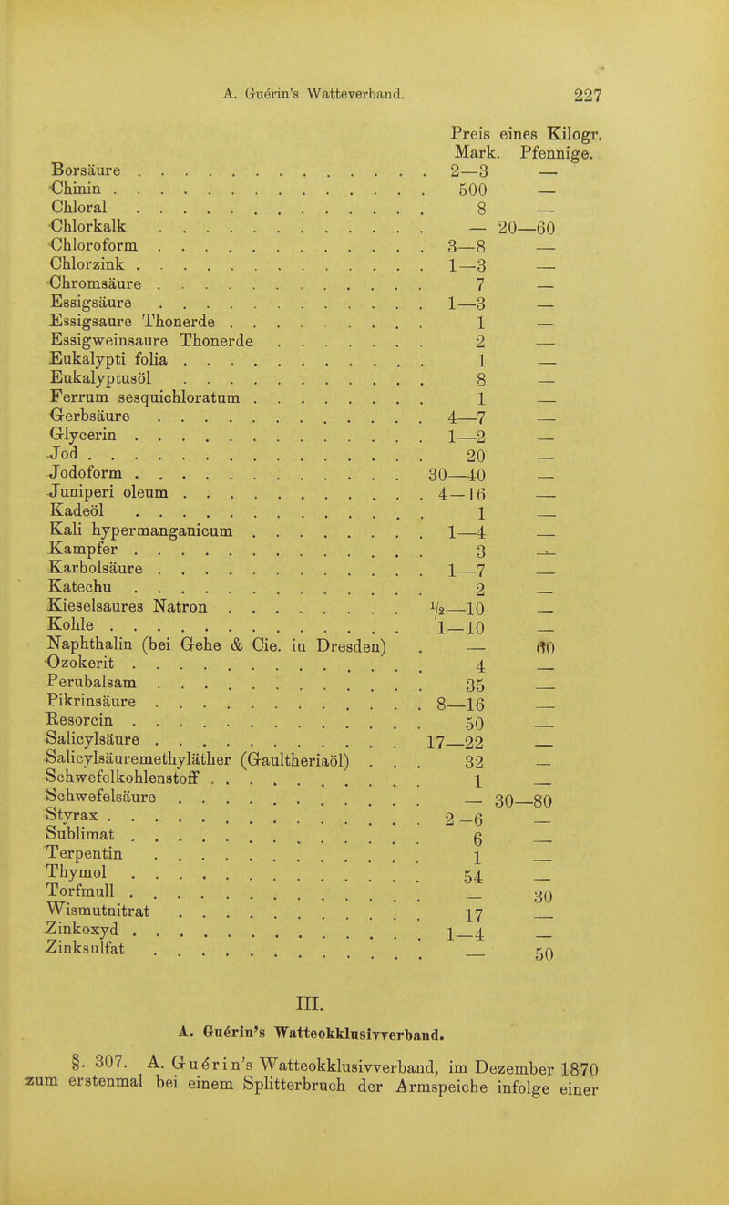Preis eines Kilogr. Mark. Pfennige. Borsäure 2—3 — ■Chinin 500 — Chloral 8 — •Chlorkalk — 20—60 Chloroform 3—8 — Chlorzink 1—3 — Chromsäure 7 — Essigsäure 1—3 — Essigsaure Thonerde 1 — Essigweinsaure Thonerde 2 — Eukalypti folia 1 — Eukalyptusöl 8 — Ferrum sesquichloratum 1 — Gerbsäure 4—7 — Glycerin 1—2 Jod 20 — Jodoform 30—40 Juniperi oleum 4—1(5 Kadeöl 1 Kali hypermanganicum 1—4 Kampfer 3 ^ Karbolsäure 1 7 Katechu 2 Kieselsaures Natron 1^2 10 Kohle 1 10 Naphthalin (bei Gehe & Cie. in Dresden) . — QO Ozokerit 4 Perubalsam 35 Pikrinsäure 8 16 Kesorcin 5O Salicylsäure I7 22 ■Salicylsäuremethyläther (Gaultheriaöl) ... 32 — Schwefelkohlenstoff l Schwefelsäure 30 gQ Styrax 2-6 — Sublimat g Terpentin 1 Thymol 54 _ Torfmull _ gQ Wismutnitrat ][7 JZinkoxyd i 4 Zinksulfat ka in. A. Guerin's WatteokklnsiTrerband. §. 307. A. G udrin's Watteokklusivverband, im Dezember 1870 2!um erstenmal bei einem Splitterbruch der Armspeiche infolge einer