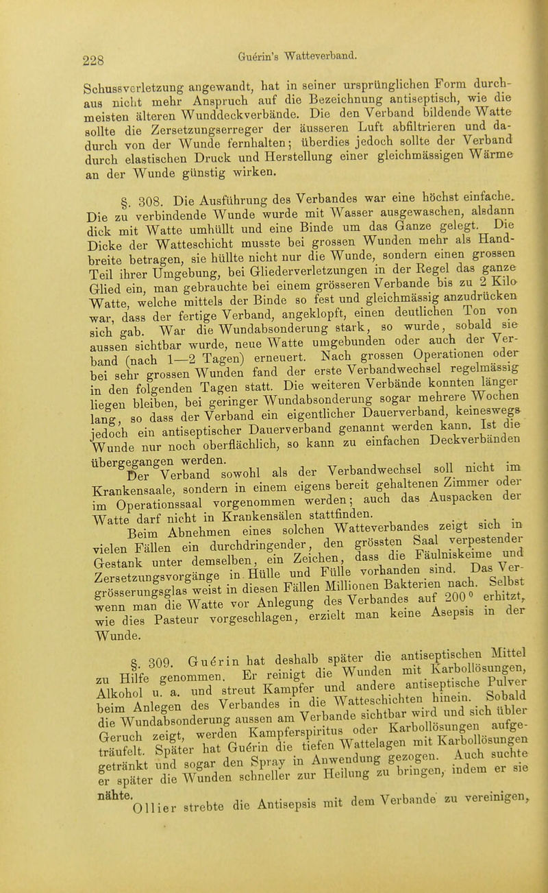 SchusBvcrletzung angewandt, hat in seiner ursprünglichen Form durch- aus nicht mehr Anspruch auf die Bezeichnung antiseptisch, wie die meisten älteren Wunddeckverbände. Die den Verband bildende Watte sollte die Zersetzungserreger der äusseren Luft abfiltrieren und da- durch von der Wunde fernhalten; überdies jedoch sollte der Verband durch elastischen Druck und Herstellung einer gleichmässigen Wärme an der Wunde günstig wirken. § 308. Die Ausführung des Verbandes war eine höchst einfache. Die zu verbindende Wunde wurde mit Wasser ausgewaschen, alsdann dick mit Watte umhüllt und eine Binde um das Ganze gelegt. Die Dicke der Watteschicht musste bei grossen Wunden mehr als Hand- breite betragen, sie hüllte nicht nur die Wunde, sondern emen grossen Teil ihrer Umgebung, bei Gliederverletzungen in der Regel das ganze Glied ein, man gebrauchte bei einem grösseren Verbände bis zu 2 Kilo Watte welche mittels der Binde so fest und gleichmässig anzudrucken war, dass der fertige Verband, angeklopft, einen deutlichen Ton von sich gab. War die Wundabsonderung stark, so wurde, sobald sie aussen sichtbar wurde, neue Watte umgebunden oder auch der Ver- band fnach 1—2 Tagen) erneuert. Nach grossen Operationen oder bei sehr grossen Wunden fand der erste Verbandwechsel regelmässig in den folgenden Tagen statt. Die weiteren Verbände konnten länger liegen bleiben, bei geringer Wundabsonderung sogar mehrere Wochen lang, 80 dass der Verband ein eigentlicher Dauerverband, kemesweg. iedoch ein antiseptischer Dauerverband genannt werden kann, ist die Wunde nur noch oberflächhch, so kann zu einfachen Deckverbanden ''^?fe7verwsowohl als der Verbandwechsel soll nicht im Krankensaale, sondern in einem eigens bereit gehaltenen Zimmer oder ^ Operationssaal vorgenommen werden; auch das Auspacken dei Watte darf nicht in Krankensälen stattfinden. • . • -u • Beim Abnehmen eines solchen Watteverbandes zeigt sich m vielen Fällen ein durchdringender, den grössten Saal .verpestender Gestank unter demselben, ein Zeichen, dass die Faulniskeime und Zersetzung^^^^^ in. Hülle und Fülle vorhanden sind. Das Ver- ung^las'wlst in diesen Fällen Millionen Bakterien nach. Selbst wenn man die Watte vor Anlegung des Verbandes auf 200 erhitzt wie dies Pasteur vorgeschlagen, erzielt man keine Asepsis m der Wunde. 8 309 Gudrin hat deshalb später die antiseptischen Mittel zu HUfe genommen Er reinigt die'Wunden mit Karbollosungen, Alkoho u^ a 3 streut Kampfer und -^dei-e antiseptische Pulver 'oili., ni»bl, a, A»i»,.l. VI»'' •■ -!•>•