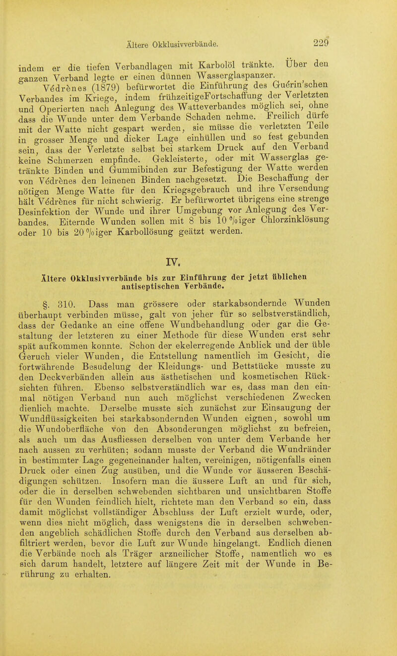 indem er die tiefen Verbandlagen mit Karbolöl tränkte. Über den eanzen Verband legte er einen dünnen Wasserglaspanzer V^dr^nes (1879) befürwortet die Einführung des Guörin sehen Verbandes im Kriege, indem frühzeitigeFortschaffung der Verletzten und Operierten nach Anlegung des Watteverbandes möglich sei, ohne dass die Wunde unter dem Verbände Schaden nehme. Freilich dürfe mit der Watte nicht gespart werden, sie müsse die verletzten Teile in grosser Menge und dicker Lage einhüllen und so fest gebunden sein, dass der Verletzte selbst bei starkem Druck auf den Verband keine Schmerzen empfinde. Gekleisterte, oder mit Wasserglas ge- tränkte Binden und Gummibinden zur Befestigung der Watte werden von V^drfenes den leinenen Binden nachgesetzt. Die Beschaffung der nötigen Menge Watte für den Kriegsgebrauch und ihre Versendung hält V^dr^nes für nicht schwierig. Er befürwortet übrigens eine strenge Desinfektion der Wunde und ihrer Umgebung vor Anlegung des Ver- bandes. Eiternde Wunden sollen mit 8 bis IC/oiger Chlorzinklösung oder 10 bis 20''/oiger Karbollösung geätzt werden. IV. iltere OkklusiTverbände bis zur Einführung der jetzt üblichen antiseptischen Verbände. §. 310. Dass man grössere oder starkabsondernde Wunden überhaupt verbinden müsse, galt von jeher für so selbstverständlich, dass der Gedanke an eine offene Wundbehandlung oder gar die Ge- staltung der letzteren zu einer Methode für diese Wunden erst sehr spät aufkommen konnte. Schon der ekelerregende Anblick und der üble Geruch vieler Wunden, die Entstellung namentlich im Gesicht, die fortwährende Besudelung der Kleidungs- und Bettstücke musste zu den Deckverbänden allein aus ästhetischen und kosmetischen Rück- sichten führen. Ebenso selbstverständlich war es, dass man den ein- mal nötigen Verband nun auch möglichst verschiedenen Zwecken dienlich machte. Derselbe musste sich zunächst zur Einsaugung der Wundflüssigkeiten bei starkabsondernden Wunden eignen, sowohl um die Wundoberfläche von den Absonderungen möglichst zu befreien, als auch um das Ausfliessen derselben von unter dem Verbände her nach aussen zu verhüten; sodann musste der Verband die Wundränder in bestimmter Lage gegeneinander halten, vereinigen, nötigenfalls einen Druck oder einen Zug ausüben, und die Wunde vor äusseren Beschä- digungen schützen. Insofern man die äussere Luft an und für sich, oder die in derselben schwebenden sichtbaren und unsichtbaren Stoffe für den Wunden feindlich hielt, richtete man den Verband so ein, dass damit möglichst vollständiger Abschluss der Luft erzielt wurde, oder, wenn dies nicht möglich, dass wenigstens die in derselben schweben- den angeblich schädlichen Stoffe durch den Verband aus derselben ab- filtriert werden, bevor die Luft zur Wunde hingelangt. Endlich dienen die Verbände noch als Träger arzneilicher Stoffe, namentlich wo es sich darum handelt, letztere auf längere Zeit mit der Wunde in Be- rührung zu einhalten.