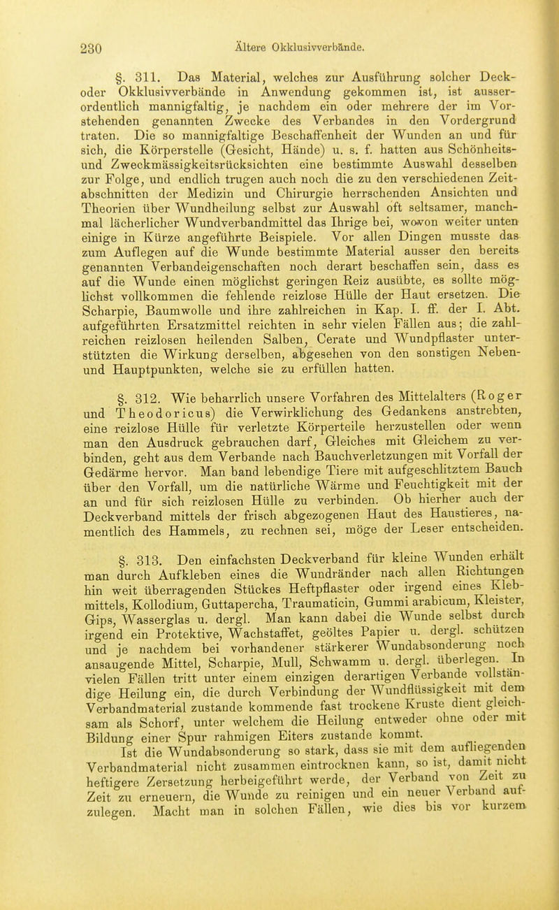 §. 811. Das Material, welches zur Ausführung solcher Deck- oder Okklusivverbände in Anwendung gekommen ist, ist ausser- ordentlich mannigfaltig, je nachdem ein oder mehrere der im Vor- stehenden genannten Zwecke des Verbandes in den Vordergrund traten. Die so mannigfaltige Beschaffenheit der Wunden an und für sich, die Körperstelle (Gesicht, Hände) u. s. f. hatten aus Schönheits- und Zweckmässigkeitsrücksichten eine bestimmte Auswahl desselben zur Folge, und endlich trugen auch noch die zu den verschiedenen Zeit- abschnitten der Medizin und Chirurgie herrschenden Ansichten und Theorien über Wundheilung selbst zur Auswahl oft seltsamer, manch- mal lächerlicher Wundverbandmittel das Ihrige bei, woi«?^on weiter unten einige in Kürze angeführte Beispiele. Vor allen Dingen musste das zum Auflegen auf die Wunde bestimmte Material ausser den bereits genannten Verbandeigenschaften noch derart beschaffen sein, dass es auf die Wunde einen möglichst geringen Reiz ausübte, es sollte mög- lichst vollkommen die fehlende reizlose Hülle der Haut ersetzen. Die Scharpie, Baumwolle und ihre zahlreichen in Kap. I. ff. der I. Abt. aufgeführten Ersatzmittel reichten in sehr vielen Fällen aus; die zahl- reichen reizlosen heilenden Salben, Gerate und Wundpflaster unter- stützten die Wirkung derselben, abgesehen von den sonstigen Neben- und Hauptpunkten, welche sie zu erfüllen hatten. §. 312. Wie beharrlich unsere Vorfahren des Mittelalters (Roger und Theodoricus) die Verwirklichung des Gedankens anstrebten^ eine reizlose Hülle für verletzte Körperteile herzustellen oder wenn man den Ausdruck gebrauchen darf, Gleiches mit Gleichem zu ver- binden, geht aus dem Verbände nach Bauchverletzungen mit Vorfall der Gedärme hervor. Man band lebendige Tiere mit aufgeschlitztem Bauch über den Vorfall, um die natürliche Wärme und Feuchtigkeit mit der an und für sich reizlosen Hülle zu verbinden. Ob hierher auch der Deckverband mittels der frisch abgezogenen Haut des Haustieres, na- mentlich des Hammels, zu rechnen sei, möge der Leser entscheiden. §. 313. Den einfachsten Deckverband für kleine Wunden erhält man durch Aufkleben eines die Wundränder nach allen Richtungen hin weit überragenden Stückes Heftpflaster oder irgend eines Kleb- mittels, Kollodium, Guttapercha, Traumaticin, Gummi arabicum, Kleister^ Gips, Wasserglas u. dergl. Man kann dabei die Wunde selbst durch irgend ein Protektive, Wachstaffet, geöltes Papier u. dergl. schützen und je nachdem bei vorhandener stärkerer Wundabsonderung noch ansaugende Mittel, Scharpie, Mull, Schwamm u. dergl. überlegen. In vielen Fällen tritt unter einem einzigen derartigen Verbände vollstän- dige Heilung ein, die durch Verbindung der Wundflüssigkeit mit dem Verbandmaterial zustande kommende fast trockene Kruste dient gleich- sam als Schorf, unter welchem die Heilung entweder ohne oder mit Bildung einer Spur rahmigen Eiters zustande kommt. Ist die Wundabsonderung so stark, dass sie mit dem aufliegenden Verbandmaterial nicht zusammen eintrocknen kann, so ist, damit nicht heftigere Zersetzung herbeigeführt werde, der Verband von Zeit zu Zeit zu erneuern, die Wunde zu reinigen und ein neuer Verband aut- zulegen. Macht man in solchen Fällen, wie dies bis vor kurzem