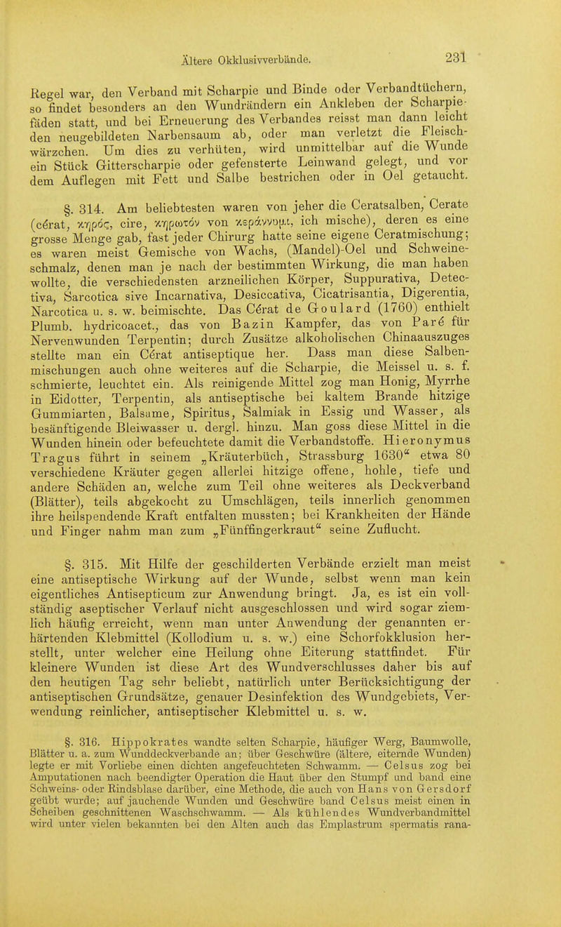 Regel war den Verband mit Scharpie und Binde oder Verbandtüchern, so findet besonders an den Wundrändern ein Ankleben der Scharpie- faden statt, und bei Erneuerung des Verbandes reisst man dann leicht den neugebildeten Narbensaum ab, oder man verletzt die Fleisch- wärzchen. Um dies zu verhüten, wird unmittelbar auf die Wunde ein Stück Gitterscharpie oder gefensterte Leinwand gelegt, und vor dem Auflegen mit Fett und Salbe bestrichen oder in Oel getaucht. §. 314. Am beliebtesten waren von jeher die Ceratsalben, Gerate (c^rat, XTjpdc, cire, XYjpaitöv von X£pävvo[j.t, ich mische), deren es eine grosse Menge gab, fast jeder Chirurg hatte seine eigene Ceratmischung-, es waren meist Gemische von Wachs, (Mandel)-Oel und Schweme- schmalz, denen man je nach der bestimmten Wirkung, die man haben wollte, die verschiedensten arzneilichen Körper, Suppurativa, Detec- tiva, Sarcotica sive Incarnativa, Desiccativa, Cicatrisantia, Digerentia, Narcotica ii. s. w. beimischte. Das C^rat de Goulard (1760) enthielt Plumb. hydricoacet., das von Bazin Kampfer, das von Par^ für Nervenwunden Terpentin; durch Zusätze alkoholischen Chinaauszuges stellte man ein C^rat antiseptique her. Dass man diese Salben- mischungen auch ohne weiteres auf die Scharpie, die Meissel u. s. f. schmierte, leuchtet ein. Als reinigende Mittel zog man Honig, Myrrhe in Eidotter, Terpentin, als antiseptische bei kaltem Brande hitzige Gummiarten, Balsame, Spiritus, Salmiak in Essig und Wasser, als besänftigende Bleiwasser u. dergl. hinzu. Man goss diese Mittel in die Wunden hinein oder befeuchtete damit die Verbandstoffe. Hieronymus Tragus führt in seinem „Kräuterbüch, Strassburg 1630 etwa 80 verschiedene Kräuter gegen allerlei hitzige offene, hohle, tiefe und andere Schäden an, welche zum Teil ohne weiteres als Deckverband (Blätter), teils abgekocht zu Umschlägen, teils innerlich genommen ihre heilspendende Kraft entfalten mussten; bei Krankheiten der Hände und Finger nahm man zum „Fünffingerkraut seine Zuflucht. §. 315. Mit Hilfe der geschilderten Verbände erzielt man meist eine antiseptische Wirkung auf der Wunde, selbst wenn man kein eigentliches Antisepticum zur Anwendung bringt. Ja, es ist ein voll- ständig aseptischer Verlauf nicht ausgeschlossen und wird sogar ziem- lich häufig erreicht, wenn man unter Anwendung der genannten er- härtenden Klebmittel (Kollodium u. s. w.) eine Schorfokklusion her- stellt, unter welcher eine Heilung ohne Eiterung stattfindet. Für kleinere Wunden ist diese Art des Wundverschlusses daher bis auf den heutigen Tag sehr beliebt, natürlich unter Berücksichtigung der antiseptischen Grundsätze, genauer Desinfektion des Wundgebiets, Ver- wendung reinlicher, antiseptischer Klebmittel u. s. w. §. 316. Hippokrates wandte selten Scharpie, häufiger Werg, Baumwolle, Blätter u. a. zum Wunddeckverbande an; über Geschwüre (ältere, eiternde Wunden) legte er mit Vorliebe einen dichten angefeuchteten Schwamm. — Celsus zog bei Amputationen nach beendigter Operation die Haut über den Stumpf imd band eine Schweins- oder Rindsblase darüber, eine Methode, die auch von Hans von Gersdorf geübt wurde; auf jauchende Wunden tmd Geschwüre band Celsus meist einen in Scheiben geschnittenen Waschschwamm. — Als kühlendes Wundverbandmittel wird unter vielen bekannten bei den Alten auch das Emplastrum spermatis rana-