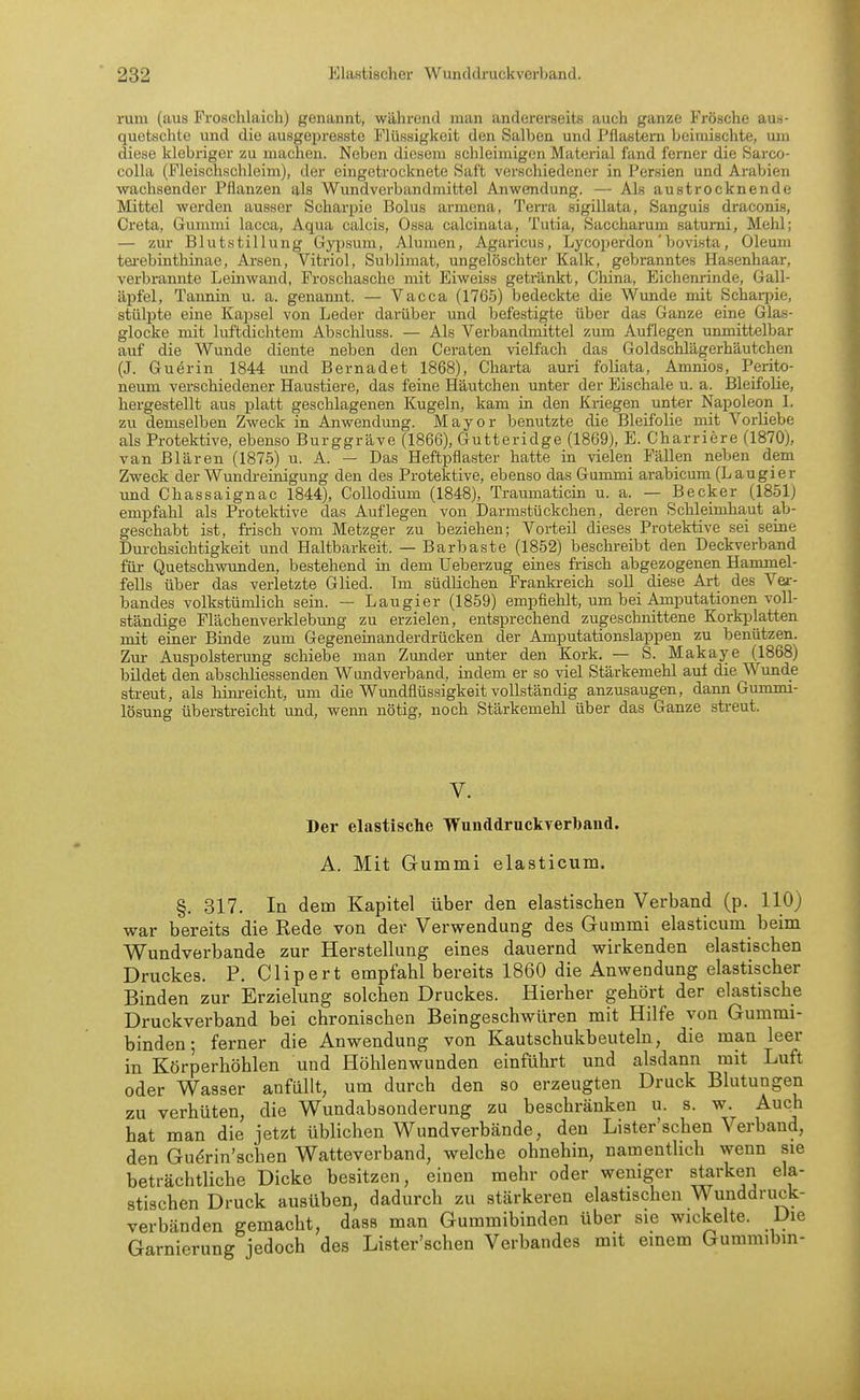 rum (aus Froschlaich) genannt, während man andererseits auch ganze Frösche aus- quetschte und die ausgepresste Flüssigkeit den Salben und Pflastern beimischte, um diese klebriger zu machen. Neben diesem schleimigen Material fand ferner die Sarco- coUa (Fleischschleim), der eingetrocknete Saft verschiedener in Persien und Arabien wachsender Pflanzen als Wundverbandmittel Anwendung. — Als austrocknende Mittel werden ausser Scharpie Bolus armena. Terra sigillata, Sanguis draconis, Greta, Gummi lacca. Aqua calcis, Ossa calcinata, Tutia, Saccharum satumi, Melil; — zur Blutstillung Gyi^sum, Alumen, Agaricus, Lycoperdon' bovista, Oleum tei-ebinthinae, Arsen, Viti*iol, Sublimat, ungelöschter Kalk, gebranntes Hasenhaar, verbrannte Leinwand, Froschasche mit Eiweiss getränkt, China, Eichenrinde, Gall- äpfel, Tannin u. a. genannt. — Vacca (1765) bedeckte die Wunde mit Schaq)ie, stülpte eine Kapsel von Leder darüber und befestigte über das Ganze eine Glas- glocke mit luftdichtem Abschluss. — Als Verbandmittel zum Auflegen unmittelbar auf die Wunde diente neben den Geraten vielfach das Goldschlägerhäutchen (J. Guerin 1844 und Bernadet 1868), Charta auri foliata, Amnios, Perito- neum verschiedener Haustiere, das feine Häutchen unter der Eischale u. a. Bleifolie, hergestellt aus platt geschlagenen Kugeln, kam in den Kriegen unter Napoleon I. zu demselben Zweck in Anwendung. Mayor benutzte die Bleifolie mit Vorliebe als Protektive, ebenso Burggräve (1866), Gutteridge (1869), E. Charriere (1870), van Blären (1875) u. A. — Das Heftpflaster hatte in vielen Fällen neben dem Zweck der Wundreinigung den des Protektive, ebenso das Gummi arabicum (L au gier und Chassaignac 1844), Collodium (1848), Traumaticin u. a. — Becker (1851) empfahl als Protektive das Auflegen von Darmstückchen, deren Schleimha,ut ab- geschabt ist, frisch vom Metzger zu beziehen; Vorteil dieses Protektive sei seine Durchsichtigkeit und Haltbarkeit. — Barbaste (1852) beschreibt den Deckverband für Quetschwunden, bestehend in dem Ueberzug eines fi-isch abgezogenen Hammel- fells über das verletzte Glied. Tm südlichen Frankreich soll diese Art des Ver- bandes volkstümlich sein. — Laugier (1859) empfiehlt, um bei Amputationen voll- ständige Flächenverklebung zu erzielen, entsprechend zugeschnittene Korkplatten mit einer Binde zum Gegeneinanderdrücken der Amputationslappen zu benützen. Zur Auspolsterung schiebe man Zmider unter den Kork. — S. Makaye (1868) bildet den abschliessenden Wundverband, indem er so viel Stärkemehl auf die Wunde streut, als him-eicht, um die Wundflüssigkeit vollständig anzusaugen, dann Gummi- lösung überstreicht und, wenn nötig, noch Stärkemehl über das Ganze streut. V. Dei- elastische Wunddruckverbaud. A. Mit Gummi elasticum. §. 317. la dem Kapitel über den elastischen Verband (p. 110) war bereits die Rede von der Verwendung des Gummi elasticum beim Wundverbande zur Herstellung eines dauernd wirkenden elastischen Druckes. P. Clipert empfahl bereits 1860 die Anwendung elastischer Binden zur Erzielung solchen Druckes. Hierher gehört der elastische Druckverband bei chronischen Beingeschwüren mit Hilfe von Gummi- binden; ferner die Anwendung von Kautschukbeuteln, die man leer in Körperhöhlen und Höhlenwunden einführt und alsdann mit Luft oder Wasser anfüllt, um durch den so erzeugten Druck Blutungen zu verhüten, die Wundabsonderung zu beschränken u. s. w. Auch hat man die jetzt üblichen Wundverbände, den Lister'schen Verband, den Gudrin'schen Watteverband, welche ohnehin, namentlich wenn sie beträchtliche Dicke besitzen, einen mehr oder weniger starken ela- stischen Druck ausüben, dadurch zu stärkeren elastischen Wunddruck- verbänden gemacht, dass man Gummibinden über sie wickelte. Die Garnierung jedoch des Lister'schen Verbandes mit emem Gummibm-