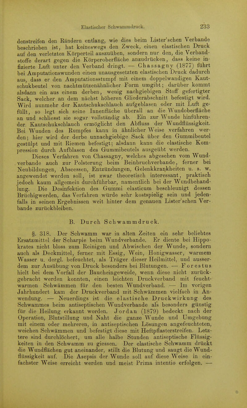 denstreifen den Rändern entlang, wie dies beim Lister'sehen Verbände beschrieben ist, hat keineswegs den Zweck, einen elastischen Druck auf den verletzten Körperteil auszuüben, sondern nur den, die Verband- stoffe derart gegen die Körperoberfläche anzudrücken, dass keine in- fizierte Luft unter den Verband dringt. — Chassagny (1877) führt bei Amputationswunden einen unausgesetzten elastischen Druck dadurch aus, dass er den Amputationsstumpf mit einem doppelwandigen Kaut- schukbeutel von nachtmützenähnlicher Form umgibt; darüber kommt alsdann ein aus einem derben, wenig nachgiebigen Stoff gefertigter Sack, welcher an dem nächst höheren Gliederabschnitt befestigt wird. Wird nunmehr der Kautschukschlauch aufgeblasen oder mit Luft ge- füllt, so legt sich seine Innenfläche überall an die Wundoberfläche an und schhesst sie sogar vollständig ab. Ein zur Wunde hinführen- der Kautschukschlauch ermöglicht den Abfluss der Wundflüssigkeit. Bei Wunden des Rumpfes kann in ähnlicher Weise verfahren wer- den; hier wird der derbe unnachgiebige Sack über den Gummibeutel gestülpt und mit Riemen befestigt; alsdann kann die elastische Kom- pression durch Aufblasen des Gummibeutels ausgeübt werden. Dieses Verfahren von Chassagny, welches abgesehen vom Wund- verbande auch zur Polsterung beim Beinbruchverbande, ferner bei Neubildungen, Abscessen, Entzündungen, Gelenkkrankheiten u. s. w, angewendet werden soll, ist zwar theoretisch interessant, praktisch jedoch kaum allgemein durchführbar, namentlich bei der Wundbehand- lung. Die Desinfektion des Gummi elasticum beschleunigt dessen Brüchigwerden, das Verfahren würde sehr kostspielig sein und jeden- falls in seinen Ergebnissen weit hinter dem genauen Lister'schen Ver- bände zurückbleiben. B. Durch Schwammdruck. §. 318. Der Schwamm war in alten Zeiten ein sehr beliebtes Ersatzmittel der Scharpie beim Wundverbande, Er diente bei Hippo- krates nicht bloss zum Reinigen imd Abwischen der Wunde, sondern auch als Deckmittel, ferner mit Essig, Wein, Honigwasser, warmem Wasser u. dergl. befeuchtet, als Träger dieser Heilmittel, und ausser- dem zur Ausübung von Druck besonders bei Blutungen. — Forestus hielt bei dem Vorfall der Baucheingeweide, wenn diese nicht zurück- gebracht werden konnten, einen leichten Druckverband mit feucht- warmen Schwämmen für den besten Wundverband. — Im vorigen Jahrhundert kam der Druckverband mit Schwämmen vielfach in An- wendung. — Neuerdings ist die elastische Druckwirkung des Schwammes beim antiseptischen Wundverbande als besonders günstig für die Heilung erkannt worden. Jordan (1879) bedeckt nach der Operation, Blutstillung und Naht die ganze Wunde und Umgebung mit einem oder mehreren, in antiseptischen Lösungen angefeuchteten, weichen Schwämmen und befestigt diese mit Heftpflasterstreifen. Letz- tere sind durchlöchert, um alle halbe Stunden antiseptische Flüssig- keiten in den Schwamm zu giessen. Der elastische Schwamm drückt die Wundflächen gut aneinander, stillt die Blutung und saugt die Wund- flüssigkeit auf. Die Asepsis der Wunde soll auf diese Weise in ein- fachster Weise erreicht werden und meist Prima intentio erfolgen. —