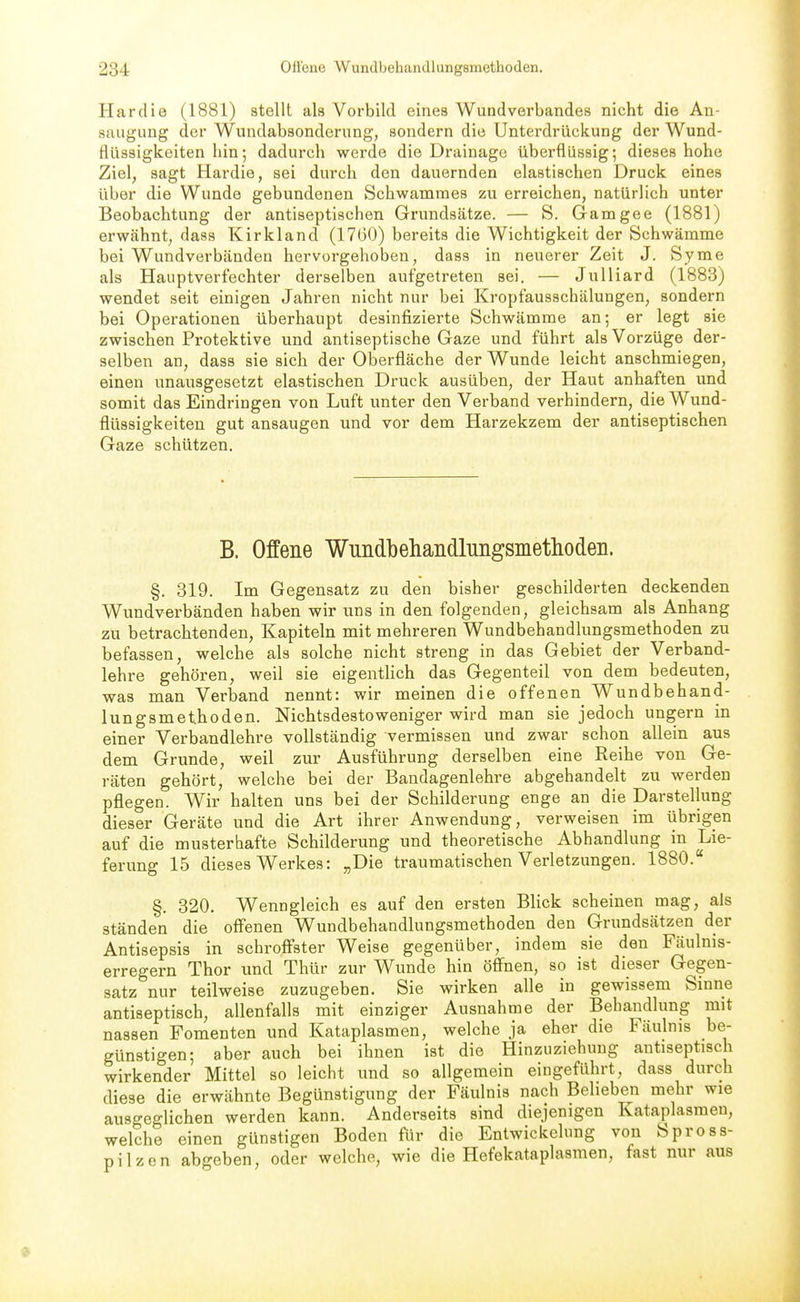 Hardie (1881) stellt als Vorbild eines Wundverbandes nicht die An- saugung der Wundabaonderung, sondern die Unterdrückung der Wund- fllissigkeiten hin•, dadurch werde die Drainage überflüssig; dieses hohe Ziel, sagt Hardie, sei durch den dauernden elastischen Druck eines über die Wunde gebundenen Schwamraes zu erreichen, natürlich unter Beobachtung der antiseptischen Grundsätze. — S. Gamgee (1881) erwähnt, dass Kirkland (1760) bereits die Wichtigkeit der Schwämme bei Wundverbänden hervorgehoben, dass in neuerer Zeit J. Syme als Hauptverfechter derselben aufgetreten sei. — Julliard (1883) wendet seit einigen Jahren nicht nur bei Kropfausschälungen, sondern bei Operationen überhaupt desinfizierte Schwämme an; er legt sie zwischen Protektive und antiseptische Gaze und führt als Vorzüge der- selben an, dass sie sich der Oberfläche der Wunde leicht anschmiegen, einen unausgesetzt elastischen Druck ausüben, der Haut anhaften und somit das Eindringen von Luft unter den Verband verhindern, die Wund- flüssigkeiten gut ansaugen und vor dem Harzekzem der antiseptischen Gaze schützen. B. Offene Wundbehandlungsmethoden. §. 319. Im Gegensatz zu den bisher geschilderten deckenden Wundverbänden haben wir uns in den folgenden, gleichsam als Anhang zu betrachtenden, Kapiteln mit mehreren Wundbehandlungsmethoden zu befassen, welche als solche nicht streng in das Gebiet der Verband- lehre gehören, weil sie eigentlich das Gegenteil von dem bedeuten, was man Verband nennt: wir meinen die offenen Wundbehand- lungsmethoden. Nichtsdestoweniger wird man sie jedoch ungern in einer Verbandlehre vollständig vermissen und zwar schon allein aus dem Grunde, weil zur Ausführung derselben eine Reihe von Ge- räten gehört, welche bei der Bandagenlehre abgehandelt zu werden pflegen. Wir halten uns bei der Schilderung enge an die Darstellung dieser Geräte und die Art ihrer Anwendung, verweisen im übrigen auf die musterhafte Schilderung und theoretische Abhandlung in Lie- ferung 15 dieses Werkes: „Die traumatischen Verletzungen. 1880. §. 320. Wenngleich es auf den ersten Blick scheinen mag, als ständen die offenen Wundbehandlungsmethoden den Grundsätzen der Antisepsis in schroff^ster Weise gegenüber, indem sie den Fäulnis- erregern Thor und Thür zur Wunde hin öff^nen, so ist dieser Gegen- satz nur teilweise zuzugeben. Sie wirken alle in gewissem Sinne antiseptisch, allenfalls mit einziger Ausnahme der Behandlung mit nassen Fomenten und Kataplasmen, welche ja eher die Fäulnis be- günstigen; aber auch bei ihnen ist die Hinzuziehung antiseptisch wirkender Mittel so leicht und so allgemein eingeführt, dass durch diese die erwähnte Begünstigung der Fäulnis nach Belieben mehr wie ausgeglichen werden kann. Anderseits sind diejenigen Kataplasmen, welche einen günstigen Boden für die Entwickelung von Spross- pilzen abgeben, oder welche, wie die Hefekataplasmen, fast nur aus