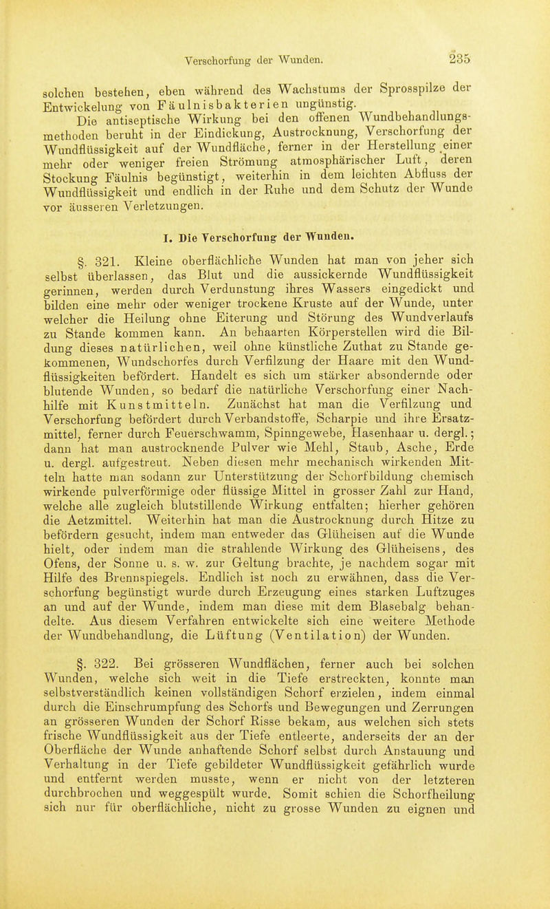 solchen bestehen, eben während des Wachstums der Sprosspilze der Entwickelung von Fäulnisbakterien ungünstig. Die antiseptische Wirkung bei den offenen Wundbehandlungs- methoden beruht in der Eindickung, Austrocknung, Verschorfung der Wundflüssigkeit auf der Wundfläche, ferner in der Herstellung einer mehr oder weniger freien Strömung atmosphärischer Luft, deren Stockung Fäulnis begünstigt, weiterhin in dem leichten Abfluss der Wundflüssigkeit und endlich in der Ruhe und dem Schutz der Wunde vor äusseren Verletzungen. I. Die Yerschorfung der Wunden. §. 321. Kleine oberflächliche Wunden hat man von jeher sich selbst überlassen, das Blut und die aussickernde Wundflüssigkeit gerinnen, werden durch Verdunstung ihres Wassers eingedickt und bilden eine mehr oder weniger trockene Kruste auf der Wunde, unter welcher die Heilung ohne Eiterung und Störung des Wundverlaufs zu Stande kommen kann. An behaarten Körperstellen wird die Bil- dung dieses natürlichen, weil ohne künstliche Zuthat zu Stande ge- kommenen, Wundschorfes durch Verfilzung der Haare mit den Wund- flüssigkeiten befördert. Handelt es sich um stärker absondernde oder blutende Wunden, so bedarf die natürhche Verschorfung einer Nach- hilfe mit Kunstmitteln. Zunächst hat man die Verfilzung und Verschorfung befördert durch Verbandstoffe, Scharpie und ihre Ersatz- mittel, ferner durch Feuerschwamm, Spinngewebe, Hasenhaar u. dergl.; dann hat man austrocknende Pulver wie Mehl, Staub, Asche, Erde u. dergl. aufgestreut. Neben diesen mehr mechanisch wirkenden Mit- teln hatte man sodann zur Unterstützung der Schorf bildung chemisch wirkende pulverförmige oder flüssige Mittel in grosser Zahl zur Hand, welche alle zugleich blutstillende Wirkung entfalten; hierher gehören die Aetzmittel. Weiterhin hat man die Austrocknung durch Hitze zu befördern gesucht, indem man entweder das Glüheisen auf die Wunde hielt, oder indem man die strahlende Wirkung des Glüheisens, des Ofens, der Sonne u. s. w. zur Geltung brachte, je nachdem sogar mit Hilfe des Brennspiegels. Endlich ist noch zu erwähnen, dass die Ver- schorfung begünstigt wurde durch Erzeugung eines starken Luftzuges an und auf der Wunde, indem man diese mit dem Blasebalg behan- delte. Aus diesem Verfahren entwickelte sich eine weitere Methode der Wundbehandlung, die Lüftung (Ventilation) der Wunden. §. 822. Bei grösseren Wundflächen, ferner auch bei solchen Wunden, welche sich weit in die Tiefe erstreckten, konnte man selbstverständlich keinen vollständigen Schorf erzielen, indem einmal durch die Einschrumpfung des Schorfs und Bewegungen und Zerrungen an grösseren Wunden der Schorf Risse bekam, aus welchen sich stets frische Wundflüssigkeit aus der Tiefe entleerte, anderseits der an der Oberfläche der Wunde anhaftende Schorf selbst durch Anstauung und Vorhaltung in der Tiefe gebildeter Wundflüssigkeit gefährlich wurde und entfernt werden musste, wenn er nicht von der letzteren durchbrochen und weggespült wurde. Somit schien die Schorfheilung sich nur für oberflächliche, nicht zu grosse Wunden zu eignen und