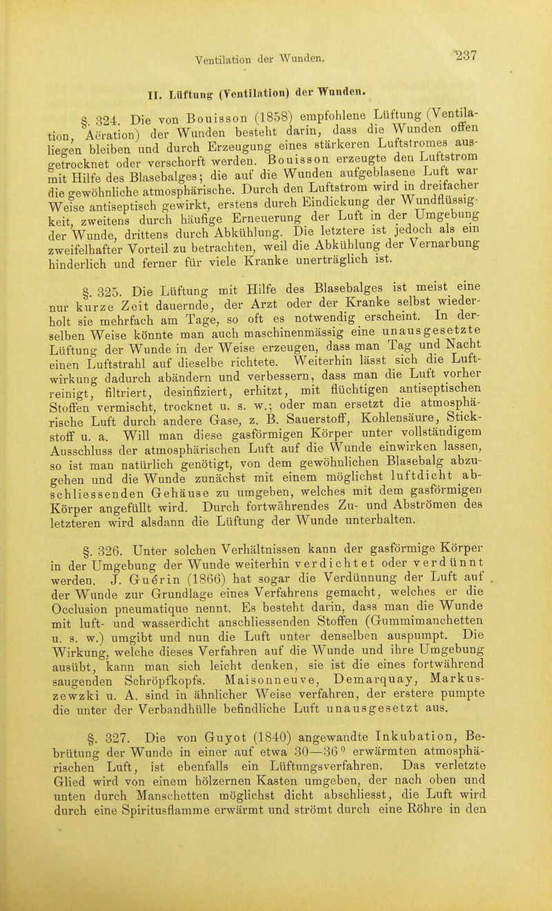 Ventilation der Wunden. ^37 II. Lüftung- (Ventilation) der Wnnden. S 324 Die von Bouisson (1858) empfohlene Lüftung (Ventila- tion Aeration) der Wunden besteht darin, dass die Wunden offen liegen bleiben und durch Erzeugung eines stärkeren Luftstromes aus- getrocknet oder verschorft werden. Bouisson erzeugte den Luftstrom mit Hilfe des Blasebalges; die auf die Wunden aufgeblasene Luft war die gewöhnliche atmosphärische. Durch den Luftstrom wird in dreifacher Weise antiseptisch gewirkt, erstens durch Eindickung der Wundflussig- keit, zweitens durch häufige Erneuerung der Luft m der Umgebung der Wunde, drittens durch Abkühlung. Die letztere ist jedoch als em zweifelhafter Vorteil zu betrachten, weil die Abkühlung der Vernarbung hinderlich und ferner für viele Kranke unerträglich ist. § 325 Die Lüftung mit Hilfe des Blasebalges ist meist eine nur kurze Zeit dauernde, der Arzt oder der Kranke selbst wieder- holt sie mehrfach am Tage, so oft es notwendig erschemt. In der- selben Weise könnte man auch maschinenmässig eine unausgesetzte Lüftung der Wunde in der Weise erzeugen, dass man Tag und Nacht einen Luftstrahl auf dieselbe richtete. Weiterhin lässt sich die Lutt- wirkung dadurch abändern und verbessern, dass man die Luft vorher reinigt, filtriert, desinfiziert, erhitzt, mit flüchtigen antiseptischen Stoffen vermischt, trocknet u. s. w.; oder man ersetzt die atmosphä- rische Luft durch andere Gase, z. B. Sauerstoff, Kohlensäure, Stick- stoff u. a. Will man diese gasförmigen Körper unter vollständigem Ausschluss der atmosphärischen Luft auf die Wunde einwirken lassen, so ist man natürlich genötigt, von dem gewöhnlichen Blasebalg abzu- gehen und die Wunde zunächst mit einem möglichst luftdicht ab- schliessenden Gehäuse zu umgeben, welches mit dem gasförmigen Körper angefüllt wird. Durch fortwährendes Zu- und Abströmen des letzteren wird alsdann die Lüftung der Wunde unterhalten. §. 326. Unter solchen Verhältnissen kann der gasförmige Körper in der Umgebung der Wunde weiterhin v er dicht et oder verdünnt werden. J. Gu^rin (1866) hat sogar die Verdünnung der Luft auf der Wunde zur Grundlage eines Verfahrens gemacht, welches er die Occlusion pneumatique nennt. Es besteht darin, dass man die Wunde mit luft- und wasserdicht anschliessenden Stoffen (Gummimanchetten u. s. w.) umgibt und nun die Luft unter denselben auspumpt. Die Wirkung, welche dieses Verfahren auf die Wunde und ihre Umgebung ausübt, kann man sich leicht denken, sie ist die eines fortwährend saugenden Schröpfkopfs. Maisonneuve, Demarquay, Markus- zewzki u. A. sind in ähnlicher Weise verfahren, der erstere pumpte die unter der Verbandhülle befindliche Luft unausgesetzt aus. §. 327. Die von Guyot (1840) angewandte Inkubation, Be- brütung der Wunde in einer auf etwa 30—36  erwärmten atmosphä- rischen Luft, ist ebenfalls ein Lüftungsverfahren. Das verletzte Glied wird von einem hölzernen Kasten umgeben, der nach oben und unten durch Manschetten möglichst dicht abschliesst, die Luft wird durch eine Spiritusflamme erwärmt und strömt durch eine Röhre in den