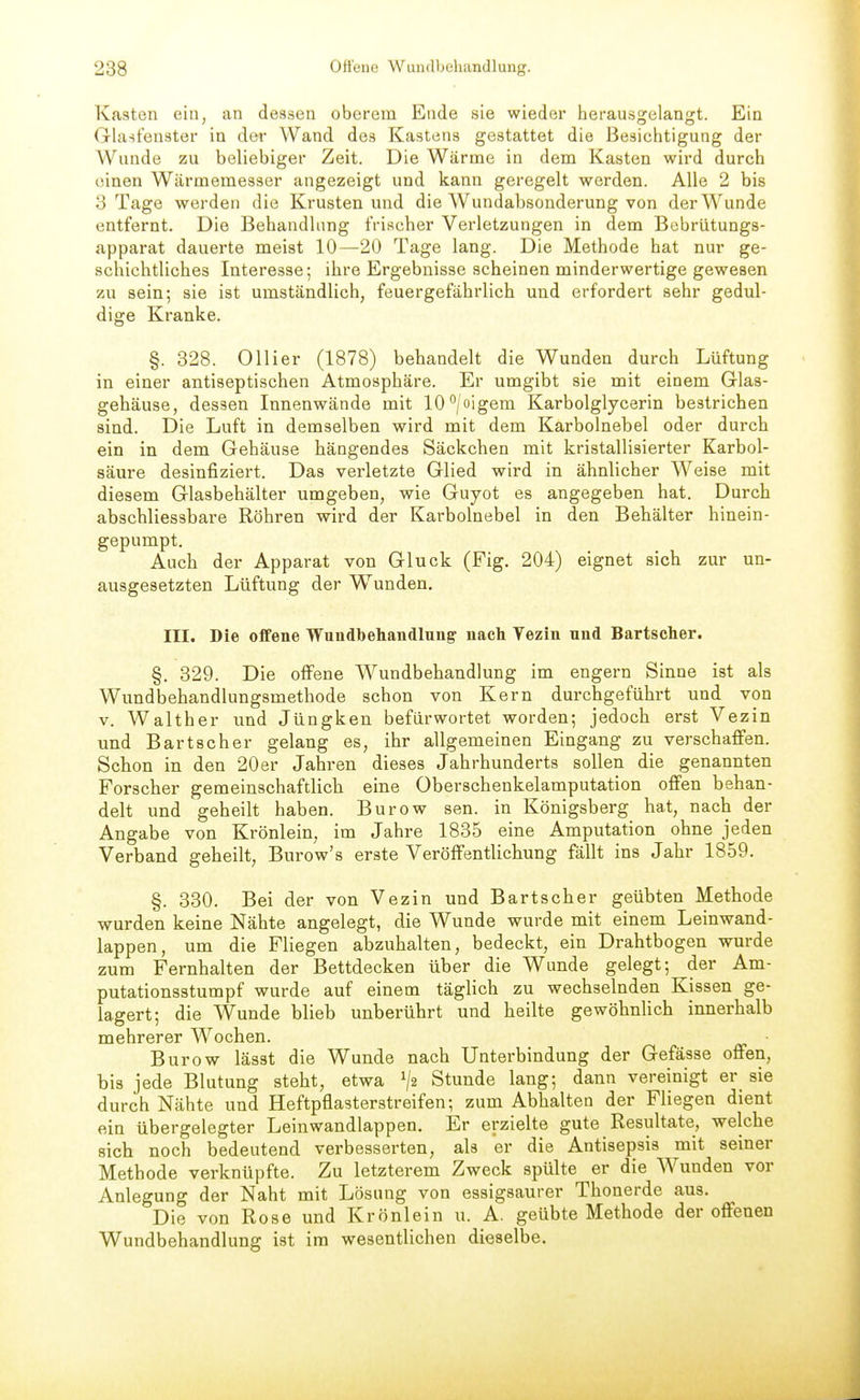 Kasten ein, an dessen oberem Ende sie wieder herausgelangt. Ein Gla^fenster in der Wand des Kastens gestattet die Besichtigung der Wunde zu beliebiger Zeit. Die Wärme in dem Kasten wird durch einen Wärmemesser angezeigt und kann geregelt werden. Alle 2 bis 3 Tage werden die Krusten und die Wundabsonderung von der Wunde entfernt. Die Behandlung frischer Verletzungen in dem Bebrütungs- apparat dauerte meist 10—20 Tage lang. Die Methode hat nur ge- schichtliches Interesse; ihre Ergebnisse scheinen minderwertige gewesen zu sein; sie ist umständlich, feuergefährlich und erfordert sehr gedul- dige Kranke, §. 328. Ollier (1878) behandelt die Wunden durch Lüftung in einer antiseptischen Atmosphäre. Er umgibt sie mit einem Glas- gehäuse, dessen Innenwände mit lO'^/oigem Karbolglycerin bestrichen sind. Die Luft in demselben wird mit dem Karbolnebel oder durch ein in dem Gehäuse hängendes Säckchen mit kristallisierter Karbol- säure desinfiziert. Das verletzte Glied wird in ähnlicher Weise mit diesem Glasbehälter umgeben, wie Guyot es angegeben hat. Durch abschliessbare Röhren wird der Karbolnebel in den Behälter hinein- gepumpt. Auch der Apparat von Gluck (Fig. 204) eignet sich zur un- ausgesetzten Lüftung der Wunden. III. Die offene Wundbehandlung nach Vezin und Bartscher. §, 329. Die offene Wundbehandlung im engern Sinne ist als Wundbehandlungsmethode schon von Kern durchgeführt und von V. Walther und Jüngken befürwortet worden; jedoch erst Vezin und Bartscher gelang es, ihr allgemeinen Eingang zu verschaffen. Schon in den 20er Jahren dieses Jahrhunderts sollen die genannten Forscher gemeinschaftlich eine Oberschenkelamputation offen behan- delt und geheilt haben. Burow sen. in Königsberg hat, nach der Angabe von Krönlein, im Jahre 1835 eine Amputation ohne jeden Verband geheilt, Burow's erste Veröffentlichung fällt ins Jahr 1859. §. 330. Bei der von Vezin und Bartscher geübten Methode wurden keine Nähte angelegt, die Wunde wurde mit einem Leinwand- lappen, um die Fliegen abzuhalten, bedeckt, ein Drahtbogen wurde zum Fernhalten der Bettdecken über die Wunde gelegt; der Am- putationsstumpf wurde auf einem täglich zu wechselnden Kissen ge- lagert; die Wunde blieb unberührt und heilte gewöhnUch innerhalb mehrerer Wochen. Burow lässt die Wunde nach Unterbindung der Gefässe offen, bis jede Blutung steht, etwa V2 Stunde lang; dann vereinigt er sie durch Nähte und Heftpflasterstreifen; zum Abhalten der Fliegen dient ein übergelegter Leinwandlappen. Er erzielte gute Resultate, welche sich noch bedeutend verbesserten, als er die Antisepsis mit seiner Methode verknüpfte. Zu letzterem Zweck spülte er die Wunden vor Anlegung der Naht mit Lösung von essigsaurer Thonerde aus. Die von Rose und Krönlein u. A. geübte Methode der offenen Wundbehandlung ist im wesentlichen dieselbe.