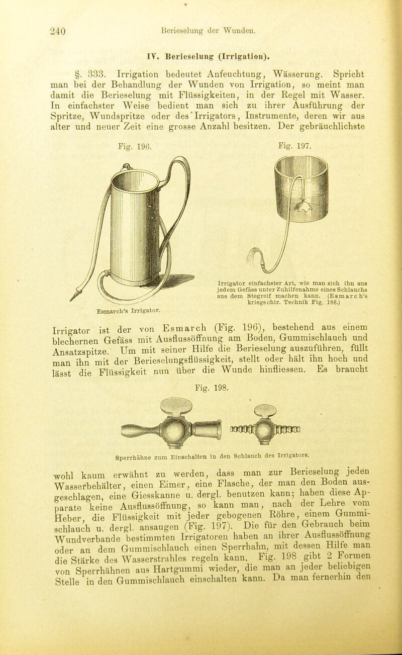 IV. Berieselung (Irrigation). §. 333. Irrigation bedeutet Anfeuchtung, Wässerung. Spricht man bei der BehandUmg der Wunden von Irrigation, so meint man damit die Berieselung mit Flüssigkeiten, in der Regel mit Wasser. In einfachster Weise bedient man sich zu ihrer Ausführung der Spritze, Wundspritze oder des' Irrigators, Instrumente, deren wir aus alter und neuer Zeit eine grosse Anzahl besitzen. Der gebräuchlichste Fig. 196. Fig. 197. Irrigator einfachster Art, wie man sich ihn aus jedem Gefäss unter Zuhilfenahme eines Schlauchs aus dem Stegreif machen kann. (Esmarch's kriegschir. Technik Fig. 186.) Esmarch's Irrigator. Irrigator ist der von Esmarch (Fig. 196), bestehend aus einem blechernen Gefäss mit AusflussöfFnung am Boden, Gummischlauch und Ansatzspitze. Um mit seiner Hilfe die Berieselung auszuführen, füllt man ihn mit der Berieselungsflüssigkeit, stellt oder hält ihn hoch und lässt die Flüssigkeit nun über die Wunde hinfliessen. Es braucht Fig. 198. Sperrhähne zum Einschalten in den Schlauch des Irrigators. wohl kaum erwähnt zu werden, dass man zur Berieselung jeden Wasserbehälter, einen Eimer, eine Flasche, der man den Boden aus- geschlagen, eine Giesskanne u. dergl. benutzen kann; haben diese Ap- parate keine AusflussöfFnung, so kann man, nach der Lehre vom Heber, die Flüssigkeit mit jeder gebogenen Röhre, einem Gummi- schlauch u. dergl. ansaugen (Fig. 197). Die für den Gebrauch beim Wundverbande bestimmten Irrigatoren haben an ihrer Ausflussoffnung oder an dem Guramischlauch einen Sperrhahn, mit dessen Hilfe man die Stärke des Wasserstrahles regeln kann. Fig. 198 gibt 2 Formen von Sperrhähnen aus Hartgummi wieder, die man an jeder be lebigen Stelle in den Gummischlauch einschalten kann. Da man fernerhm den