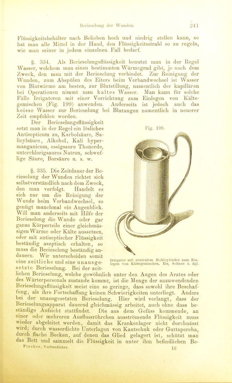 Flüssigkeitsbehälter nach Belieben hoch und niedrig stellen kann, so hat man alle Mittel in der Hand, den Flüssigkoitsstrahl so zu regeln, wie man seiner in jedem einzelneu Fall bedarf. §. 334. Als Berieselungsflüssigkeit benutzt man in der Regel Wasser, welchem man einen bestimmten Wärmegrad gibt, je nach dem Zweck, den mau mit der Berieselung verbindet. Zur Reinigung der Wunden, zum Abspülen des Eiters beim Verbandwechsel ist Wasser von Blutwärme am besten, zur Blutstillung, namentlich der kapillären bei Operationen nimmt man kaltes Wasser. Man kann für solche Fälle Irrigatoren mit einer Vorrichtung zum Einlegen von Kälte- gemischen (Fig. 199) anwenden. Anderseits ist jedoch auch das heisse Wasser zur Berieselung bei Blutungen namentlich in neuerer Zeit empfohlen worden. Der Berieselungsflüssigkeit setzt man in der Regel ein lösliches Fig. 199. Antisepticum zu, Karbolsäure, Sa- licylsäure, Alkohol, Kali hyper- manganicum, essigsaure Thonerde, unterchlorigsaures Natron, schwef- lige Säure, Borsäure u. s. w. §. 335. Die Zeitdauer der Be- rieselung der Wunden richtet sich selbstverständlich nach dem Zweck, den man verfolgt. Handelt es sich nur um die Reinigung der Wunde beim Verbandwechsel, so genügt manchmal ein Augenblick. Will man anderseits mit Hilfe der Berieselung die Wunde oder gar ganze Körperteile einer gleichmäs- sigen Wärme oder Kälte aussetzen, oder mit antiseptischer Flüssigkeit beständig aseptisch erhalten, so muss die Berieselung beständig an- dauern. Wir unterscheiden somit eine zeitliche und eine unausge- setzte Berieselung. Bei der zeit- lichen Berieselung, welche gewöhnlich unter den Augen des Arztes oder des Wärterpersonals zustande kommt, ist die Menge der anzuwendenden Berieselungsflüssigkeit meist eine so geringe, dass sowohl ihre Beschaf- fung, als ihre Fortschaffung keinen Schwierigkeiten unterliegt. Anders bei der unausgesetzten Berieselung. Hier wird verlangt, dass der Berieselungsapparat dauernd gleichmässig arbeitet, auch ohne dass be- ständige Aufsicht stattfindet. Die aus dem Gefäss kommende, an einer oder mehreren Ausflussröhrchen ausströmende Flüssigkeit muss wieder abgeleitet werden, damit das Krankenlager nicht durchnässt wird; durch wasserdichte Unterlagen von Kautschuk oder Guttapercha, durch flache Becken, auf denen das Glied gelagert ist, schützt man das Bett und sammelt die Flüssigkeit in unter ihm befindlichen Be- Fischer, Verbandlehre. jg Irrigator mit zentralem Hohloylinder zum Ein- legen von Kält>egemisohen, Eis, Schnee u. dgl.