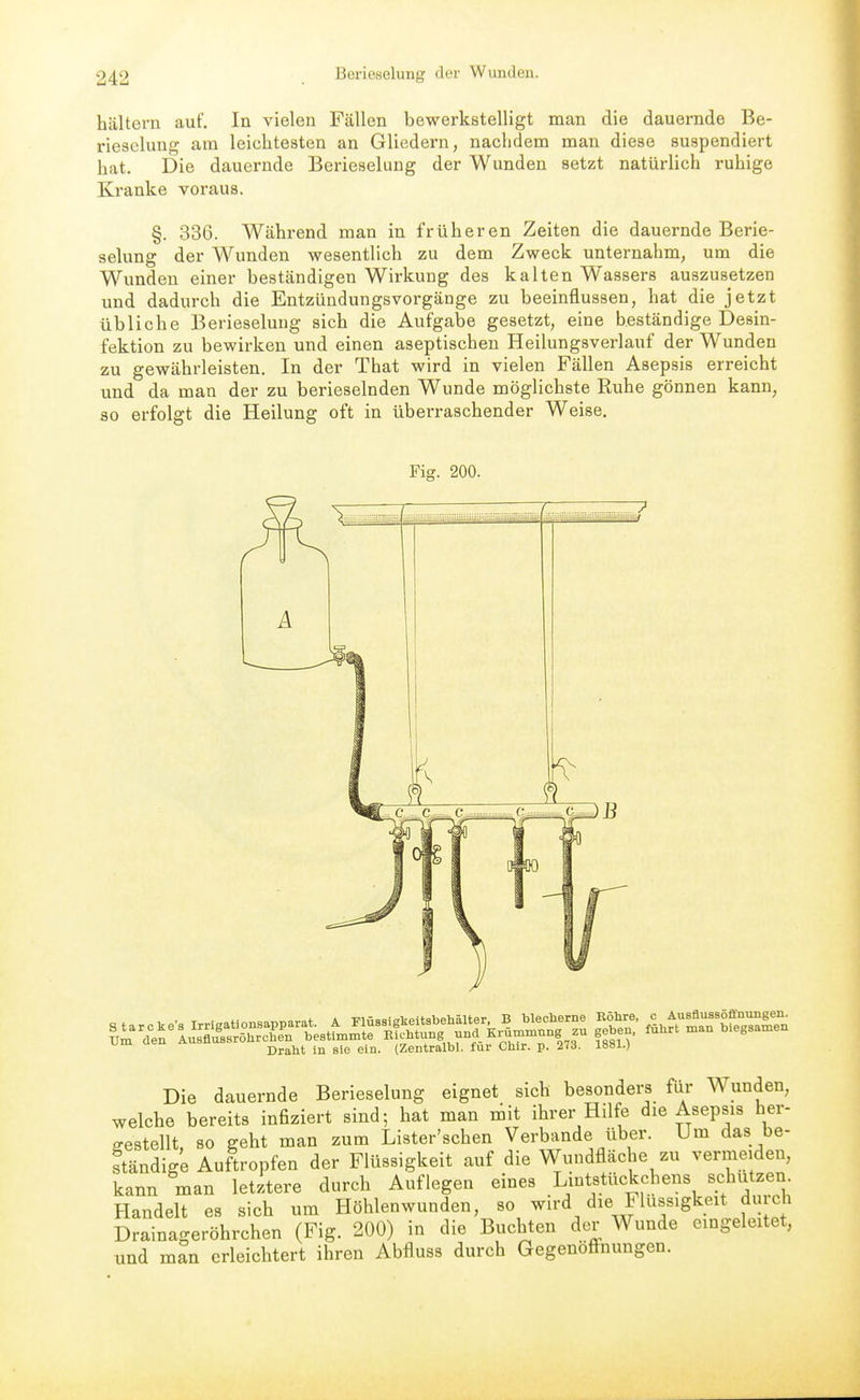 hältern auf. In vielen Fällen bewerkstelligt man die dauernde Be- rieselung am leichtesten an Gliedern, nachdem man diese suspendiert hat. Die dauernde Berieselung der Wunden setzt natürlich ruhige Kranke voraus. §. 336. Während man in früheren Zeiten die dauernde Berie- selung der Wunden wesentlich zu dem Zweck unternahm, um die Wunden einer beständigen Wirkung des kalten Wassei's auszusetzen und dadurch die Eutzündungsvorgänge zu beeinflussen, hat die jetzt übliche Berieselung sich die Aufgabe gesetzt, eine beständige Desin- fektion zu bewirken und einen aseptischen Heilungsverlauf der Wunden zu gewährleisten. In der That wird in vielen Fällen Asepsis erreicht und da man der zu berieselnden Wunde möglichste Ruhe gönnen kann, so erfolgt die Heilung oft in überraschender Weise, Die dauernde Berieselung eignet sich besonders für Wunden, welche bereits infiziert sind; hat man mit ihrer Hilfe die Asepsis her- gestellt, so geht man zum Lister'schen Verbände über. Um das be- ständige Auftropfen der Flüssigkeit auf die Wundfläche zu vermeiden, kann man letztere durch Auflegen eines Lintstückchens schützen. Handelt es sich um Höhlen wunden, so wird die Flüssigkeit durch Drainageröhrchen (Fig. 200) in die Buchten der Wunde eingeleitet, und man erleichtert ihren Abfluss durch Gegenöff-nungen.