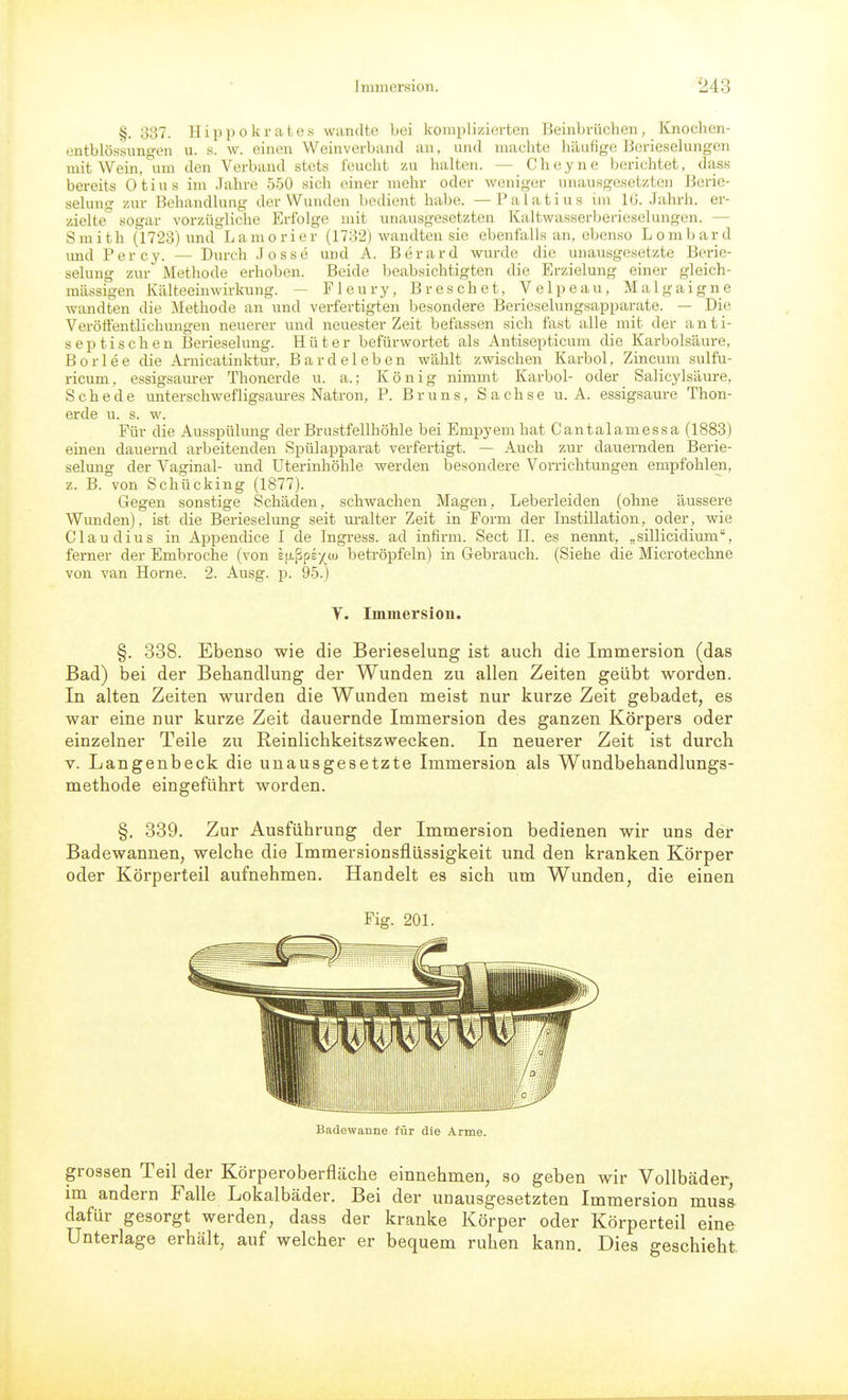 §. 337. Hippokrates wandte bei komplizierten Beinbrüchen, Knochen- entblös'sungen u. s. w. einen Weinverbancl an, und machte häufige Berieselungen mit Wein, um den Verband stets feucht zu halten. — Cheyne berichtet, dass bereits Otius im .Jahre 550 sich einer mehr oder weniger unausgesetzten Berie- selung zur Behandlung der Wunden bedient habe. —Palatius im IG. Jahrh. er- zielte sogar vorzügliche Erfolge mit unausgesetzten Kaltwasserberieselungen. — Smith (1723) und Lamorier (1732) wandten sie ebenfalls an, ebenso Lomljard und Percy. — Durch Josse und A. Berard wurde die unausgesetzte Berie- selung zur Methode erhoben. Beide beabsichtigten die Erzielung einer gleich- massigen Kälteeinwirkung. — Fleury, Breschet, Velpeau, Malgaigne wandten die Methode an und verfertigten besondere Berieselungaapparate. — Die Veröffentlichungen neuerer und neuester Zeit befassen sich fast alle mit der anti- septischen Berieselung. Hüter befürwortet als Antisepticum die Karbolsäure, Borlee die Arnicatinktur, Bardeleben wählt zwischen Karbol, Zincum sulfu- ricum, essigsam-er Thonerde u. a.; König nimmt Karbol- oder Salicylsäure, Schede unterschwefligsam-es Natron, P. Bruns, Sachse u. A. essigsaure Thon- erde u. s. w. Für die Ausspülung der Brustfellhöhle bei Empyem hat Cantalamessa (1883) einen dauernd arbeitenden Spülapparat verfertigt. — Auch zur dauernden Berie- selung der Vaginal- und Uterinhöhle werden besondere Vorrichtungen empfohlen, z. B. von Schücking (1877). Gegen sonstige Schäden, schwachen Magen, Leberleiden (ohne äussere Wunden), ist die Berieselung seit uralter Zeit in Form der Instillation, oder, wie Claudius in Appendice I de Ingress. ad infirm. Sect II. es nennt, „sillicidium, ferner der Embroche (von Efj.ßpey cu betröpfeln) in Gebrauch. (Siehe die Microtechne von van Hörne. 2. Ausg. p. 95.) Y. Immersion. §. 338. Ebenso wie die Berieselung ist auch die Immersion (das Bad) bei der Behandlung der Wunden zu allen Zeiten geübt worden. In alten Zeiten wurden die Wunden meist nur kurze Zeit gebadet, es war eine nur kurze Zeit dauernde Immersion des ganzen Körpei's oder einzelner Teile zu Reinlichkeitszwecken. In neuerer Zeit ist durch V. Langenbeck die unausgesetzte Immersion als Wundbehandlungs- methode eingeführt worden. §. 339. Zur Ausführung der Immersion bedienen wir uns der Badewannen, welche die Immersionsflüssigkeit und den kranken Körper oder Körperteil aufnehmen. Handelt es sich um Wunden, die einen Fig. 201. Badewanne für die Arme. grossen Teil der Körperoberfläche einnehmen, so geben wir Vollbäder, im andern Falle Lokalbäder, Bei der unausgesetzten Immersion mual dafür gesorgt werden, dass der kranke Körper oder Körperteil eine Unterlage erhält, auf welcher er bequem ruhen kann. Dies geschieht.