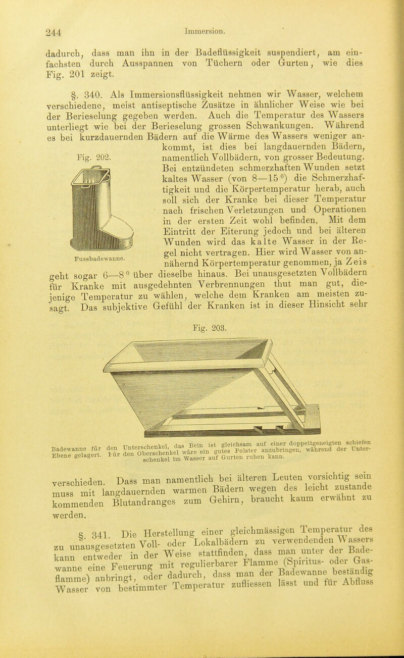 dadurch, dasa man ihn in der Badeflü3sigkeit suspendiert, am ein- fachsten durch Ausspannen von Tüchern oder Gurten, wie dies Fig. 201 zeigt. §. 340. Als Immersionsflüssigkeit nehmen wir Wasser, welchem verschiedene, meist antiseptische Zusätze in ähnlicher Weise wie bei der Berieselung gegeben werden. Auch die Temperatur des Wassers unterliegt wie bei der Berieselung grossen Schwankungen. Während es bei kurzdauernden Bädern auf die Wärme des Wassers weniger an- kommt, ist dies bei langdauernden Bädern, namentlich Vollbädern, von grosser Bedeutung. Bei entzündeten schmerzhaften Wunden setzt kaltes Wasser (von 8—15*') die Schmerzhaf- tigkeit und die Körpertemperatur herab, auch soll sich der Kranke bei dieser Temperatur nach frischen Verletzungen und Operationen in der ersten Zeit wohl befinden. Mit dem Eintritt der Eiterung jedoch und bei älteren Wunden wird das kalte Wasser in der Re- gel nicht vertragen. Hier wird Wasser von an- nähernd Körpertemperatur genommen, ja Zeis geht sogar 6—8 <^ über dieselbe hinaus. Bei unausgesetzten Vollbädern für Kranke mit ausgedehnten Verbrennungen thut man gut, die- jenige Temperatur zu wählen, welche dem Kranken am meisten zu- sagt. Das subjektive Gefühl der Kranken ist in dieser Hinsicht sehr Fig. 203. Fussbadewanne. X- ^ TT„+,.,.=PlnPTil,-Pl das Bein ist gleichsam auf eiuer doppeltgeneigten schiefen verschieden. Dass man namentlich bei älteren Leuten vorsichtig sein muss mit langdauernden warmen Bädern wegen des leicht zustande kommenden Blutandranges zum Gehirn, braucht kaum erwähnt zu werden, 8 S41 Die Herstellung einer gleichmässigen Temperatur des zu unausgesetzten Voll- oder Lokalbädern zu verwendenden assers zu uu^uy stattfinden, dass man unter der Bade- tTnetue F uerung mit regulierbarer Flamme (Spiritus- oder Gas- rmmeranbring oder dadurch, dass man der Badewanne bestandig msTer von bestimmter Temperatur zufliessen lässt und für Abfluss
