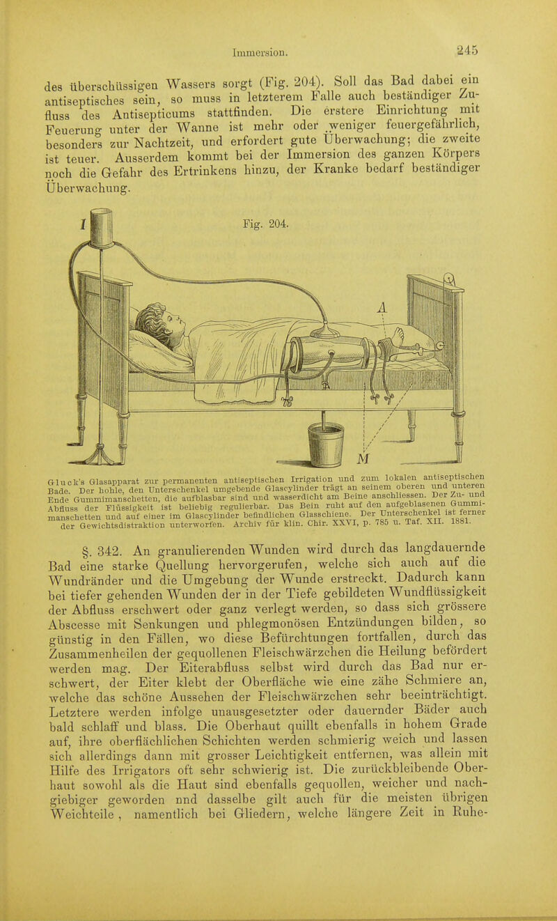 des überschüssigen Wassers sorgt (Fig. 204). Soll das Bad dabei ein antiseptisches sein, so muss in letzterem Falle auch beständiger Z/U- fliiss des Antisepticums stattfinden. Die erstere Einrichtung mit Feuerung unter der Wanne ist mehr oder weniger feuergefährhch, besonders zur Nachtzeit, und erfordert gute Überwachung; die zweite ist teuer. Ausserdem kommt bei der Immersion des ganzen Körpers noch die Gefahr des Ertrinkens hinzu, der Kranke bedarf beständiger Überwachung. Fig. 204, Gluclv's Glasapparat zur permanenten antiseptischen Irrigation und zum lolialen antiseptischen Bade. Der hohle, den Unterschenkel umgebende Glascylinder trägt an seinem oberen und unteren Ende Gummimansohetten, die aufblasbar sind und wasserdicht am Beine anschliessen. Der Zu- und Abfluss der Flüssiglieit ist beliebig regulierbar. Das Bein ruht auf den aufgeblasenen Gummi- manschetten und auf einer im Glascylinder befindlichen Glasschiene^ Der Unterschenkel ist ferner der Gewichtsdistraktion unterworfen. Archiv für klln. Chir. XXVI, p. 785 u. Taf. XII. 1881. §. 342. An granulierenden Wunden wird durch das langdauernde Bad eine starke Quellung hervorgerufen, welche sich auch auf die Wundränder und die Umgebung der Wunde erstreckt. Dadurch kann bei tiefer gehenden Wunden der in der Tiefe gebildeten Wundflüssigkeit der Abfluss erschwert oder ganz verlegt werden, so dass sich grössere Abscesse mit Senkungen und phlegmonösen Entzündungen bilden, so günstig in den Fällen, wo diese Befürchtungen fortfallen, durch das Zusammenheilen der gequollenen Fleischwärzchen die Heilung befördert werden mag. Der Eiterabfluss selbst wird durch das Bad nur er- schwert, der Eiter klebt der Oberfläche wie eine zähe Schmiere an, welche das schöne Aussehen der Fleischwärzchen sehr beeinträchtigt. Letztere werden infolge unausgesetzter oder dauernder Bäder auch bald schlafi und blass. Die Oberhaut quillt ebenfalls in hohem Grade auf, ihre oberflächlichen Schichten werden schmierig weich und lassen sich allerdings dann mit grosser Leichtigkeit entfernen, was allein mit Hilfe des Irrigators oft sehr schwierig ist. Die zurückbleibende Ober- haut sowohl als die Haut sind ebenfalls gequollen, weicher und nach- giebiger geworden nnd dasselbe gilt auch für die meisten^ übrigen Weichteile , namentlich bei Gliedern, welche längere Zeit in Ruhe-